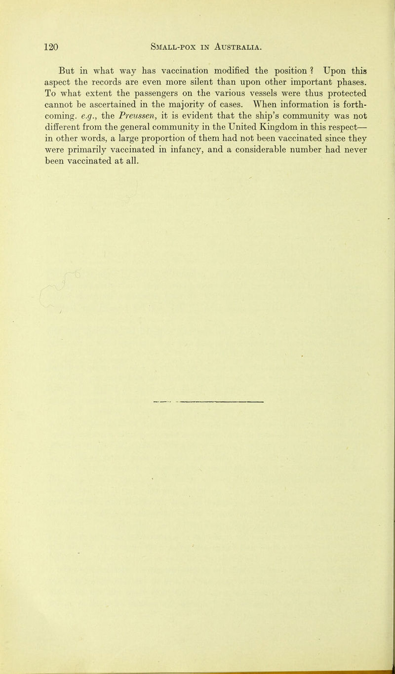 But in what way has vaccination modified the position ? Upon this aspect the records are even more silent than upon other important phases. To what extent the passengers on the various vessels were thus protected cannot be ascertained in the majority of cases. When information is forth- coming, e.g., the Preussen, it is evident that the ship's community was not different from the general community in the United Kingdom in this respect— in other words, a large proportion of them had not been vaccinated since they were primarily vaccinated in infancy, and a considerable number had never been vaccinated at all.