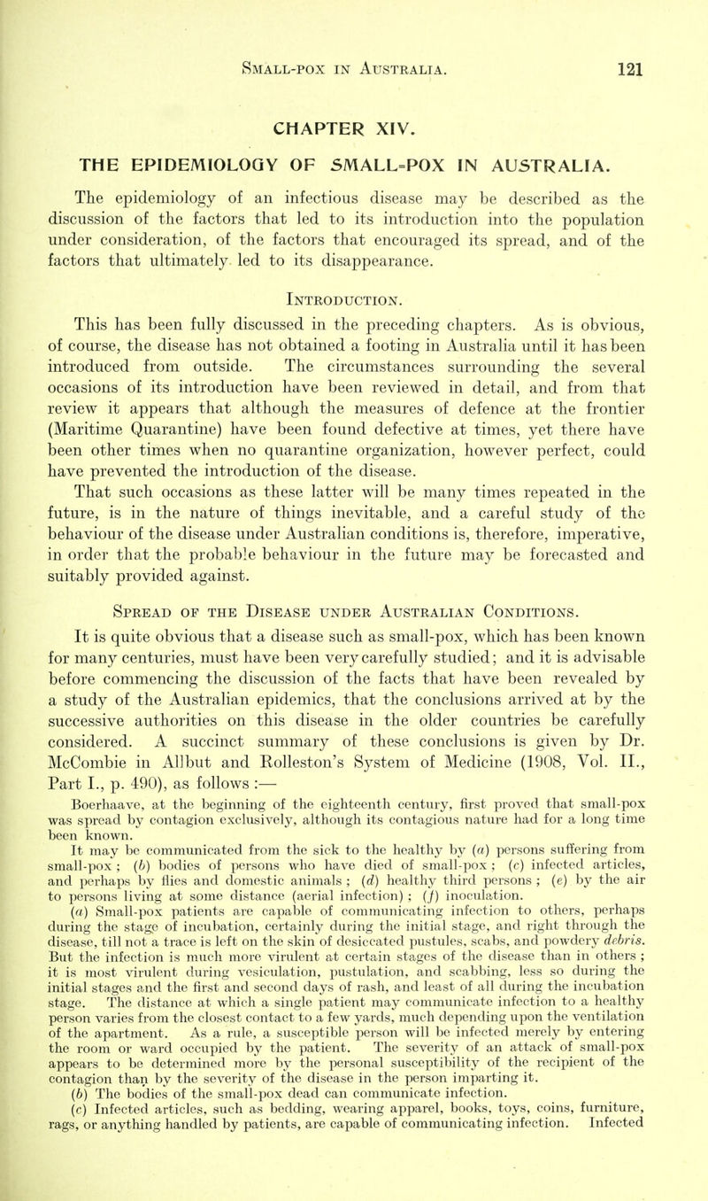 CHAPTER XIV. THE EPIDEMIOLOGY OF SMALL=POX IN AUSTRALIA. The epidemiology of an infectious disease may be described as the discussion of the factors that led to its introduction into the population under consideration, of the factors that encouraged its spread, and of the factors that ultimately led to its disappearance. Introduction. This has been fully discussed in the preceding chapters. As is obvious, of course, the disease has not obtained a footing in Australia until it has been introduced from outside. The circumstances surrounding the several occasions of its introduction have been reviewed in detail, and from that review it appears that although the measures of defence at the frontier (Maritime Quarantine) have been found defective at times, yet there have been other times when no quarantine organization, however perfect, could have prevented the introduction of the disease. That such occasions as these latter will be many times repeated in the future, is in the nature of things inevitable, and a careful study of the behaviour of the disease under Australian conditions is, therefore, imperative, in order that the probable behaviour in the future may be forecasted and suitably provided against. Spread of the Disease under Australian Conditions. It is quite obvious that a disease such as small-pox, which has been known for many centuries, must have been very carefully studied; and it is advisable before commencing the discussion of the facts that have been revealed by a study of the Australian epidemics, that the conclusions arrived at by the successive authorities on this disease in the older countries be carefully considered. A succinct summary of these conclusions is given by Dr. McCombie in All but and Kolleston's System of Medicine (1908, Vol. II., Part I., p. 490), as follows :— Boerhaave, at the beginning of the eighteenth century, first proved that small-pox was spread by contagion exclusively, although its contagious nature had for a long time been known. It may be communicated from the sick to the healthy by (a) persons suffering from small-pox ; (b) bodies of persons who have died of small-pox ; (c) infected articles, and perhaps by flies and domestic animals ; (d) healthy third persons ; (e) by the air to persons living at some distance (aerial infection) ; (/) inoculation. (a) Small-pox patients are capable of communicating infection to others, perhaps during the stage of incubation, certainly during the initial stage, and right through the disease, till not a trace is left on the skin of desiccated pustules, scabs, and powdery debris. But the infection is much more virulent at certain stages of the disease than in others ; it is most virulent during vesiculation, pustulation, and scabbing, less so during the initial stages and the first and second days of rash, and least of all during the incubation stage. The distance at which a single patient may communicate infection to a healthy person varies from the closest contact to a few yards, much depending upon the ventilation of the apartment. As a rule, a susceptible person will be infected merely by entering the room or ward occupied by the patient. The severity of an attack of small-pox appears to be determined more by the personal susceptibility of the recipient of the contagion than by the severity of the disease in the person imparting it. (6) The bodies of the small-pox dead can communicate infection. (c) Infected articles, such as bedding, wearing apparel, books, toys, coins, furniture, rags, or anything handled by patients, are capable of communicating infection. Infected