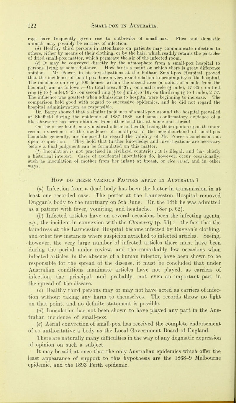 rags have frequently given rise to outbreaks of small-pox. Flies and domestic animals may possibly be carriers of infection. (d) Healthy third persons in attendance on patients may communicate infection to others, either by means of their clothing, or by the hair, which readily retains the particles of dried small-pox matter, which permeate the air of the infected room. (e) It may be conveyed directly by the atmosphere from a small-pox hospital to persons living at some distance. How far is a point on which there is great difference opinion. Mr. Power, in his investigations at the Fulham Small-pox Hospital, proved that the incidence of small-pox bore a very exact relation to propinquity to the hospital. The incidence on every 100 houses within the special area (a radius of a mile from the hospital) was as follows :—On total area, 6-37 ; on small circle mile), 17-35 ; on first ring (I to ^ mile), 9'25; on second ring to f mile), 6'16; on thirdring (f to 1 mile), 2*57. The influence was greatest when admissions to hospital were beginning to increase. The comparison held good with regard to successive epidemics, and he did not regard the hospital administration as responsible. Dr. Barry showed that a similar incidence of small-pox around the hospital prevailed at Sheffield during the epidemic of 1887-1888, and some confirmatory evidence of a like character has been obtained from other localities at home and abroad. On the other hand, many medical officers of health, basing their opinion upon the more recent experience of the incidence of small-pox in the neighbourhood of small-pox hospitals generally, are disposed to regard the validity of Mr. Power's conclusions as open to question. They hold that further knowledge and investigations are necessary before a final judgment can be formulated on this matter. (/) Inoculation is not practised in civilized countries ; it is illegal, and has chiefly a historical interest. Cases of accidental inoculation do, however, occur occasionally, such as inoculation of mother from her infant at breast, or vice versa, and in other ways. How DO THESE VARIOUS FACTORS APPLY IN AUSTRALIA ? {a) Infection from a dead body has been the factor in transmission in at least one recorded case. The porter at the Launceston Hospital removed Duggan's body to the mortuary on 5th June. On the I8th he was admitted as a patient with fever, vomiting, and headache. {See p. 62). (b) Infected articles have on several occasions been the infecting agents, e.g., the incident in connexion with the Cloncurry (p. 53) ; the fact that the laundress at the Launceston Hospital became infected by Duggan's clothing, and other few instances where suspicion attached to infected articles. Seeing, however, the very large number of infected articles there must have been during the period under review, and the remarkably few occasions when infected articles, in the absence of a human infector, have been shown to be responsible for the spread of the disease, it must be concluded that under Australian conditions inanimate articles have not played, as carriers of infection, the principal, and probably, not even an important part in the spread of the disease. (c) Healthy third persons may or may not have acted as carriers of infec- tion without taking any harm to themselves. The records throw no light on that point, and no definite statement is possible. {d) Inoculation has not been shown to have played any part in the Aus- tralian incidence of small-pox. (e) Aerial convection of small-pox has received the complete endorsement of so authoritative a body as the Local Government Board of England. There are naturally many difficulties in the way of any dogmatic expression of opinion on such a subject. It may be said at once that the only Australian epidemics which offer the least appearance of support to this hypothesis are the 1868-9 Melbourne epidemic, and the 1893 Perth epidemic.