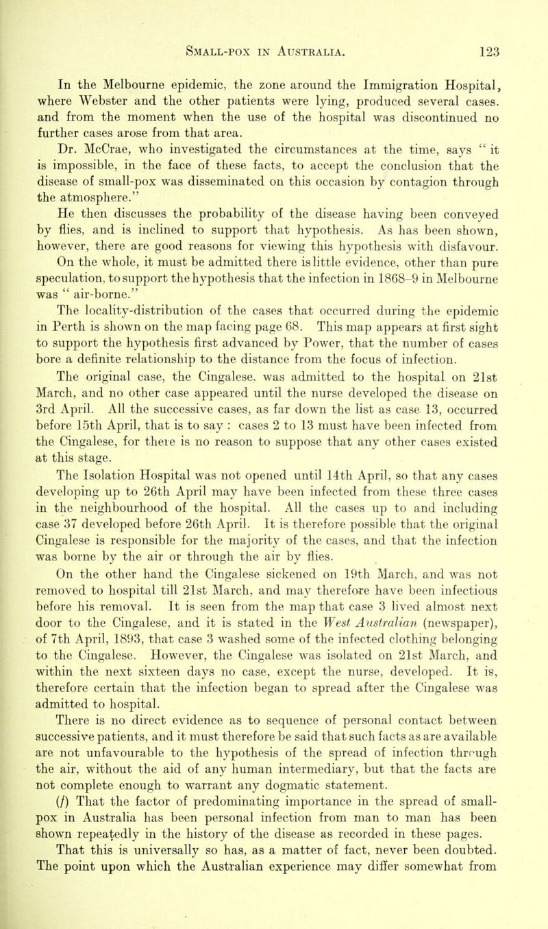 In the Melbourne epidemic, the zone around the Immigration Hospital, where Webster and the other patients were lying, produced several cases, and from the moment when the use of the hospital was discontinued no further cases arose from that area. Dr. McCrae, who investigated the circumstances at the time, says  it is impossible, in the face of these facts, to accept the conclusion that the disease of small-pox was disseminated on this occasion by contagion through the atmosphere. He then discusses the probability of the disease having been conveyed by flies, and is inclined to support that hypothesis. As has been shown, however, there are good reasons for viewing this hypothesis with disfavour. On the whole, it must be admitted there is little evidence, other than pure speculation, to support the hypothesis that the infection in 1868-9 in Melbourne was  air-borne. The locality-distribution of the cases that occurred during the epidemic in Perth is shown on the map facing page 68. This map appears at first sight to support the hypothesis first advanced by Power, that the number of cases bore a definite relationship to the distance from the focus of infection. The original case, the Cingalese, was admitted to the hospital on 21st March, and no other case appeared until the nurse developed the disease on 3rd April. All the successive cases, as far down the list as case 13, occurred before 15th April, that is to say : cases 2 to 13 must have been infected from the Cingalese, for there is no reason to suppose that any other cases existed at this stage. The Isolation Hospital was not opened until 14th April, so that any cases developing up to 26th April may have been infected from these three cases in the neighbourhood of the hospital. All the cases up to and including case 37 developed before 26th April. It is therefore possible that the original Cingalese is responsible for the majority of the cases, and that the infection was borne by the air or through the air by flies. On the other hand the Cingalese sickened on 19th March, and was not removed to hospital till 21st March, and may therefore have been infectious before his removal. It is seen from the map that case 3 lived almost next door to the Cingalese, and it is stated in the West Australian (newspaper), of 7th April, 1893, that case 3 washed some of the infected clothing belonging to the Cingalese. However, the Cingalese was isolated on 21st March, and within the next sixteen days no case, except the nurse, developed. It is, therefore certain that the infection began to spread after the Cingalese was admitted to hospital. There is no direct evidence as to sequence of personal contact between successive patients, and it must therefore be said that such facts as are available are not unfavourable to the hypothesis of the spread of infection through the air, without the aid of any human intermediary, but that the facts are not complete enough to warrant any dogmatic statement. (/) That the factor of predominating importance in the spread of small- pox in Australia has been personal infection from man to man has been shown repeatedly in the history of the disease as recorded in these pages. That this is universally so has, as a matter of fact, never been doubted. The point upon which the Australian experience may differ somewhat from