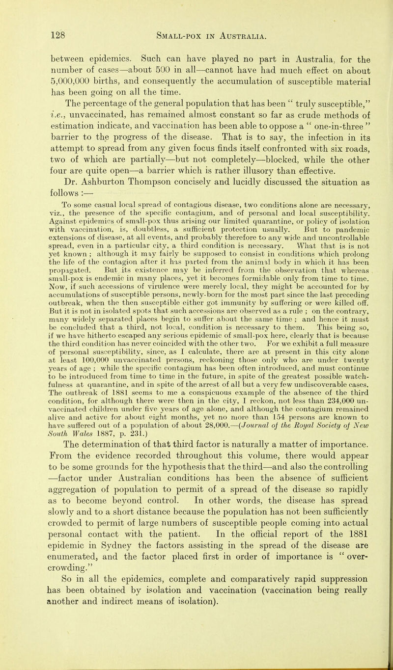 between epidemics. Such can have played no part in Australia, for the number of cases—about 500 in all—cannot have had much effect on about 5,000,000 births, and consequently the accumulation of susceptible material has been going on all the time. The percentage of the general population that has been  truly susceptible, i.e., unvaccinated, has remained almost constant so far as crude methods of estimation indicate, and vaccination has been able to oppose a  one-in-three  barrier to the progress of the disease. That is to say, the infection in its attempt to spread from any given focus finds itself confronted with six roads, two of which are partially—but not completely—blocked, while the other four are quite open—a barrier which is rather illusory than effective. Dr. Ashburton Thompson concisely and lucidly discussed the situation as follows :— To some casual local spread of contagious disease, two conditions alone are necessary, viz., the presence of the specific contagium, and of personal and local susceptibility. Against epidemics of small-pox thus arising our limited quarantine, or policy of isolation with vaccination, is, doubtless, a sufficient protection usually. But to pandemic extensions of disease, at all events, and probably therefore to any wide and uncontrollable spread, even in a particular city, a third condition is necessary. What that is is not yet known ; although it may fairly be supposed to consist in conditions which prolong the life of the contagion after it has parted from the animal body in which it has been propagated. But its existence may be inferred from the observation that whereas small-pox is endemic in many places, yet it becomes formidable only from time to time. Now, if such accessions of virulence were merely local, they might be accounted for by accumulations of susceptible persons, newly-born for the most part since the last preceding outbreak, when the then susceptible either got immunity by suffering or were killed off. But it is not in isolated spots that such accessions are observed as a rule ; on the contrary, many widely separated places begin to suffer about the same time ; and hence it must be concluded that a third, not local, condition is necessary to them. This being so, if we have hitherto escaped any serious epidemic of small-pox here, clearly that is because the third condition has never coincided with the other two. For we exhibit a full measure of personal susceptibility, since, as I calculate, there are at present in this city alone at least 100,000 unvaccinated persons, reckoning those only who are under twenty years of age ; while the specific contagium has been often introduced, and must continue to be introduced from time to time in the future, in spite of the greatest possible watch- fulness at quarantine, and in spite of the arrest of all but a very few undiscoverable cases. The outbreak of 1881 seems to me a conspicuous example of the absence of the third condition, for although there were then in the city, I reckon, not less than 234,000 un- vaccinated children under five years of age alone, and although the contagium remained alive and active for about eight months, yet no more than 154 persons are known to have suffered out of a population of about 28,000.—{Journal of the Royal Society oj New South Wales 1887, p. 231.) The determination of that third factor is naturally a matter of importance. From the evidence recorded throughout this volume, there would appear to be some grounds for the hypothesis that the third—and also the controUing —factor under Australian conditions has been the absence of sufficient aggregation of population to permit of a spread of the disease so rapidly as to become beyond control. In other words, the disease has spread slowly and to a short distance because the population has not been sufficiently crowded to permit of large numbers of susceptible people coming into actual personal contact with the patient. In the official report of the 1881 epidemic in Sydney the factors assisting in the spread of the disease are enumerated, and the factor placed first in order of importance is  over- crowding. So in all the epidemics, complete and comparatively rapid suppression has been obtained by isolation and vaccination (vaccination being really another and indirect means of isolation).