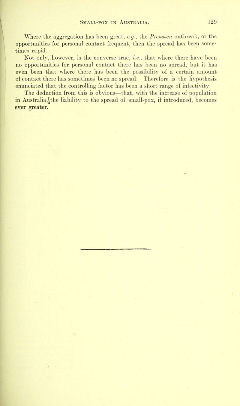 Where the aggregation has been great, e.g., the Preussen outbreak, or the opportunities for personal contact frequent, then the spread has been some- times rapid. Not only, however, is the converse true, i.e., that where there have been no opportunities for personal contact there has been no spread, but it has even been that where there has been the possibility of a certain amount of contact there has sometimes been no spread. Therefore is the hypothesis enunciated that the controlling factor has been a short range of infectivity. The deduction from this is obvious—that, with the increase of population in Australia,^the liabihty to the spread of small-pox, if introduced, becomes ever greater.