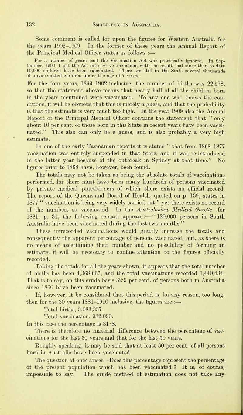 Some comment is called for upon the figures for Western Australia for the years 1902-1909. In the former of these years the Annual Eeport of the Principal Medical Officer states as follows :— For a number of years past the Vaccination Act was practically ignored. In Sep- tember, 1900, I put the Act into active operation, with the result that since then to date 10,000 children have been vaccinated. There are still in the State several thousands of unvaccinated children under the age of 7 years. For the four years, 1899-1902 inclusive, the number of births was 22,578, so that the statement above means that nearly half of all the children born in the years mentioned were vaccinated. To any one who knows the con- ditions, it will be obvious that this is merely a guess, and that the probability is that the estimate is very much too high. In the year 1909 also the Annual Report of the Principal Medical Officer contains the statement that  only about 10 per cent, of those born in this State in recent years have been vacci- nated. This also can only be a guess, and is also probably a very high estimate. In one of the early Tasmanian reports it is stated  that from 1868-1877 vaccination was entirely suspended in that State, and it was re-introduced in the latter year because of the outbreak in Sydney at that time. No figures prior to 1868 have, however, been found. The totals may not be taken as being the absolute totals of vaccinations performed, for there must have been many hundreds of persons vaccinated by private medical practitioners of which there exists no official record. The report of the Queensland Board of Health, quoted on p. 139, states in 1877  vaccination is being very widely carried out, yet there exists no record of the numbers so vaccinated. In the Australasian Medical Gazette for 1881, p. 31, the following remark appears :— 120,000 persons in South Australia have been vaccinated during the last two months. These unrecorded vaccinations would greatly increase the totals and consequently the apparent percentage of persons vaccinated, but, as there is no means of ascertaining their number and no possibility of forming an estimate, it will be necessary to confine attention to the figures officially recorded. Taking the totals for all the years shown, it appears that the total number of births has been 1,368,667, and the total vaccinations recorded 1,440,434, That is to say, on this crude basis 32*9 per cent, of persons born in Australia since 1860 have been vaccinated. If, however, it be considered that this period is, for any reason, too long, then for the 30 years 1881-1910 inclusive, the figures are :—■ Total births, 3,083,337 ; Total vaccination, 982,090. In this case the percentage is 31 '8. There is therefore no material difierence between the percentage of vac- cinations for the last 30 years and that for the last 50 years. Roughly speaking, it may be said that at least 30 per cent, of all persons born in Australia have been vaccinated. The question at once arises—Does this percentage represent the percentage of the present population which has been vaccinated ? It is, of course, impossible to say. The crude method of estimation does not take any