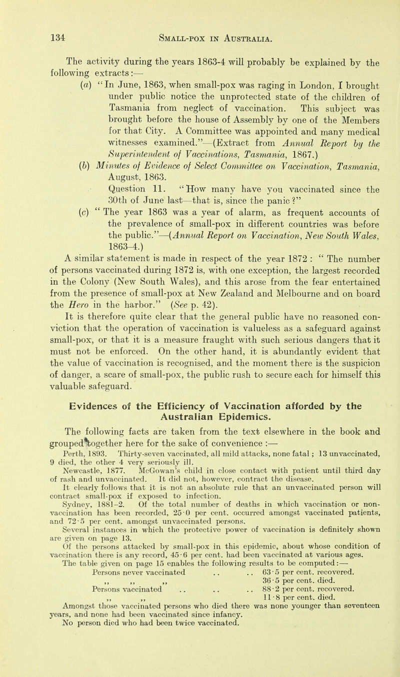 The activity during the years 1863-4 will probably be explained by the following extracts:— (a) In June, 1863, when small-pox was raging in London, I brought under public notice the unprotected state of the children of Tasmania from neglect of vaccination. This subject was brought before the house of Assembly by one of the Members for that City. A Committee was appointed and many medical witnesses examined.—(Extract from Annual Report by the Superintendent of Vaccinations, Tasmania, 1867.) (6) Minutes of Evidence of Select Committee on Vaccination, Tasmania, August, 1863. Question 11. How many have you vaccinated since the 30th of June last—that is, since the panic? (c)  The year 1863 was a year of alarm, as frequent accounts of the prevalence of small-pox in different countries was before the public.—{Annual Report on Vaccination, New South Wales, 1863-4.) A similar statement is made in respect of the year 1872 :  The number of persons vaccinated during 1872 is, with one exception, the largest recorded in the Colony (New South Wales), and this arose from the fear entertained from the presence of small-pox at New Zealand and Melbourne and on board the Hero in the harbor. {See p. 42). It is therefore quite clear that the general public have no reasoned con- viction that the operation of vaccination is valueless as a safeguard against small-pox, or that it is a measure fraught with such serious dangers that it must not be enforced. On the other hand, it is abundantly evident that the value of vaccination is recognised, and the moment there is the suspicion of danger, a scare of small-pox, the public rush to secure each for himself this valuable safeguard. Evidences of the Efficiency of Vaccination afforded by the Australian Epidemics. The following facts are taken from the text elsewhere in the book and grouped^ogether here for the sake of convenience :— Perth, 1893. Thirty-seven vaccinated, all mild attacks, none fatal; 13 un vaccina ted, 9 died, the other 4 very seriously ill. Newcastle, 1877. McGowan's child in close contact with patient until third day of rash and unvaccinated. It did not, however, contract the disease. It clearly follows that it is not an absolute rule that an unvaccinated person will contract small-pox if exposed to infection. Sydney, 1881-2. Of the total number of deaths in which vaccination or non- vaccination has been recorded, 25 0 per cent, occurred amongst vaccinated patients, and 72-5 per cent, amongst unvaccinated persons. Several instances in which the protective power of vaccination is definitely shown are given on page 13. Of the persons attacked by small-pox in this epidemic, about whose condition of vaccination there is any record, 45-6 per cent, had been vaccinated at various ages. The table given on page 15 enables the following results to be computed:—• Persons never vaccinated .. .. 63-5 per cent, recovered. ,, ,, 36-5 per cent. died. Persons vaccinated .. .. .. 88-2 per cent, recovered. ,, 11-8 per cent. died. Amongst those vaccinated persons who died there was none younger than seventeen years, and none had been vaccinated since infancy. l^o person died who had been twice vaccinated.