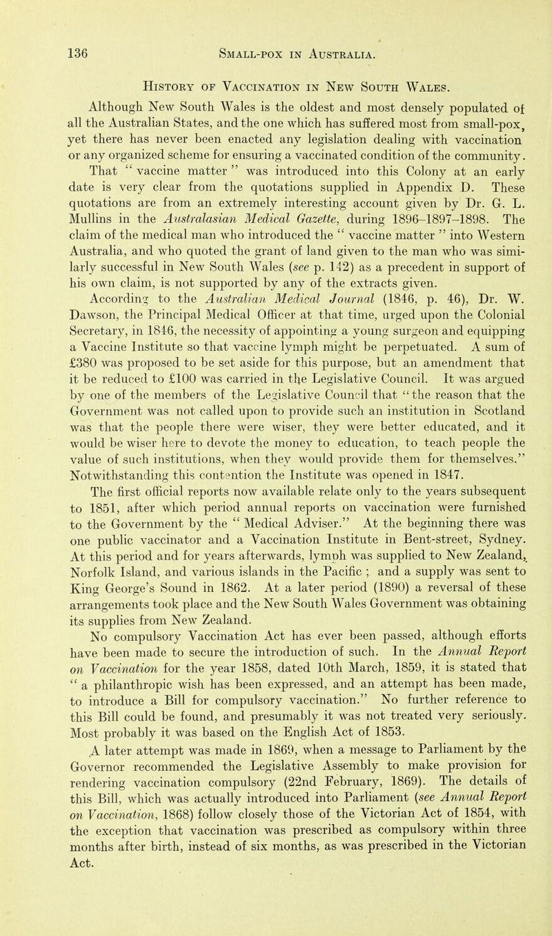 History of Vaccination in New South Wales. Although New South Wales is the oldest and most densely populated of all the Australian States, and the one which has suffered most from small-pox, yet there has never been enacted any legislation dealing with vaccination or any organized scheme for ensuring a vaccinated condition of the community. That  vaccine matter  was introduced into this Colony at an early date is very clear from the quotations supplied in Appendix D. These quotations are from an extremely interesting account given by Dr. G. L. MuUins in the Australasian Medical Gazette, during 1896-1897-1898. The claim of the medical man who introduced the  vaccine matter  into Western Australia, and who quoted the grant of land given to the man who was simi- larly successful in New South Wales {see p. 142) as a precedent in support of his own claim, is not supported by any of the extracts given. According to the Australian Medical Journal (1846, p. 46), Dr. W. Dawson, the Principal Medical Officer at that time, urged upon the Colonial Secretary, in 1846, the necessity of appointing a young surgeon and equipping a Vaccine Institute so that vaccine lymph might be perpetuated. A sum of £380 was proposed to be set aside for this purpose, but an amendment that it be reduced to £100 was carried in the Legislative Council. It was argued by one of the members of the Legislative Council that the reason that the Government was not called upon to provide such an institution in Scotland was that the people there were wiser, they were better educated, and it would be wiser here to devote the money to education, to teach people the value of such institutions, when they would provide them for themselves. Notwithstanding this contention the Institute was opened in 1847. The first official reports now available relate only to the years subsequent to 1851, after which period annual reports on vaccination were furnished to the Government by the  Medical Adviser. At the beginning there was one public vaccinator and a Vaccination Institute in Bent-street, Sydney. At this period and for years afterwards, lymph was supplied to New Zealand,^ Norfolk Island, and various islands in the Pacific ; and a supply was sent to King George's Sound in 1862. At a later period (1890) a reversal of these arrangements took place and the New South Wales Government was obtaining its supplies from New Zealand. No compulsory Vaccination Act has ever been passed, although efforts have been made to secure the introduction of such. In the Annual Report on Vaccination for the year 1858, dated 10th March, 1859, it is stated that  a philanthropic wish has been expressed, and an attempt has been made, to introduce a Bill for compulsory vaccination. No further reference to this Bill could be found, and presumably it was not treated very seriously. Most probably it was based on the English Act of 1853. A later attempt was made in 1869, when a message to Parliament by the Governor recommended the Legislative Assembly to make provision for rendering vaccination compulsory (22nd February, 1869). The details of this Bill, which was actually introduced into Parliament {see Annual Report on Vaccination, 1868) follow closely those of the Victorian Act of 1854, with the exception that vaccination was prescribed as compulsory within three months after birth, instead of six months, as was prescribed in the Victorian Act.