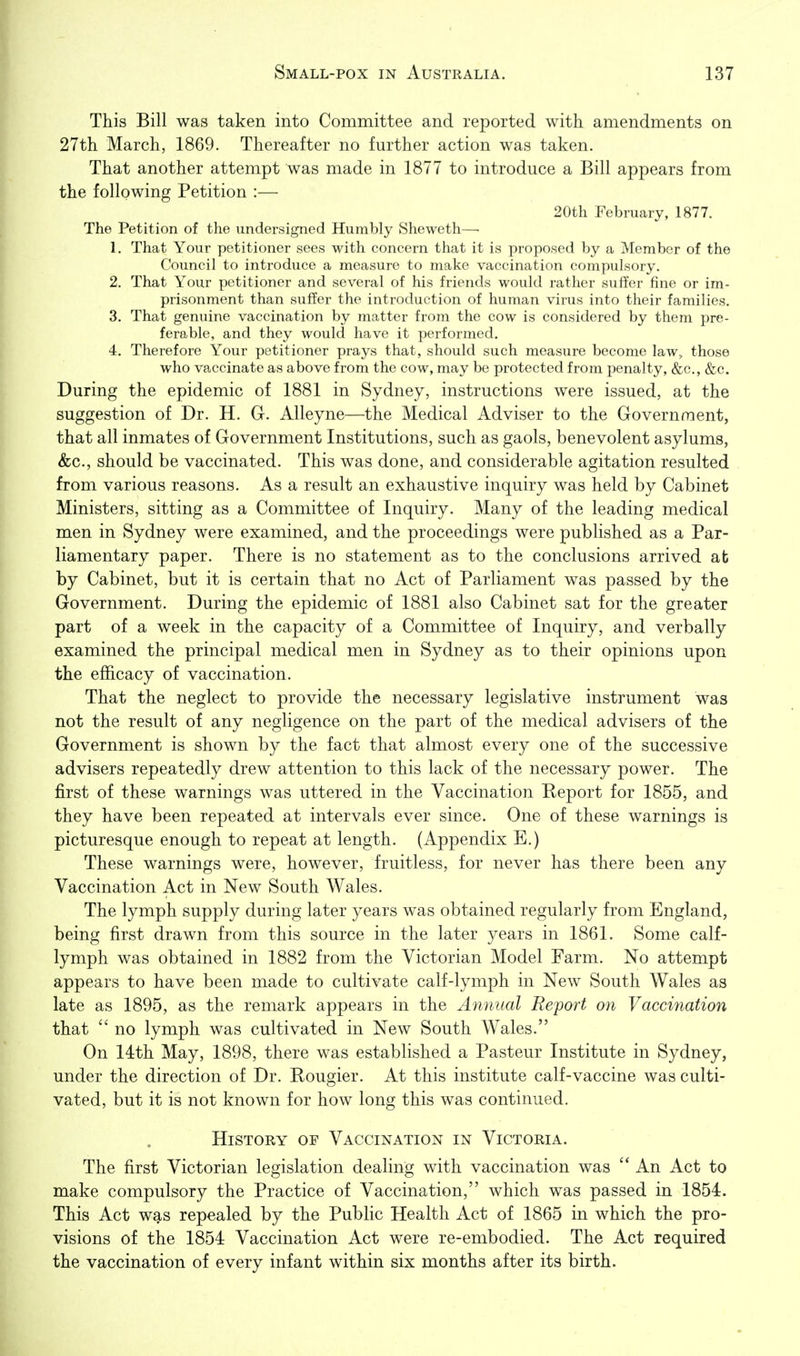 This Bill was taken into Committee and reported with amendments on 27th March, 1869. Thereafter no further action was taken. That another attempt was made in 1877 to introduce a Bill appears from the following Petition :— 20th February, 1877. The Petition of the undersigned Humbly Sheweth—■ 1. That Your petitioner sees with concern that it is proposed by a Member of the Council to introduce a measure to make vaccination compulsory. 2. That Your petitioner and several of his friends would rather suffer fine or im- prisonment than suffer the introduction of human virus into their families. 3. That genuine vaccination by matter from the cow is considered by them pre- ferable, and they would have it performed. 4. Therefore Your petitioner prays that, should such measure become law, those who vaccinate as above from the cow, may be protected from i^enalty, &c., &c. During the epidemic of 1881 in Sydney, instructions were issued, at the suggestion of Dr. H. G. Alleyne—the Medical Adviser to the Government, that all inmates of Government Institutions, such as gaols, benevolent asylums, &c., should be vaccinated. This was done, and considerable agitation resulted from various reasons. As a result an exhaustive inquiry was held by Cabinet Ministers, sitting as a Committee of Inquiry. Many of the leading medical men in Sydney were examined, and the proceedings were published as a Par- liamentary paper. There is no statement as to the conclusions arrived at by Cabinet, but it is certain that no Act of Parliament was passed by the Government. During the epidemic of 1881 also Cabinet sat for the greater part of a week in the capacity of a Committee of Inquiry, and verbally examined the principal medical men in Sydney as to their opinions upon the efhcacy of vaccination. That the neglect to provide the necessary legislative instrument was not the result of any negligence on the part of the medical advisers of the Government is shown by the fact that almost every one of the successive advisers repeatedly drew attention to this lack of the necessary power. The first of these warnings was uttered in the Vaccination Beport for 1855, and they have been repeated at intervals ever since. One of these warnings is picturesque enough to repeat at length. (Appendix E.) These warnings were, however, fruitless, for never has there been any Vaccination Act in New South Wales. The lymph supply during later years was obtained regularly from England, being first drawn from this source in the later years in 1861. Some calf- lymph was obtained in 1882 from the Victorian Model Farm. No attempt appears to have been made to cultivate calf-lymph in New South Wales as late as 1895, as the remark appears in the Annual Report on Vaccination that  no lymph was cultivated in New South Wales. On 14th May, 1898, there was estabhshed a Pasteur Institute in Sydney, under the direction of Dr. Bougier. At this institute calf-vaccine was culti- vated, but it is not known for how long this was continued. History of Vaccination in Victoria. The first Victorian legislation dealing with vaccination was  An Act to make compulsory the Practice of Vaccination, which was passed in 1854. This Act was repealed by the Public Health Act of 1865 in which the pro- visions of the 1854 Vaccination Act were re-embodied. The Act required the vaccination of every infant within six months after its birth.