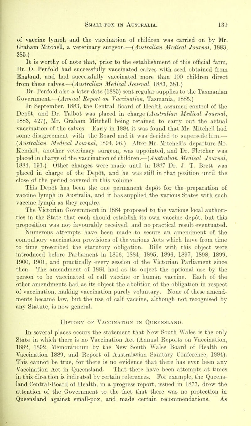 of vaccine lymph and the vaccination of children was carried on by Mr. Graham Mitchell, a veterinary Bmgeon—{Australian Medical Journal, 1883, 285.) It is worthy of note that, prior to the establishment of this official farm, Dr. 0. Penfold had successfully vaccinated calves with seed obtained from England, and had successfully vaccinated more than 100 children direct from these calves.—{Australian Medical Journal, 1883, 381.) Dr. Penfold also a later date (1885) sent regular supplies to the Tasmanian Government.—{Annual Report on Vaccination, Tasmania, 1885.) In September, 1883, the Central Board of Health assumed control of the Depot, and Dr. Talbot was placed in charge {Australian Medical Journal, 1883, 427), Mr. Graham Mitchell being retained to carry out the actual vaccination of the calves. Early in 1884 it was found that Mr. Mitchell had some disagreement with the Board and it was decided to supersede him.^—■ {Australian Medical Journal, 1894, 96.) After Mr. Mitchell's departure Mr. Kendall, another veterinary surgeon, was appointed, and Dr. Fletcher was placed in charge of the vaccination of children.—{Australian Medical Journal, 1884, 191.) Other changes were made until in 1887 Dr. J. T. Brett was placed in charge of the Depot, and he was still in that position until the close of the period covered in this volume. This Depot has been the one permanent depot for the preparation of vaccine lymph in Australia, and it has supplied the various States with such vaccine lymph as they require. The Victorian Government in 1884 proposed to the various local authori- ties in the State that each should estabHsh its own vaccine depot, but this proposition was not favourably received, and no practical result eventuated. Numerous attempts have been made to secure an amendment of the compulsory vaccination provisions of the various Acts which have from time to time prescribed the statutory obligation. Bills with this object were introduced before Parliament in 1856, 1884, 1895, 1896, 1897, 1898, 1899, 1900, 1901, and practically every session of the Victorian Parliament since then. The amendment of 1884 had as its object the optional use by the person to be vaccinated of calf vaccine or human vaccine. Each of the other amendments had as its object the abolition of the obligation in respect of vaccination, making vaccination purely voluntary. None of these amend- ments became law, but the use of calf vaccine, although not recognised by any Statute, is now general. History of Vaccination in Queensland. In several places occurs the statement that New South Wales is the only State in which there is no Vaccination Act (Annual Reports on Vaccination, 1882, 1892, Memorandum by the New South Wales Board of Health on Vaccination 1889, and Report of Australasian Sanitary Conference, 1884). This cannot be true, for there is no evidence that there has ever been any Vaccination Act in Queensland. That there have been attempts at times in this direction is indicated by certain references. For example, the Queens- land Central'Board of Health, in a progress report, issued in 1877, drew the attention of the Government to the fact that there was no protection in Queensland against small-pox, and made certain recommendations. As