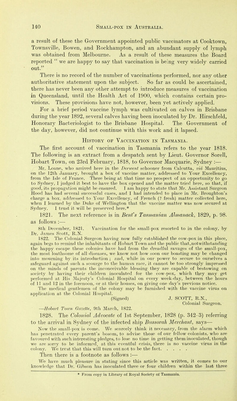 a result of these the Government appointed public vaccinators at Cooktown, Townsville, Bowen, and Rockhampton, and an abundant supply of lymph was obtained from Melbourne. As a result of these measures the Board reported  we are happy to say that vaccination is being very widely carried out. There is no record of the number of vaccinations performed, nor any other authoritative statement upon the subject. So far as could be ascertained, there has never been any other attempt to introduce measures of vaccination in Queensland, until the Health Act of 1900, which contains certain pro- visions. These provisions have not, however, been yet actively applied. For a brief period vaccine lymph was cultivated on calves in Brisbane during the year 1892, several calves having been inoculated by Dr. Hirschfeld, Honorary Bacteriologist to the Brisbane Hospital. The Government of the day, however, did not continue with this work and it lapsed. History of Vaccination in Tasmania. The first account of vaccination in Tasmania refers to the year 1818. The following is an extract from a despatch sent by Lieut. Governor Sorell, Hobart Town, on 23rd February, 1818, to Governor Macquarie, Sydney :— Mr. Loane, who arrived here in the Derwent schooner from Calcutta, via Mauritius, on the 12th January, brought a box of vaccine matter, addressed to Your Excellency, from the Isle of France. There being at that time no prospect of an opportunity to go to Sydney, I judged it best to have the box opened and the matter tried here, so that, if good, its propagation might be ensured. I am happy to state that Mr. Assistant Surgeon Hood has had several successful cases, and I had intended to place in Mr. Broughton's charge a box,, addressed to Your Excellency, of French (? fresh) matter collected here, when I learned by the Duke of Wellington that the vaccine matter was now secured at Sydney. I trust it will be preserved here.* 1821. The next reference is in Benfs Tasmanian Almanack, 1829, p. 98. as follows :— 8th December, 1821. Vaccination for the small-pox resorted to in the colony, by Dr. James Scott, R.N. 1822. The Colonial Surgeon having now fully established the cow-pox in this place, again begs to remind the inhabitants of Hobart Town and the public that, notwithstanding the happy escape these colonies have had from the dreadful ravages of the small-pox, the most loathsome of all diseases, we know not how soon our boasting may be changed into mourning by its introduction ; and, while in our power to secure to ourselves a safeguard against such a scourge to the human race, it cannot be too strongly impressed on the minds of parents the inconceivable blessing they are capable of bestowing on society by having their children inoculated for the cow-pox, which they may get performed at His Majesty's Colonial Hospital on every week-day, between the hours of 11 and 12 in the forenoon, or at their houses, on giving one day's previous notice. The medical gentlemen of the colony may be furnished with the vaccine virus on application at the Colonial Hospital. (Signed) J. SCOTT, R.N., Colonial Surgeon. —Hobart Town Gazette, 9th March, 1822. 1828. The Colonial Advocate of 1st September, 1828 (p. 342-3) referring to the arrival in Sydney of the infected ship Bussorah Merchant, says— Now the small-pox is come. We scarcely think it necessary, from the alarm which has penetrated every parent's bosom, to advise those of our fellow colonists, who are favoured with such interesting pledges, to lose no time in getting them inoculated, though we are sorry to be informed, at this eventful crisis, there is no vaccine virus in the colony. We trust that this will turn out not to be the fact Then there is a footnote as follows :— We have much pleasure in stating since this article was written, it comes to our knowledge that Dr. Gibson has inoculated three or four children within the last three * From copy in Library of Royal Society of Tasmania.