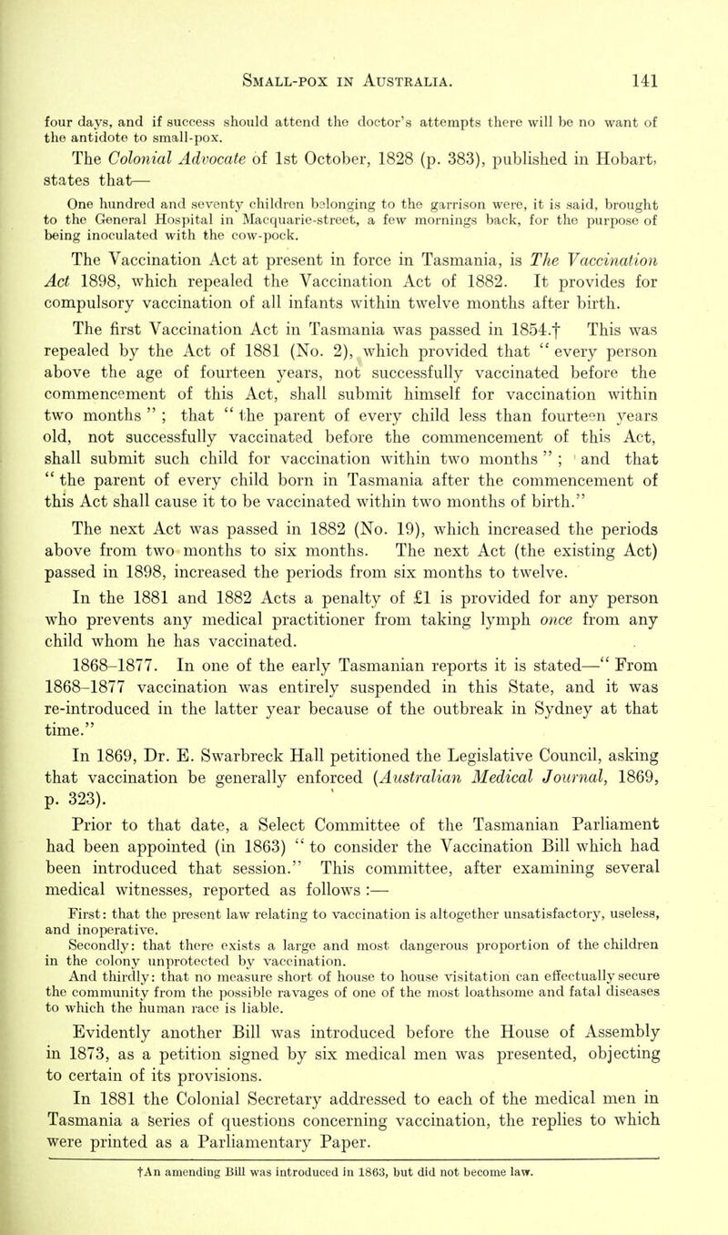 four days, and if success should attend the doctor's attempts there will be no want of the antidote to small-pox. The Colonial Advocate of 1st October, 1828 (p. 383), published in Hobart, states that— One hundred and seventy children belonging to the garrison were, it is said, brought to the General Hospital in Macquarie-street, a few mornings back, for the purpose of being inoculated with the cow-pock. The Vaccination Act at present in force in Tasmania, is The Vaccination Act 1898, which repealed the Vaccination Act of 1882. It provides for compulsory vaccination of all infants within twelve months after birth. The first Vaccination Act in Tasmania was passed in 1854.t This was repealed by the Act of 1881 (No. 2), which provided that  every person above the age of fourteen years, not successfully vaccinated before the commencement of this Act, shall submit himself for vaccination within two months  ; that  l-he parent of every child less than fourteen years old, not successfully vaccinated before the commencement of this Act, shall submit such child for vaccination within two months  ; and that  the parent of every child born in Tasmania after the commencement of this Act shall cause it to be vaccinated within two months of birth. The next Act was passed in 1882 (No. 19), which increased the periods above from two months to six months. The next Act (the existing Act) passed in 1898, increased the periods from six months to twelve. In the 1881 and 1882 Acts a penalty of £1 is provided for any person who prevents any medical practitioner from taking lymph once from any child whom he has vaccinated. 1868-1877. In one of the early Tasmanian reports it is stated— From 1868-1877 vaccination was entirely suspended in this State, and it was re-introduced in the latter year because of the outbreak in Sydney at that time. In 1869, Dr. E. Swarbreck Hall petitioned the Legislative Council, asking that vaccination be generally enforced (Australian Medical Journal, 1869, p. 323). Prior to that date, a Select Committee of the Tasmanian Parliament had been appointed (in 1863)  to consider the Vaccination Bill which had been introduced that session. This committee, after examining several medical witnesses, reported as follows :— First: that the present law relating to vaccination is altogether unsatisfactory, useless, and inoperative. Secondly: that there exists a large and most dangerous proportion of the children in the colony unprotected by vaccination. And thirdly: that no measure short of house to house visitation can effectually secure the community from the possible ravages of one of the most loathsome and fatal diseases to which the human race is liable. Evidently another Bill was introduced before the House of Assembly in 1873, as a petition signed by six medical men was presented, objecting to certain of its provisions. In 1881 the Colonial Secretary addressed to each of the medical men in Tasmania a Series of questions concerning vaccination, the replies to which were printed as a Parliamentary Paper. tAn amending BUI was introduced in 1863, but did not become law.