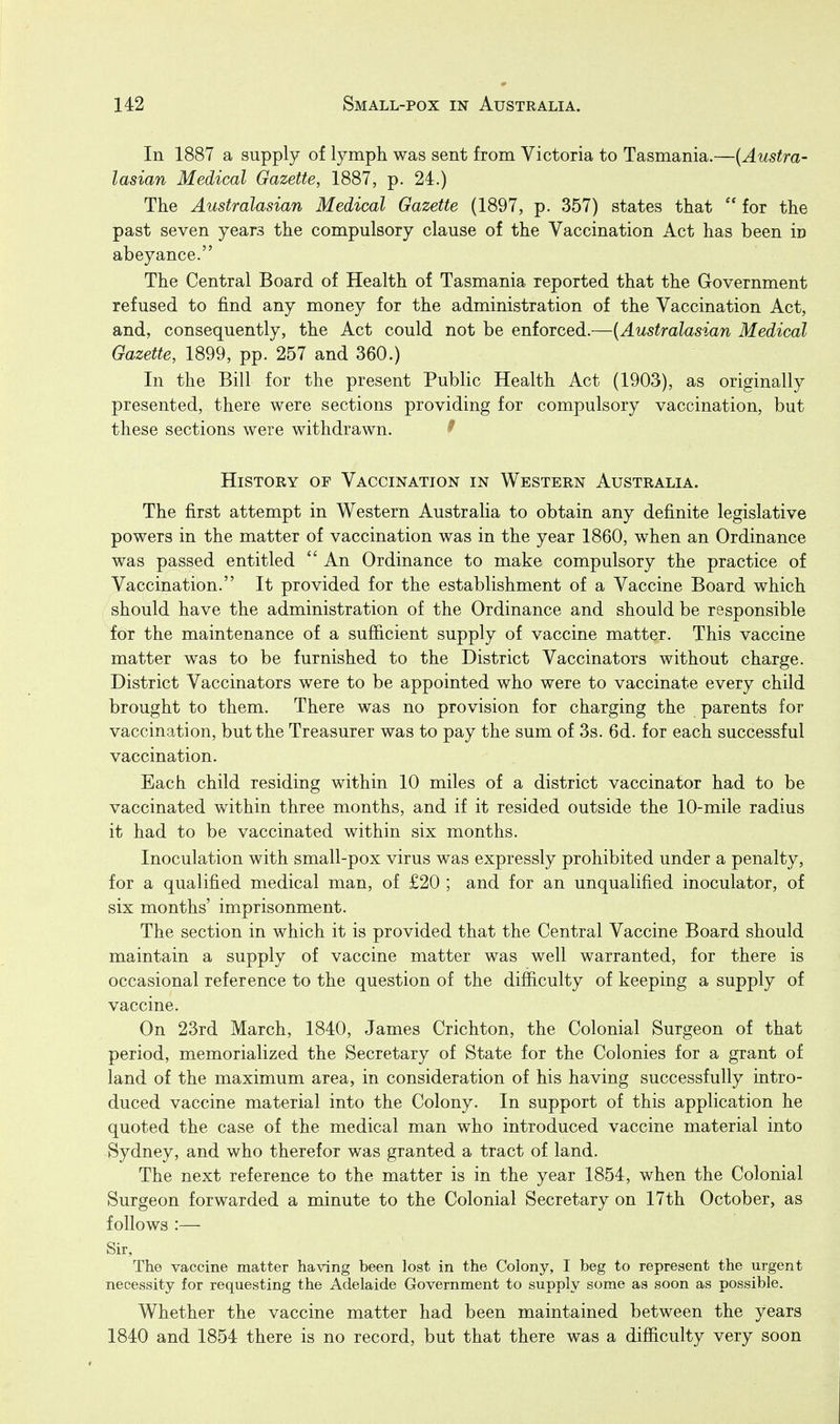 In 1887 a supply of lymph was sent from Victoria to Tasmania.—{Austra- lasian Medical Gazette, 1887, p. 24.) The Australasian Medical Gazette (1897, p. 357) states that '* for the past seven years the compulsory clause of the Vaccination Act has been in abeyance. The Central Board of Health of Tasmania reported that the Government refused to find any money for the administration of the Vaccination Act, and, consequently, the Act could not be enforced.—{Australasian Medical Gazette, 1899, pp. 257 and 360.) In the Bill for the present Public Health Act (1903), as originally presented, there were sections providing for compulsory vaccination, but these sections were withdrawn. ^■ History of Vaccination in Western Australia. The first attempt in Western Australia to obtain any definite legislative powers in the matter of vaccination was in the year 1860, when an Ordinance was passed entitled  An Ordinance to make compulsory the practice of Vaccination. It provided for the establishment of a Vaccine Board which should have the administration of the Ordinance and should be responsible for the maintenance of a sufiicient supply of vaccine matter. This vaccine matter was to be furnished to the District Vaccinators without charge. District Vaccinators were to be appointed who were to vaccinate every child brought to them. There was no provision for charging the parents for vaccination, but the Treasurer was to pay the sum of 3s. 6d. for each successful vaccination. Each child residing within 10 miles of a district vaccinator had to be vaccinated within three months, and if it resided outside the 10-mile radius it had to be vaccinated within six months. Inoculation with small-pox virus was expressly prohibited under a penalty, for a qualified medical man, of £20 ; and for an unqualified inoculator, of six months' imprisonment. The section in which it is provided that the Central Vaccine Board should maintain a supply of vaccine matter was well warranted, for there is occasional reference to the question of the difiiculty of keeping a supply of vaccine. On 23rd March, 1840, James Crichton, the Colonial Surgeon of that period, memorialized the Secretary of State for the Colonies for a grant of land of the maximum area, in consideration of his having successfully intro- duced vaccine material into the Colony. In support of this application he quoted the case of the medical man who introduced vaccine material into Sydney, and who therefor was granted a tract of land. The next reference to the matter is in the year 1854, when the Colonial Surgeon forwarded a minute to the Colonial Secretary on 17th October, as follows :— Sir, The vaccine matter having been lost in the Colony, I beg to represent the urgent necessity for requesting the Adelaide Government to supply some as soon as possible. Whether the vaccine matter had been maintained between the years 1840 and 1854 there is no record, but that there was a difiiculty very soon