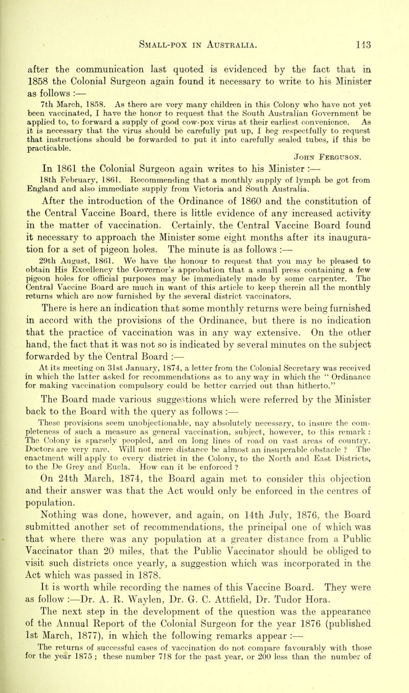 after the communication last quoted is evidenced by the fact that in 1858 the Colonial Surgeon again found it necessary to write to his Minister as follows :— 7th March, 1858. As there are very many children in this Colony who have not yet been vaccinated, I have the honor to request that the South Australian Government be applied to, to forward a supply of good cow-pox virus at their earliest convenience. As it is necessary that the virus should be carefully put up, I beg respectfully to request that instructions should be forwarded to put it into carefully sealed tubes, if this be practicable. John Ferguson. In 1861 the Colonial Surgeon again writes to his Minister :—• 18th February, 1861. Recommending that a monthly supply of lymph be got from England and also immediate supply from Victoria and South Australia. After the introduction of the Ordinance of 1860 and the constitution of the Central Vaccine Board, there is little evidence of any increased activity in the matter of vaccination. Certainly, the Central Vaccine Board found it necessary to approach the Minister some eight months after its inaugura- tion for a set of pigeon holes. The minute is as follows :— 29th August, 1861. We have the honour to request that you may be pleased to obtain His Excellency the Governor's approbation that a small press containing a few pigeon holes for official purposes may be immediately made by some carpenter. The Central Vaccine Board are much in want of this article to keep therein all the monthly returns which are now furnished by the several district vaccinators. There is here an indication that some monthly returns were being furnished in accord with the provisions of the Ordinance, but there is no indication that the practice of vaccination was in any way extensive. On the other hand, the fact that it was not so is indicated by several minutes on the subject forwarded by the Central Board :— At its meeting on 31st January, 1874, a letter from the Colonial Secretary was received in which the latter asked for recommendations as to any way in which the  Ordinance for making vaccination compulsory could be better carried out than hitherto. The Board made various suggestions which were referred by the Minister back to the Board with the query as follows :— These provisions seem unobjectionable, nay absolutely necessary, to insure the com- pleteness of such a measure as general vaccination, subject, however, to this remark : The Colony is sparsely peopled, and on long lines of road on vast areas of country. Doctors are very rare. Will not mere distance be almost an insuperable obstacle ? The enactment will apply to every district in the Colony, to the North and East Districts, to the De Grey and Eucla. How can it be enforced ? On 24th March, 1874, the Board again met to consider this objection and their answer was that the Act would only be enforced in the centres of population. Nothing was done, however, and again, on 14th July, 1876, the Board submitted another set of recommendations, the principal one of which was that where there was any population at a greater distance from a Public Vaccinator than 20 miles, that the Public Vaccinator should be obliged to visit such districts once yearly, a suggestion which was incorporated in the Act which was passed in 1878. It is worth while recording the names of this Vaccine Board. They were as follow :—Dr. A. R. Waylen, Dr. G. C. Attfield, Dr. Tudor Hora. The next step in the development of the question was the appearance of the Annual Report of the Colonial Surgeon for the year 1876 (published 1st March, 1877), in which the following remarks appear :— The returns of successful cases of vaccination do not compare favourably with those for the year 1875 ; these number 718 for the past year, or 200 less than the number of