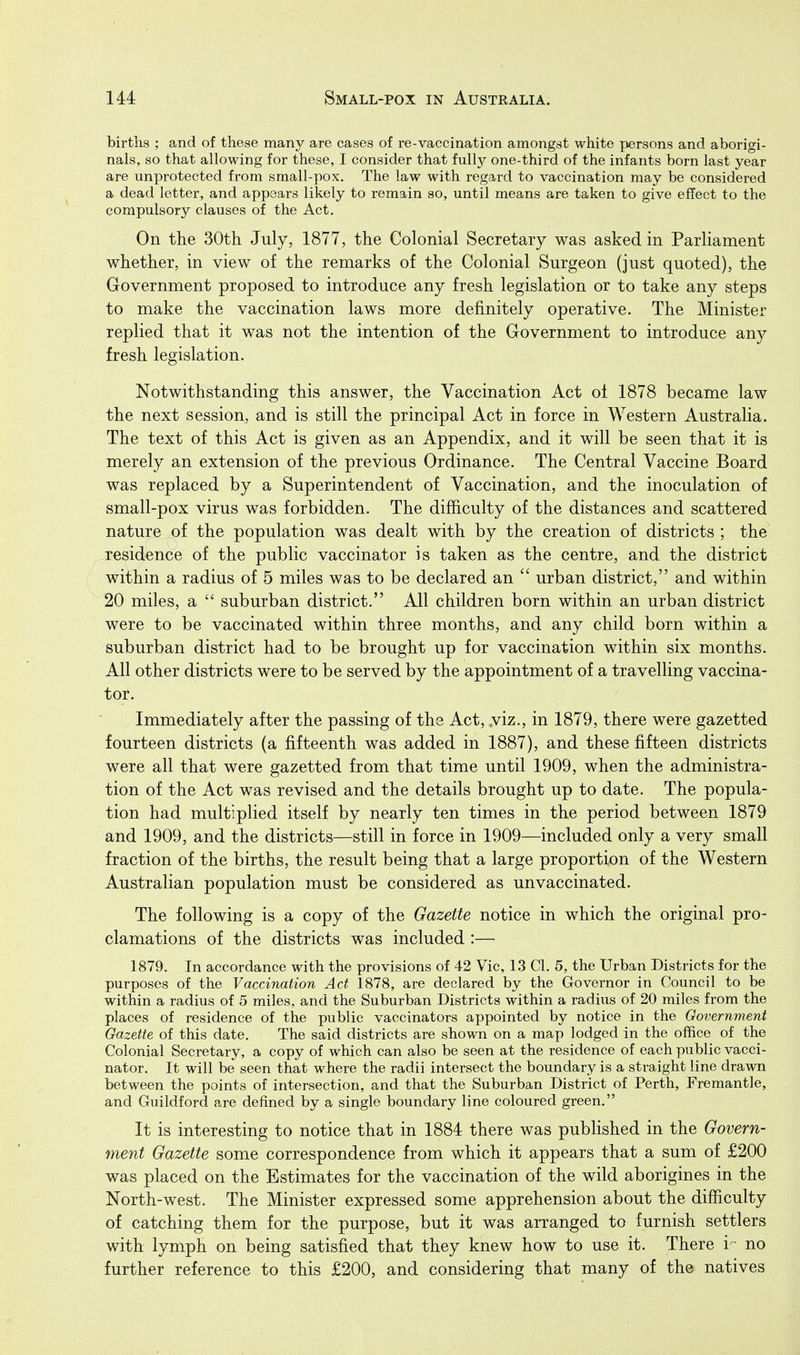 births ; and of these many are cases of re-vaccination amongst white persons and aborigi- nals, so that allowing for these, I consider that fully one-third of the infants born last year are unprotected from small-pox. The law with regard to vaccination may be considered a dead letter, and appears likely to remain so, until means are taken to give effect to the compulsory clauses of the Act, On the 30th July, 1877, the Colonial Secretary was asked in Parliament whether, in view of the remarks of the Colonial Surgeon (just quoted), the Government proposed to introduce any fresh legislation or to take any steps to make the vaccination laws more definitely operative. The Minister replied that it was not the intention of the Government to introduce any fresh legislation. Notwithstanding this answer, the Vaccination Act oi 1878 became law the next session, and is still the principal Act in force in Western Australia. The text of this Act is given as an Appendix, and it will be seen that it is merely an extension of the previous Ordinance. The Central Vaccine Board was replaced by a Superintendent of Vaccination, and the inoculation of small-pox virus was forbidden. The difficulty of the distances and scattered nature of the population was dealt with by the creation of districts ; the residence of the public vaccinator is taken as the centre, and the district within a radius of 5 miles was to be declared an  urban district, and within 20 miles, a  suburban district. All children born within an urban district were to be vaccinated within three months, and any child born within a suburban district had to be brought up for vaccination within six months. All other districts were to be served by the appointment of a travelling vaccina- tor. Immediately after the passing of the Act, .viz., in 1879, there were gazetted fourteen districts (a fifteenth was added in 1887), and these fifteen districts were all that were gazetted from that time until 1909, when the administra- tion of the Act was revised and the details brought up to date. The popula- tion had multiplied itself by nearly ten times in the period between 1879 and 1909, and the districts—still in force in 1909—included only a very small fraction of the births, the result being that a large proportion of the Western Australian population must be considered as unvaccinated. The following is a copy of the Gazette notice in which the original pro- clamations of the districts was included :— 1879. In accordance with the provisions of 42 Vic, 13 CI. 5, the Urban Districts for the purposes of the Vaccination Act 1878, are declared by the Governor in Council to be within a radius of 5 miles, and the Suburban Districts within a radius of 20 miles from the places of residence of the public vaccinators appointed by notice in the Government Gazette of this date. The said districts are shown on a map lodged in the office of the Colonial Secretary, a copy of which can also be seen at the residence of each public vacci- nator. It will be seen that where the radii intersect the boundary is a straight line drawn between the points of intersection, and that the Suburban District of Perth, Fremantle, and Guildford are defined by a single boundary line coloured green. It is interesting to notice that in 1884 there was published in the Govern- ment Gazette some correspondence from which it appears that a sum of £200 was placed on the Estimates for the vaccination of the wild aborigines in the North-west. The Minister expressed some apprehension about the difficulty of catching them for the purpose, but it was arranged to furnish settlers with lymph on being satisfied that they knew how to use it. There i- no further reference to this £200, and considering that many of the natives
