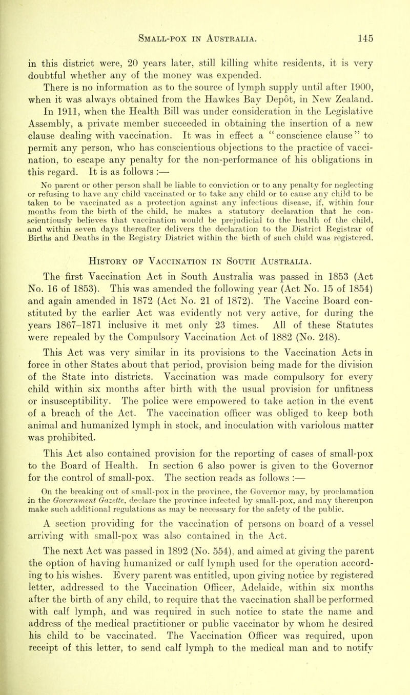 in this district were, 20 years later, still killing white residents, it is very doubtful whether any of the money was expended. There is no information as to the source of lymph supply until after 1900, when it was always obtained from the Hawkes Bay Depot, in New Zealand. In 1911, when the Health Bill was under consideration in the Legislative Assembly, a private member succeeded in obtaining the insertion of a new clause dealing with vaccination. It was in effect a conscience clause to permit any person, who has conscientious objections to the practice of vacci- nation, to escape any penalty for the non-performance of his obligations in this regard. It is as follows :— No parent or other person shall be liable to conviction or to any penalty for neglecting or refusing to have any child vaccinated or to take any child or to cause any child to be taken to be vaccinated as a protection against any infectious disease, if, within four months from the birth of the child, he makes a statutory declaration that he con- scientiously believes that vaccination would be prejudicial to the health of the child, and within seven days thereafter delivers the declaration to the District Registrar of Birtlig and Deaths in the Registry District within the birth of such child was registered. History of Vaccination in South Australia. The first Vaccination Act in South Australia was passed in 1853 (Act No. 16 of 1853). This was amended the following year (Act No. 15 of 1854) and again amended in 1872 (Act No. 21 of 1872). The Vaccine Board con- stituted by the earlier Act was evidently not very active, for during the years 1867-1871 inclusive it met only 23 times. All of these Statutes were repealed by the Compulsory Vaccination Act of 1882 (No. 248). This Act was very similar in its provisions to the Vaccination Acts in force in other States about that period, provision being made for the division of the State into districts. Vaccination was made compulsory for every child within six months after birth with the usual provision for unfitness or insusceptibility. The police were empowered to take action in the event of a breach of the Act. The vaccination officer was obliged to keep both animal and humanized lymph in stock, and inoculation with variolous matter was prohibited. This Act also contained provision for the reporting of cases of small-pox to the Board of Health. In section 6 also power is given to the Governor for the control of small-pox. The section reads as follows :— On the breaking out of small-pox in the province, the Governor may, by proclamation in the Government Gazette, declare the province infected by small-pox, and may thereupon make such additional regulations as may be necessary for the safety of the public. A section providing for the vaccination of persons on board of a vessel arriving with small-pox was also contained in the Act. The next Act was passed in 1892 (No. 554), and aimed at giving the parent the option of having humanized or calf lymph used for the operation accord- ing to his wishes. Every parent was entitled, upon giving notice by registered letter, addressed to the Vaccination Officer, Adelaide, within six months after the birth of any child, to require that the vaccination shall be performed with calf lymph, and was required in such notice to state the name and address of the medical practitioner or public vaccinator by whom he desired his child to be vaccinated. The Vaccination Officer was required, upon receipt of this letter, to send calf lymph to the medical man and to notify