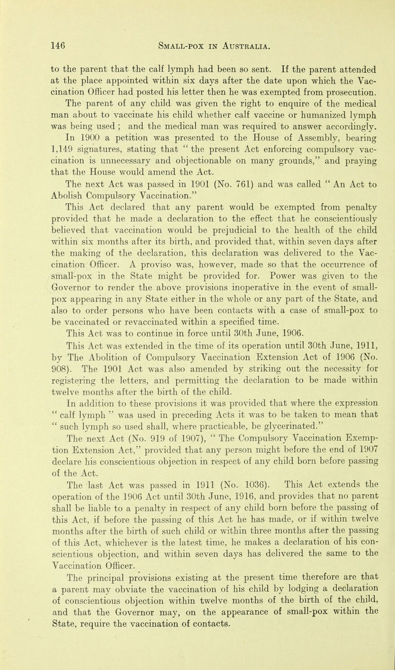 to the parent that the calf lymph had been so sent. If the parent attended at the place appointed within six days after the date upon which the Vac- cination Officer had posted his letter then he was exempted from prosecution. . The parent of any child was given the right to enquire of the medical man about to vaccinate his child whether calf vaccine or humanized lymph was being used ; and the medical man was required to answer accordingly. In 1900 a petition was presented to the House of Assembly, bearing 1,149 signatures, stating that  the present Act enforcing compulsory vac- cination is unnecessary and objectionable on many grounds, and praying that the House would amend the Act. The next Act was passed in 1901 (No. 761) and was called  An Act to Abolish Compulsory Vaccination. This Act declared that any parent would be exempted from penalty provided that he made a declaration to the effect that he conscientiously believed that vaccination would be prejudicial to the health of the child within six months after its birth, and provided that, within seven days after the making of the declaration, this declaration was delivered to the Vac- cination Officer. A proviso was, however, made so that the occurrence of small-pox in the State might be provided for. Power was given to the Governor to render the above provisions inoperative in the event of small- pox appearing in any State either in the whole or any part of the State, and also to order persons who have been contacts with a case of small-pox to be vaccinated or revaccinated within a specified time. This Act was to continue in force until 30th June, 1906. This Act was extended in the time of its operation until 30th June, 1911, by The Abolition of Compulsory Vaccination Extension Act of 1906 (No. 908). The 1901 Act was also amended by striking out the necessity for registering the letters, and permitting the declaration to be made within twelve months after the birth of the child. In addition to these provisions it was provided that where the expression  calf lymph  was used in preceding Acts it was to be taken to mean that  such lymph so used shall, where practicable, be glycerinated. The next Act (No. 919 of 1907),  The Compulsory Vaccination Exemp- tion Extension Act, provided that any person might before the end of 1907 declare his conscientious objection in respect of any child born before passing of the Act. The last Act was passed in 1911 (No. 1036). This Act extends the operation of the 1906 Act until 30th June, 1916, and provides that no parent shall be liable to a penalty in respect of any child born before the passing of this Act, if before the passing of this Act he has made, or if within twelve months after the birth of such child or within three months after the passing of this Act, whichever is the latest time, he makes a declaration of his con- scientious objection, and within seven days has delivered the same to the Vaccination Officer. The principal provisions existing at the present time therefore are that a parent may obviate the vaccination of his child by lodging a declaration of conscientious objection within twelve months of the birth of the child, and that the Governor may, on the appearance of small-pox within the State, require the vaccination of contacts.