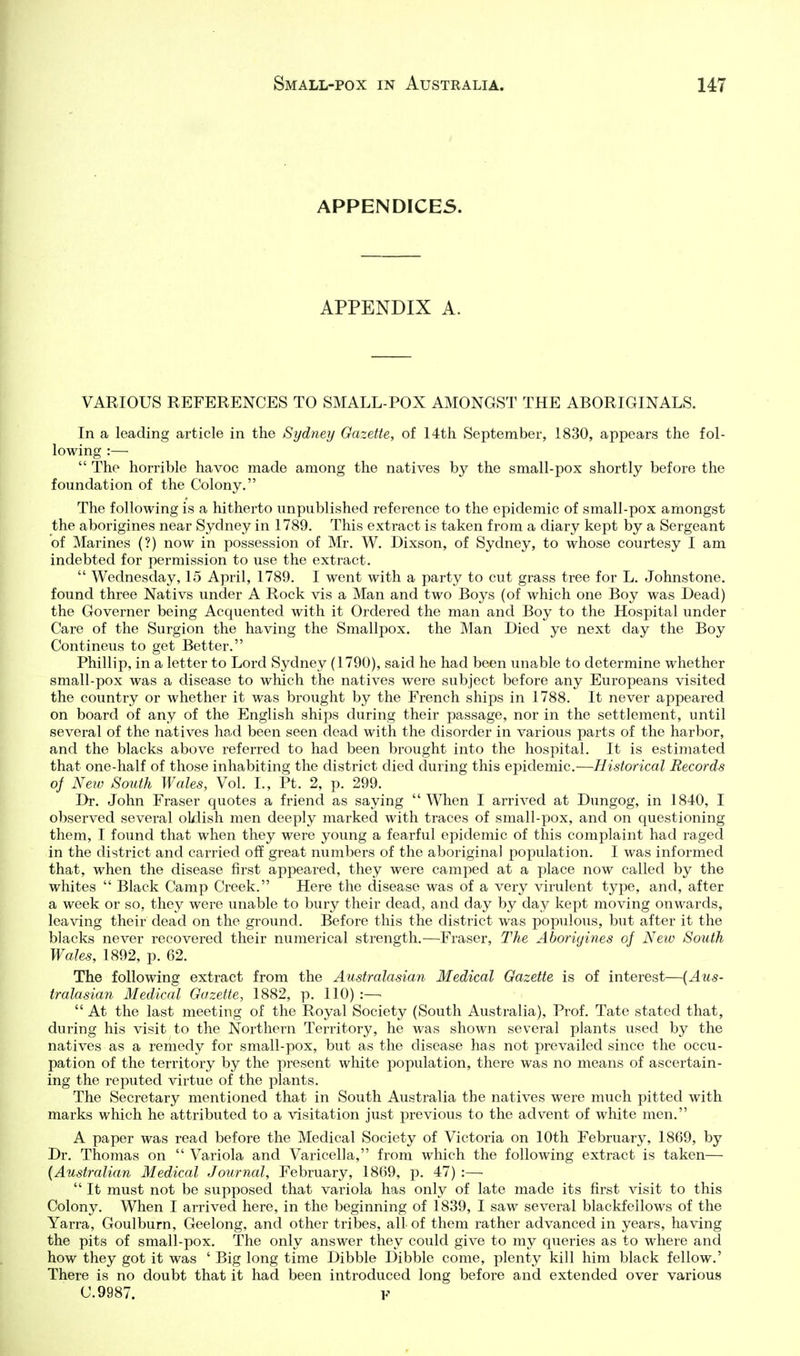 APPENDICES. APPENDIX A. VARIOUS REFERENCES TO SMALL-POX AMONGST THE ABORIGINALS. In a leading article in the Sydney Gazette, of 14th September, 1830, appears the fol- lowing :—  The horrible havoc made among the natives by the small-pox shortly before the foundation of the Colony. The following is a hitherto unpublished reference to the epidemic of small-pox amongst the aborigines near Sydney in 1789. This extract is taken from a diary kept by a Sergeant of Marines (?) now in possession of Mr. W. Dixson, of Sydney, to whose courtesy I am indebted for permission to use the extract.  Wednesday, 15 April, 1789. I went with a party to cut grass tree for L. Johnstone, found three Nativs under A Rock vis a Man and two Boys (of which one Boy was Dead) the Governer being Acquented with it Ordered the man and Boy to the Hospital under Care of the Surgion the having the Smallpox, the Man Died ye next day the Boy Contineus to get Better. Phillip, in a letter to Lord Sydney (1790), said he had been unable to determine whether small-pox was a disease to which the natives were subject before any Europeans visited the country or whether it was brought by the French ships in 1788. It never appeared on board of any of the English ships during their passage, nor in the settlement, until several of the natives had been seen dead with the disorder in various parts of the harbor, and the blacks above referred to had been brought into the hospital. It is estimated that one-half of those inhabiting the district died during this epidemic.—Historical Records oj New South Wales, Vol. I., Pt. 2, p. 299. Dr. John Eraser quotes a friend as saying  When I arrived at Dungog, in 1840, I observed sevei-al oldish men deeply marked with traces of small-pox, and on questioning them, I found that when they were young a fearful epidemic of this complaint had raged in the district and carried off great numbers of the aboriginal population. I was informed that, when the disease first appeared, they were camped at a place now called by the whites  Black Camp Creek. Here the disease was of a very virulent type, and, after a week or so, they were unable to bury their dead, and day by clay kept moving onwards, leaving their dead on the ground. Before this the district was populous, but after it the blacks never recovered their numerical strength.—Eraser, The Aborigines of New South Wales, 1892, p. 62. The following extract from the Australasian Medical Gazette is of interest—{Aus- tralasian Medical Gazette, 1882, p. 110) :—•  At the last meeting of the Royal Society (South Australia), Prof. Tate stated that, during his visit to the Northern Territory, he was shown several plants used by the natives as a remedy for small-pox, but as the disease has not prevailed since the occu- pation of the territory by the present white population, there was no means of ascertain- ing the reputed virtue of the plants. The Secretary mentioned that in South Australia the natives were much pitted with marks which he attributed to a visitation just previous to the advent of white men. A paper was read before the Medical Society of Victoria on 10th February, 1869, by Dr. Thomas on  Variola and Varicella, from which the following extract is taken— {Australian Medical Journal, February, 1869, jd. 47) :—  It must not be supposed that variola has only of late made its first visit to this Colony. When I arrived here, in the beginning of 1839, I saw several blackfellows of the Yarra, Goulburn, Geelong, and other tribes, all of them rather advanced in years, having the pits of small-pox. The only answer they could give to my queries as to where and how they got it was ' Big long time Dibble Dibble come, plenty kill him black fellow.' There is no doubt that it had been introduced long before and extended over various C.9987. F
