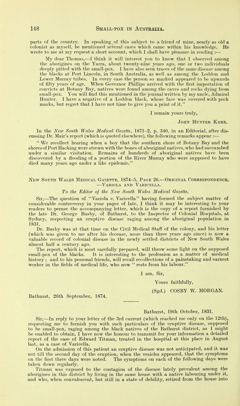 parts of the country. In speaking of this subject to a friend of mine, nearly as old a colonist as myself, he mentioned several cases which came within his knowledge. He wrote to me at my request a short account, which I shall have pleasure in reading :— My dear Thomas,—I think it will interest yon to know that I observed among the aborigines on the Yarra, about twenty-nine years ago, one or two individuals deeply pitted with the small-pox. I have also seen traces of the same disease among the blacks at Port Lincoln, in South Australia, as well as among the Loddon and Lower Murray tribes. In every case the person so marked appeared to be upwards of fifty years of age. When Governor Phillips arrived with the first importation of convicts at Botany Bay, natives were found among the caves and rocks dying from small-pox. You will find this mentioned in the journal written by my uncle. Admiral Hunter. I have a negative of a Loddon black, whose face was covered with pock marks, but regret that I have not time to give you a print of it. I remain yours truly, John Hunter Kerr. In the New South Wales Medical Gazette, 1871-2, p. 340, in an Editorial, after dis- cussing Br. Mair's report (which is quoted elsewhere), the following remarks appear :—  We recollect hearing when a boy that the southern shore of Botany Bay and the shores of Port Hacking were strewn with the bones of aboriginal natives, who had succumbed under a similar visitation. Remains of hundreds of aboriginal natives have been discovered by a flooding of a portion of the River Murray who were supposed to have died many years ago under a like epidemic. New South Wales Medical Gazette, 1874-5, Page 26.—Original Correspondence. —Variola and Varicella. To the Editor of the New South Wales Medical Gazette. Sir,—The question of Variola v. Varicella having formed the subject matter of considerable controversy in your pages of late, I think it may be interesting to your readers to peruse the accompanying letter, which is the copy of a report furnished by the late Dr. George Busby, of Bathurst, to the Inspector of Colonial Hospitals, at Sydney, respecting an eruptive disease raging among the aboriginal population in 1831. Dr. Busby was at that time on the Civil Medical Staff of the colony, and his letter (which was given to me after his decease, more than three years ago since) is now a valuable record of colonial disease in the newly settled districts of New South Wales almost half a century ago. The report, which is most carefully prepared, will throw some light on the supposed small-pox of the blacks. It is interesting to the profession as a matter of medical history ; and to his personal friends, will recall recollections of a painstaking and earnest worker in the fields of medical life, who now  rests from his labour. I am, Sir, Yours faithfully, (Sgd.) COSBY W. MORGAN. Bathurst, 26th September, 1874. Bathurst, 19th October, 1831. Sir,—In reply to your letter of the 3rd current (which reached me only on the 12th), requesting me to furnish you with such particulars of the eruptive disease, supposed to be small-pox, raging among the black natives of the Bathurst district, as I might be enabled to obtain, I have now the honour to transmit for your information a detailed report of the case of Edward Titman, treated in the hospital at this place in August last, as a case of Varicella. On the admission of this patient an eruptive disease was not anticipated, and it was not till the second day of the eruption, when the vesicles appeared, that the symptoms on the first three days were noted. The symptoms on each of the following days were taken down regularly. Titman was exposed to the contagion of the disease lately prevalent among the aborigines in this district by living in the same house with a native labouring under it, and who, when convalescent, but still in a state of debility, retired from the house into