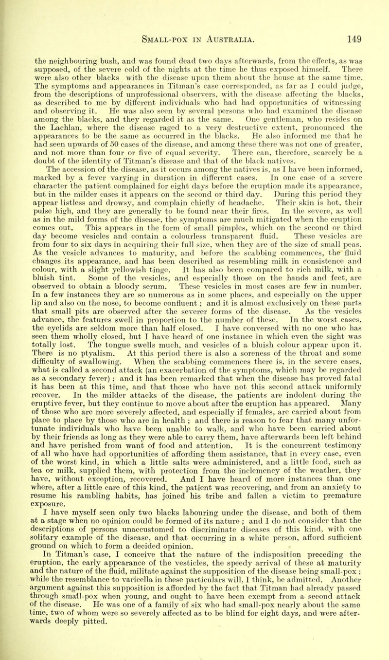 the neighbouring bush, and was found dead two days afterwards, from the effects, as was supposed, of the severe cold of the nights at the time he thus exposed himself. There were also other blacks with the disease upon them about the house at the same time. The symptoms and appearances in Titman's case corresponded, as far as I could judge, from the descriptions of unprofessional observers, with the disease affecting the blacks, as described to me by different individuals who had had opportunities of witnessing and observing it. He was also seen by several persons who had examined the disease among the blacks, and they regarded it as the same. One gentleman, who resides on the Lachlan, where the disease raged to a very destructive extent, pronounced the appearances to be the same as occurred in the blacks. He also informed me that he had seen upwards of 50 cases of the disease, and among these there was not one of greater, and not more than four or five of equal severity. There can, therefore, scarcely be a doubt of the identity of Titman's disease and that of the black natives. The accession of the disease, as it occurs among the natives is, as I have been informed, marked by a fever varying in duration in different cases. In one case of a severe character the patient complained for eight days before the eruption made its appearance, but in the milder cases it appears on the second or third day. During this period they appear listless and drowsy, and complain chiefly of headache. Their skin is hot, their pulse high, and they are generally to be found near their fires. In the severe, as well as in the mild forms of the disease, the symptoms are much mitigated when the eruption comes out. This appears in the form of small pimples, which on the second or third day become vesicles and contain a colourless transparent fluid. These vesicles are from four to six days in acquiring their full size, when they are of the size of small peas. As the vesicle advances to maturity, and before the scabbing commences, the fluid changes its appearance, and has been described as resembling milk in consistence and colour, with a slight yellowish tinge. It has also been compared to rich milk, with a bluish tint. Some of the vesicles, and especially those on the hands and feet, are observed to obtain a bloody serum. These vesicles in most cases are few in number. In a few instances they are so numerous as in some places, and especially on the upper lip and also on the nose, to become confluent ; and it is almost exclusively on these parts that small pits are observed after the severer forms of the disease. As the vesicles advance, the features swell in proportion to the number of these. In the worst cases, the eyelids are seldom more than half closed. I have conversed with no one who has seen them wholly closed, but I have heard of one instance in which even the sight was totally lost. The tongue swells much, and vesicles of a bluish colour appear upon it. There is no ptyalism. At this period there is also a soreness of the throat and some difficulty of swallowing. When the scabbing commences there is, in the severe cases, what is called a second attack (an exacerbation of the symptoms, which may be regarded as a secondary fever) ; and it has been remarked that when the disease has proved fatal it has been at this time, and that those who have not this second attack uniformly recover. In the milder attacks of the disease, the patients are indolent during the eruptive fever, but they continue to move about after the eruption has appeared. Many of those who are more severely affected, and especially if females, are carried about from place to place by those who are in health ; and there is reason to fear that many unfor- tunate individuals who have been unable to walk, and who have been carried about by their friends as long as they were able to carry them, have afterwards been left behind and have perished from want of food and attention. It is the concurrent testimony of all who have had opportunities of affording them assistance, that in every case, even of the worst kind, in which a little salts were administered, and a little food, such as tea or milk, supplied them, with protection from the inclemency of the weather, they have, without exception, recovered. And I have heard of more instances than one where, after a little care of this kind, the patient was recovering, and from an anxiety to resume his rambling habits, has joined his tribe and fallen a victim to premature exposure. I have myself seen only two blacks labouring under the disease, and both of them at a stage when no opinion could be formed of its nature ; and I do not consider that the descriptions of persons unaccustomed to discriminate diseases of this kind, with one solitary example of the disease, and that occurring in a white person, afford sufficient ground on which to form a decided opinion. In Titman's case, I conceive that the nature of the indisposition preceding the eruption, the early appearance of the vesticles, the speedy arrival of these at maturity and the nature of the fluid, militate against the supposition of the disease being small-pox ; while the resemblance to varicella in these particulars will, I think, be admitted. Another argument against this supposition is afforded by the fact that Titman had already passed through smail-pox when young, and ought to have been exempt from a second attack of the disease. He was one of a family of six who had small-pox nearly about the same time, two of whom were so severely affected as to be blind for eight days, and were after- wards deeply pitted.