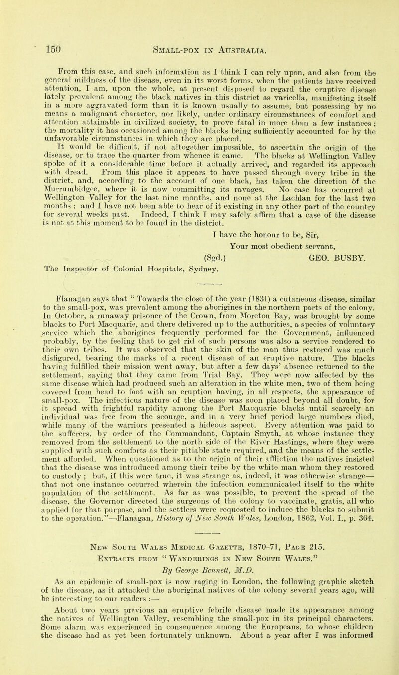 From this case, and such information as I think I can rely upon, and also from the general mildness of the disease, even in its worst forms, when the patients have received attention, I am, upon the whole, at present disposed to regard the eruptive disease lately prevalent among the black natives in -this district as varicella, manifesting itself in a more aggravated form than it is known usually to assume, but possessing by no means a malignant character, nor likely, under ordinary circumstances of comfort and attention attainable in civilized society, to prove fatal in more than a few instances ; the mortality it has occasioned among the blacks being sufficiently accounted for by the unfavorable circumstances in which they are placed. It would be difficult, if not altogether impossible, to ascertain the origin of the disease, or to trace the quarter from whence it came. The blacks at Wellington Valley spoke of it a considerable time before it actually arrived, and regarded its approach with dread. From this place it appears to have passed through every tribe in the district, and, according to the account of one black, has taken the direction of the Murrumbidgee, where it is now committing its ravages. No case has occurred at Wellington Valley for the last nine months, and none at the Lachlan for the last two months ; and I have not been able to hear of it existing in any other part of the country for several weeks past. Indeed, I think I may safely affirm that a case of the disease is not at this moment to bs found in the district. I have the honour to be. Sir, Your most obedient servant, (Sgd.) GEO. BUSBY. The Inspector of Colonial Hospitals, Sydney. Flanagan says that  Towards the close of the year (1831) a cutaneous disease, similar to the small-pox, was prevalent among the aborigines in the northern parts of the colony. In October, a runaway prisoner of the Crown, from Moreton Bay, was brought by some blacks to Port Macquarie, and there delivered up to the authorities, a species of voluntary service which the aborigines frequently performed for the Government, influenced probably, by the feeling that to get rid of such persons was also a service rendered to their own tribes. It was observed that the skin of the man thus restored was much disfigured, bearing the marks of a recent disease of an eruptive nature. The blacks having fulfilled their mission went away, but after a few days' absence returned to the settlement, saying that they came from Trial Bay. They were now affected by the same disease which had produced such an alteration in the white men, two of them being covered from head to foot with an eruption having, in all respects, the appearance of small-pox. The infectious nature of the disease was soon placed beyond all doubt, for it spread with frightful rapidity among the Port Macquarie blacks until scarcely an individual was free from the scourge, and in a very brief period large numbers died, while many of the warriors presented a hideous aspect. Every attention was paid to the sufferers, by order of the Commandant, Captain Smyth, at whose instance they removed from the settlement to the north side of the River Hastings,, where they were supplied with such comforts as their pitiable state required, and the means of the settle- ment afforded. When questioned as to the origin of their affliction the natives insisted that the disease was introduced among their tribe by the white man whom they restored to custody ; but, if this were true, it was strange as, indeed, it was otherwise strange— that not one instance occurred wherein the infection communicated itself to the white population of the settlement. As far as was possible, to prevent the spread of the disease, the Governor directed the surgeons of the colony to vaccinate, gratis, all who applied for that purpose, and the settlers were requested to induce the blacks to submit to the operation.—-Flanagan, History of New South Wales, London, 1862, Vol. I., p. 364. New South Wales Medical Gazette, 1870-71, Page 215. Extracts prom  Wanderings in New South Wales. By George Bennett, M.D. As an epidemic of small-pox is now raging in London, the following graphic sketch of the disease, as it attacked the aboriginal natives of the colony several years ago, will be interesting to our readers :— About two years previous an eruptive febrile disease made its appearance among the natives of Wellington Valley, resembling the small-pox in its principal characters. Some alarm was experienced in consequence among the Europeans, to whose children the disease had as yet been fortunately unknown. About a year after I was informed