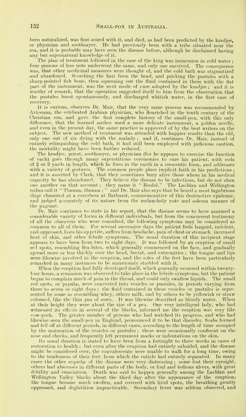been naturalized, was first seized with it, and died, as had been predicted by the kradjee, or physician and soothsayer. He had previously been with a tribe situated near the sea, and it is probable may have seen the disease before, although he disclaimed having any but supernatural knowledge of it. The plan of treatment followed in the case of the king was immersion in cold water ; four persons of less note underwent the same, and only one survived. The consequence was, that other medicinal measures were thought of, and the cold bath was stigmatized and abandoned. Scorching the hair from the head, and pricking the pustules with a sharp-pointed fish bone, then squeezing out the fluid contained in them with the flat part of the instrument, was the next mode of cure adopted by the kradjee ; and it is worthy of remark, that the operation suggested itself to him from the observation that the pustules burst spontaneously, and discharged whitish water, in the first case of recovery. It is curious, observes Dr. Mair, that the very same process was recommended by Avicenna, the celebrated Arabian physician, who flourished in the tenth century of the Christian era, and gave the first complete history of the small-pox, with this only difference, that the learned author used a more delicate instrument, a golden needle, and even in the present day, the same practice is approved of by the best writers on the subject. The new method of treatment was attended with happier results than the old, only one out of six dying with the malady ; and if, continues Dr. Mair, instead of entirely relinquishing the cold bath, it had still been employed with judicious caution, the mortality might have been further reduced. The kradjee, priest, soothsayer, or physician (for he appears to exercise the function of each) goes through many superstitious ceremonies to cure his patient, with rods of 2 or 3 yards in length, which he fixes in the earth in a crescentic form, and addresses with a variety of gestures. The common people place implicit faith in his predictions ; and it is asserted by Clark, that they sometimes bury alive those whom in his medical capacity he has abandoned. They believe the disease to be infectious, but do not shun one another on that account; they name it  Boulol. The Lachlan and Wellington tribes call it  Thunna, thunna ;  and Dr. Mair also says that he heard a most lugubrious dirge chauntecl at a corrobera at Bathurst, commemorative of this destructive epidemic, and judged accurately of its nature from the melancholy ftote and solemn manner of the pigeant. Dr. Mair continues to state in his report, that the disease seems to have assumed a considerable variety of forms in different individuals, but from the concurrent testimony of all the observers who were consulted, the following symptoms may be considered as common to all of them. For several successive days the patient feels languid, indolent, and oppressed, loses his appetite, siiffers from headache, pain of chest or stomach, increased heat of skin, and other febrile symptoms. The usual duration of this incipient stage appears to have been from two to eight days. It was followed by an eruption of small red spots, resembling flea-bites, which generally commenced on the face, and gradually spread more or less thickly over the head, breast, and extremities ; the tongue and lips were likewise involved in the eruption, and the soles of the feet have been particularly remarked in many instances to be numerously studded with it. When the eruption had fully developed itself, which generally occurred within twenty- four hours, a remission was observed to take place in the febrile symptoms, but the patient began to complain much of pain in the throat, and could only swallow liquids. The small red spots, or papulae, were converted into vesicles or pustules, in periods varying from three to seven or eight days ; the fluid contained in these vesicles or pustules is repre- sented by some as resembling whey, others milk, and by others to be yellowish or straw coloured, like the thin pus of sores. It was likewise described as bloody water. When at their height they were about the size of a pea. One very intelligent lady, who had witnessed its effects in several of the blacks, informed me the eruption was very like cow-pock. The greater number of persons who had watched its progress, and who had likewise seen the small-pox in England, pronounced it to be that disorder. Scabs formed and fell off at different periods, in different cases, according to the length of time occupied by the maturation of the vesicles or pustules ; these were occasionally confluent on the nose and cheeks, and frequently left permanent marks or indentations on the skin. Its usual duration is stated to have been from a fortnight to three weeks in cases of restoration to health ; but even after the eruption had entirely subsided, and the disease might be considered over, the convalescents were unable to walk for a long time, owing to the tenderness of their feet, from which the cuticle had entirely separated. In many cases the other sequelae of the disease were very distressing ; some lost their eyesight, others had abscesses in different parts of the body, or foul and tedious ulcers, with great debility and emaciation. Death was said to happen generally among the Lachlan and Wellington Valley blacks about the third day after the appearance of the eruption; the tongue became much swollen, and covered with livid spots, the breathing greatly oppressed, and deglutition impracticable. Secondary fever was seldom observed, and