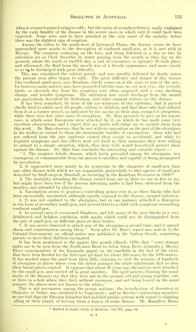 when it occurred seemed owing to cold ; but the rarity of secondary fever is easily explained by the early fatality of the disease in the severe cases in which only it could have been expected. Some were said to have perished at the very onset of the malady, before there was the slightest sign of eruption. Among the tribes to the north-west of Liverpool Plains, the disease seems to have approached more nearly to the description of confluent small-pox, as it is met with in Europe. The eruption coalescing on the face, and being followed in a day or two by salivation (or as Clark describes it, water pouring from the mouth as they lay on the ground), about the tenth or twelfth day, a sort of convulsive or epileptic fit took place, and afterwards the fluid from the mouth was of a bloody appearance, and more viscid, so as t% be discharged with great difficulty. This was considered the critical period, and was speedily followed by death, unless the paticat soon after began to rally. The great difficulty and danger of this disease (the confluent small-pox), says Huxham, chiefly comes on at the state or turn of the pox ; for however easily matters may have proceeded till this time, we are now (viz., the seventh, ninth, or eleventh day from the eruption) very often surprised with a very shocking change, and terrible symptoms. The salivation and viscid discharge from the mouth are particularly described by Sydenham, and other eminent writers on this disease. It has been remarked, by most of the eye-witnesses of this epidemic, that it proved chiefly fatal to adults and old people, seldom to children, and that those who had suffered from it at a former period, as indicated by the marks on their skin, escaped it altogether, while there were few other cases of exemption. Dr. Mair proceeds to give, in his report, cases in which some Europeans were attacked by it, on which he has made some very excellent observations, and I regret that my limits will oblige me to exclude them from this work. Dr. Mair observes, that he met with no opposition on the part of the aborigines in his wishes to extend to them the inestimable benefits of vaccination ; those who had not suffered from the late epidemic viewed their escape as accidental, and whiJe its frightful sjnnptoms and dire effects were yet fresh in their memories they were willing to submit to a simple operation, which, they were told, would henceforth protect them against the disease. Dr. Mair thus concludes his interesting and valuable report :— I. The eruptive febrile disease, which lately prevailed among the aborigines, w^as contagious, or communicable from one person to another, and capable of being propagated by inoculation. 2. It approached more nearly in its symptoms to the character of small-pox than any other disease with which we are acquainted, particularly to that species of small-pox described by Staff-surgeon Marshall, as occurring in the Kandyan Provinces in 1819.* 3. The mortality attending the disease .varied from one in three to one in five or six, but might have been less if the persons labouring under it had been sheltered from the weather, and attended by physicians. 4. Vaccination seems to possess a controlling power over it, as three blacks who had been successfully vaccinated, although equally exposed to the disease, escaped infection. 5. It was not confined to the aborigines, but in one instance attacked a European in the form of secondary small-pox, and proved fatal to a child M'ith symptoms resembling confluent small-pox. 6. In several cases it occasioned blindness, and left many of the poor blacks in a v'^ery debilitated and helpless condition, with marks which could not be distinguished from the pits of small-pox on different parts of their bodies. 7. It was never observed to attack any of the aborigines a second time, and it spread alarm and consternation among them. Soon after Dr. Mair's report was sent in to the Colonial Government, an official notice was published in the Sydney Gazette, requesting, parents to have their children vaccinated. It has been mentioned in the papers this month (March, 1870) that some strange sights are to be seen from the North-west Bend to below Swan River (remarks a Murray River correspondent of the Kapunda paper) on the sandhills in the bed of the river, that have been flooded for the first time (at least for about 100 years) by the 1870 waters. It has washed away the sand from these hills, exposing to view the remains of hundreds of aborigines in places where even the oldest amongst the white inhabitants had no idea these burial places existed. It appears that about 50 years ago the natives were attacked by the small-pox, and carried off in great numbers. The aged natives (bearing the usual marks of the disease) say that they were put in the ground, old and young together, twt> or three in a hole where they died, without ceremony, and not being fenced in the usual m.anner, the places were not kno-wTi to the whites. This is not uncommon among the savage nations; the introduction of dysentery at Otaheite, or Tahiti, was attributed to Vancouver ; and in Beech3''s interesting narrative we are fold that the Pitcairn Islanders had imbibed similar notions with regard to shipping ailing at their island, of leaving them a legacy of some disease. Mr. Hamilton Hume * Quoted in Good's Study of Medicine vol. III., page 82. G 2