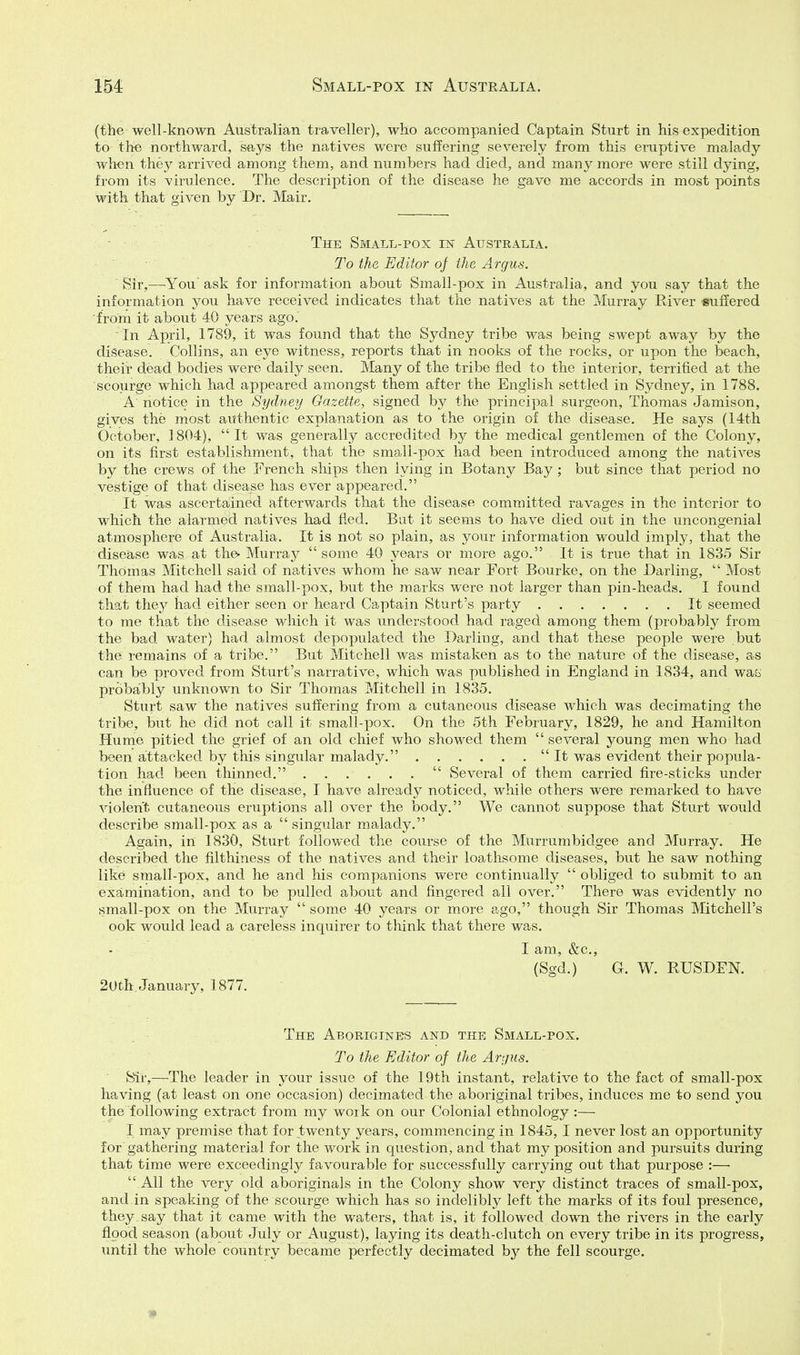 (the well-known Australian traveller), who accompanied Captain Sturt in his expedition to the northward, says the natives were suffering severely from this eruptive malady when they arrived among them, and numbers had died, and many more were still dying, from its virulence. The description of the disease he gave me accords in most points with that given by Dr. Mair. . - - - The Small-pox m Australia. • ■ ■ ■ To the Editor oj the Argus. ■ Sir,—^You ask for information about Small-pox in Australia, and you say that the information you have received indicates that the natives at the Murray River suffered from it about 40 years ago.' In April, 1789, it was found that the Sydney tribe was being swept away by the disease. Collins, an eye witness, reports that in nooks of the rocks, or upon the beach, their dead bodies were daily seen. Many of the tribe fled to the interior, terrified at the scourge which had appeared amongst them after the English settled in Sydney, in 1788. A notice in the Sydney Gazette, signed by the principal surgeon, Thomas Jamison, gives the most authentic explanation as to the origin of the disease. He saj^s (14th October, 1804), It was generally accredited by the medical gentlemen of the Colony, on its first establishment, that the small-pox had been introduced among the natives by the crews of the French ships then lying in Botany Bay; but since that period no vestige of that disease has ever appeared. It was ascertained afterwards that the disease committed ravages in the interior to which the alarmed natives had fled. Bat it seems to have died out in the uncongenial atmosphere of Australia. It is not so plain, as your information would imply, that the disease was at the- Murray some 40 years or more ago. It is true that in 1835 Sir Thomas Mitchell said of natives whom he saw near Fort Bourke, on the Darling,  Most of them had had the small-pox, but the marks were not larger than pin-heads. I found that they had either seen or heard Captain Sturt's party It seemed to me that the disease which it was understood had raged among them (probably from the bad water) had almost depopulated the Darling, and that these people were but the remains of a tribe. But Mitchell was mistaken as to the nature of the disease, as can be proved from Sturt's narrative, which was published in England in 1834, and was probably unknown to Sir Thomas Mitchell in 1835. Sturt saw the natives suffering from a cutaneous disease which was decimating the tribe, but he did not call it small-pox. On the 5th February, 1829, he and Hamilton Hume pitied the grief of an old chief who showed them several young men who had been attacked by this singular malady. It was evident their popula- tion had been thinned.  Several of them carried fire-sticks under the influence of the disease, I have a,lready noticed, while others were remarked to have violent cutaneous eruptions all over the body. We cannot suppose that Sturt would describe small-pox as a  singular malady. Again, in 1830, Sturt followed the course of the Mxirrumbidgee and Murray. He described the filthiness of the natives and their loathsome diseases, but he saw nothing like small-pox, and he and his companions were continually  obliged to submit to an examination, and to be pulled about and fingered all over. There was evidently no small-pox on the Murray  some 40 years or more ago, though Sir Thomas Mitchell's ook would lead a careless inquirer to think that there was. I am, &c., (Sgd.) G. W. RUSDEN. 20th. January, 1877. The Aborigines and the Small-pox. To the Editor of the Argus. Sir,—The leader in your issue of the 19th instant, relative to the fact of small-pox having (at least on one occasion) decimated the aboriginal tribes, induces me to send you the following extract from my work on our Colonial ethnology :— I may premise that for twenty years, commencing in 1845, I never lost an opportunity for gathering material for the work in question, and that my position and pursuits during that time were exceedingly favourable for successfully carrying out that purpose :—•  All the very old aboriginals in the Colony show very distinct traces of small-pox, and in speaking of the scourge which has so indelibly left the marks of its foul presence, they, say that it came with the waters, that is, it followed down the rivers in the early flood season (about July or August), laying its death-clutch on every tribe in its progress, until the whole country became perfectly decimated by the fell scourge.