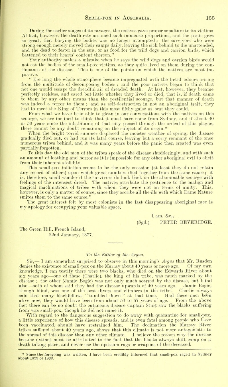 During the earlier stages of its ravages, the natives gave proper sepulture to its victims At last, however, the death-rate assumed such immense proportions, and the panic grew so great, that burying the bodies was no longer attempted ; the survivors who were strong enough merely moved their camps daily, leaving the sick behind to die unattended, and the dead to fester in the sun, or as food for the wild dogs and carrion birds, which battened to their hearts' content thereon. Your authority makes a mistake M^hen he says the wild dogs and carrion birds would not eat the bodies of the small-pox victims, as they quite lived on them during the con- tinuance of the disease. This is one of the points on which the natives are most im- passive.  Ere long the whole atmosphere became impregnated with the foetid odours arising from the multitude of decomposing bodies ; and the poor natives began to think that not one Avould escape the dreadful air of dreaded death. At last, however, they became perfectly reckless, and cared but little whether they lived or died, that is, if death came to them by any other means than the pestilential scourge, but that manner of death was indeecl a terror to them ; and as self-destruction in not an aboriginal trait, they had to meet the King of Terrors in this most filthy guise as best they could. From what we have been able to glean in our conversations with the natives on this scourge, we are inclined to think that it must have come from Sydney, and if about 40 or 50 years since the inhabitants of that city passed through the ordeal of this plague, there cannot be any doubt remaining on the subject of its origin.* When the bright torrid summer displaced the moister weather of spring, the disease gradually died out, or had run its fatal course, leaving but a sorry remnant of the once numerous tribes behind, and it was many years before the panic then created was even partially forgotten. To this day the old men of the tribes speak of the disease shudderingly, and with such an amount of loathing and horror as it is impossible for any other aboriginal evil to elicit from their inherent stolidity. This small-pox infliction seems to be the only occasion (at least they do not retain any record of others) upon which great numbers died together from the same cause ; it is, therefore, small wonder if the survivors do look back on the abominable scourge with feelings of the intensest dread. The natives attribute the pestilence to the malign and magical machinations of tribes with whom they were not on terms of amity. This, however, is only a matter of course, since they ascribe all the ills with which Dame Nature smites them to the same source. The great interest felt by most colonists in the fast disappearing aboriginal race is my apology for occupying your valuable space. I am, &c., (Sgd.) PETER BEVERIDGE. The Green Hill, French Island, 22nd January, 1877. To the Editor of the Argus. Sir,— I am somewhat surprised to observe in this morning's Argus that Mr. Rusden denies the existence of small-pox on the Murray about 40 years or more ago. Of my own knowledge, I can testify there were two blacks, who died on the Edwards River about six years ago—one of these (Charlie), the king of his tribe, was much marked by the disease ; the other (Jamie Bogie) was not only much scarred by the disease, but blind also—-both of whom said they had the disease upwards of 40 years ago. Jamie Bogie, though blind, M^as one of the best divers and climbers in the tribe. Charlie alwa.ys said that many blackfellows  tumbled down  at that time. Had these men beten alive now, they would have been from about 54 to 57 years of age. From the above fact there can be no doubt the cutaneous disease Captain Sturt saw the blacks suffering from was small-pox, though he did not name it. With regard to the dangerous suggestion to do away with C[uarantine for small-pox, a little experience of how this disease spreads, and is even fatal among people who have been vaccinated, should have restrained him. The decimation the Murray River tribes suffered about 40 years ago, shows that this climate is not more antagonistic to the spread of this disease than any other climate. I believe the reason why the disease became extinct must be attributed to the fact that the blacks always shift camp on a death taking place, and never use the opossum rugs or weapons of the deceased. * Since the foregoing was written, I have been credibly informed that small pox raged in Sydney about 1829 or 1830.