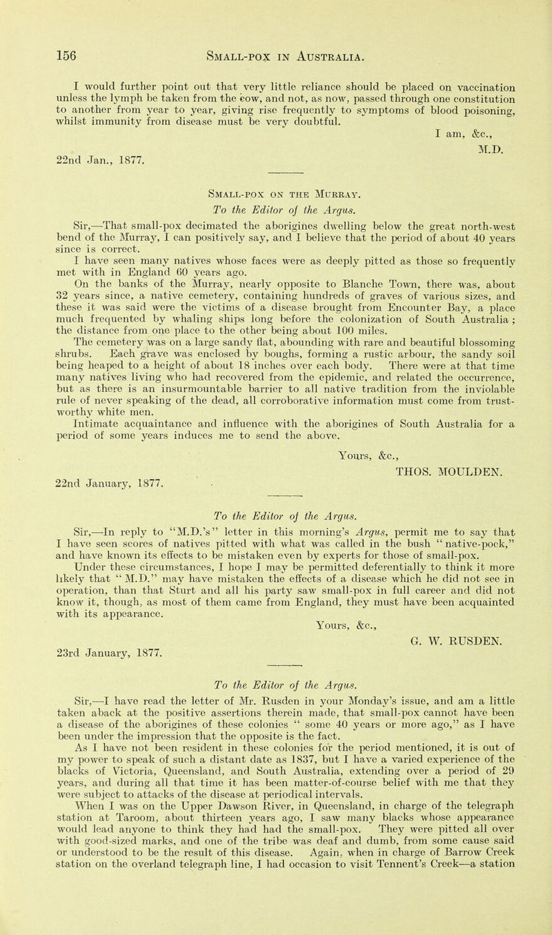 I would further point out that very little reliance should be placed on vaccination unless the l3^mph be taken from the cow, and not, as now, passed through one constitution to another from year to year, giving rise frequently to symptoms of blood poisoning, whilst immunity from disease must be very doubtful. I am, &c., M.D. 22nd Jan., 1877. Small-pox on the Murray. To the Editor oj the Argus. Sir,—^That small-pox decimated the aborigines dwelling below the great north-west bend of the Murray, I can positively say, and I believe that the period of about 40 years since is correct. I have seen many natives whose faces were as deeply pitted as those so frequently met with in England 60 years ago. On the banks of the Murray, nearly opposite to Blanche Town, there was, about 32 years since, a native cemetery, containing hundreds of graves of various sizes, and these it was said were the victims of a disease brought from Encounter Bay, a place much frequented by whaling ships long before the colonization of South Australia ; the distance from one place to the other being about 100 miles. The cemetery was on a large sandj^ flat, abounding with rare and beautiful blossoming shrubs. Each grave was enclosed by boughs, forming a rustic arbour, the sandy soil being heaped to a height of about 18 inches over each body. There were at that time many natives living who had recovered from the epidemic, and related the occurrence, but as there is an insurmountable barrier to all native tradition from the inviolable rule of never speaking of the dead, all corroborative information must come from trust- worthy white men. Intimate acquaintance and influence with the aborigines of South Australia for a period of some years induces me to send the above. Yours, &c,, THOS. MOULDEN. 22nd January, 1877. ' . To the Editor of the Argus. Sir,—In reply to M.D.'s letter in this morning's Argus, ]3ermit me to say that I have seen scores of natives pitted with what was called in the bush  native-pock, and have known its effects to be mistaken even by experts for those of small-pox. Under these circumstances, I hope I may be permitted deferentially to think it more likely that M.D. may have mistaken the effects of a disease which he did not see in operation, than that Sturt and all his party saw small-pox in full career and did not know it, though, as most of them came from England, they must have been acquainted with its appearance. Yours, &c., G. W. RUSDEN. 23rd January, 1877. To the Editor of the Argus. Sir,—^I have read the letter of Mr. Busden in your Monday's issue, and am a little taken aback at the positive assertions therein made, that small-pox cannot have been a disease of the aborigines of these colonies  some 40 years or more ago, as I have been under the impression that the opposite is the fact. As I have not been resident in these colonies for the period mentioned, it is out of my power to speak of such a distant date as 1837, but I have a varied experience of the blacks of Victoria, Queensland, and South Australia, extending over a period of 29 years, and during all that time it has been matter-of-course belief with me that they were subject to attacks of the disease at periodical intervals. When I was on the Upper Dawson Biver, in Queensland, in charge of the telegraph station at Taroom, about thirteen years ago, I saw many blacks whose appearance would lead anyone to think they lia.d had the small-pox. They were pitted all over with good-sized marks, and one of the tribe was deaf and dumb, from some cause said or understood to be the result of this disease. Again, when in charge of Barrow Creek station on the overland telegraph line, I had occasion to visit Tennent's Creek—a station