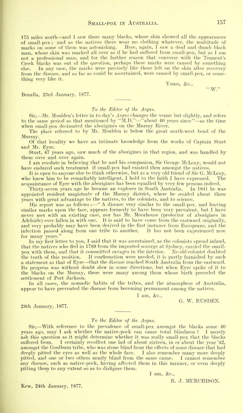 175 miles north—and I saw there many blacks, whose skin showed all the appearances of small-pox ; and as the natives there wear no clothing whatever, the multitude of marks on some of them was, astonishing. Here, again, I saw a deaf and dumb black man, whose skin was markecl all over as if he had suffered from small-pox, but as I am not a professional man, and for the further reason that converse with the Tennent's Creek blacks was out of the question, perhaps these marks were caused by something else. In any case, the marks AVere precisely like those left on the skin after recovery from the disease, and as far as could be ascertained, were caused by small-pox, or some- thing very like it. Yours, &c.,  W. Benalla, 23rd January, 1877. To the Editor of the Argus. Sir,—Mr. Moulden's letter in to-day's Argus changes the venue but slightly, and refers to the same period as that mentioned by M.D.—about 40 years since—as the time when small-pox decimated the aborigines on the Murray River. The place referred to by Mr. Moulden is below the great north-west bend of the Murray. Of that locality we have an intimate knowledge from the works of Captain Sturt and Mr. Ej^re. Sturt, 47 years ago, saw much of the aborigines in that region, and was handled by them over and over again. I am resolute in believing that he and his companion, Sir George McLeay, would not have endured such treatment if small-pox had existed then amongst the natives. It is open to anyone else to think otherwise, but as a very old friend of Sir G. McLeay, who knew him to be remarkably intelligent, I hold to the faith I have expressed. The acquaintance of Eyre with the aborigines has been equalled by very few persons indeed. Thirty-seven years ago he became an explorer in South Australia. In 1841 he was appointed resident magistrate of the Murray district, where he resided about three years with great advantage to the natives, to the colonists, and to science. His report was as follows :—^ A disease very similar to the small-pox, and leaving similar marks upon the face, appears formerly to haA^e been very prevalent, but I have never met with an existing case, nor has Mr. Moorhouse (protector of aborigines in Adelaide) ever fallen in with one. It is said to have come from the eastward originally, and very probably may have been derived in the first instance from Europeans, and the infection passed along from one tribe to another. It has not been experienced noAv for many years. In my first letter to you, I said that it was ascertained, as the colonists spread inland, that the natives who fled in 1789 from the imported scourge at Sydney, carried the small- pox with them, and that it committed ravages in the interior. No old colonist doubted the truth of this position. If confirmation were needed, it is partly furnished by such a statement as that of Eyre—that the disease reached South Australia from the eastward. Its progress was without doubt slow in some directions, but when Eyre spoke of it to the blacks on the Murray, there were many among them whose birth preceded the settlement of Port Jackson. In all cases, the nomadic habits of the tribes, and the atmosphere of Australia, appear to have prevented the disease from becoming permament among the natives. I am, &c., G. W. RUSDEN. 24th January, 1877. To the Editor of the Argus. Sir,—With reference to the prevalence of small-pox amongst the blacks some 40 years ago, may 1 ask whether the native-pock can cause total blindness ? I merely ask this question as it might determine whether it was really small-pox that the blacks suffered from. I certainly recollect one lad of about sixteen, in or about the year '42, amongst the Goulburn tribe, who was stone blind from the effects of some disease that had deeply pitted the eyes as well as the whole face. I also remember many more deeply pitted, and one or two others nearly blind from the same cause. I cannot remember any disease, such as native-pock, having affected them in this manner, or even deeply pitting them to any extent so as to disfigure them. I am, &c., R. J. MURCHISON. Kew, 24th January, 1877.
