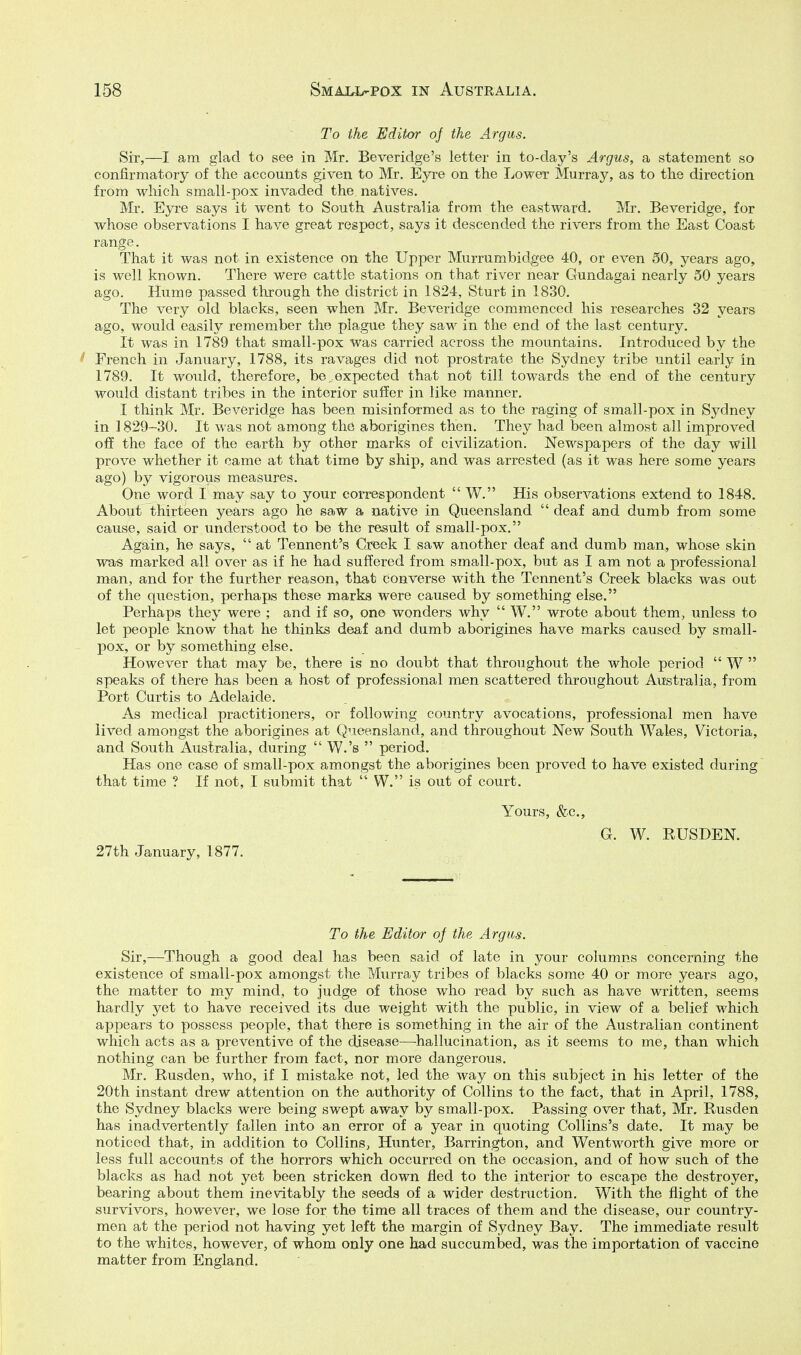 To the Editor of the Argus. Sir,—I am glad to see in Mr. Beveridge's letter in to-day's Argus, a statement so confirmatory of the accounts given to Mr. Eyre on the Lower Murray, as to the direction from which small-pox invaded the natives. Mr. Eyre says it went to South Australia from the eastward. Mr. Beveridge, for whose observations I have great respect, says it descended the rivers from the East Coast range. That it was not in existence on the Upper Murrumbidgee 40, or even 50, years ago, is well known. There were cattle stations on that river near Gundagai nearly 50 years ago. Hume passed through the district in 1824, Sturt in 1830. The very old blacks, seen when Mr. Beveridge commenced his researches 32 years ago, would easily remember the plague they saw in the end of the last century. It was in 1789 that small-pox was carried across the mountains. Introduced by the f French in January, 1788, its ravages did not prostrate the Sydney tribe until early in 1789. It would, therefore, be,expected that not till towards the end of the century would distant tribes in the interior suffer in like manner. I think Mr. Beveridge has been misinformed as to the raging of small-pox in Sydney in 1829-30. It was not among the aborigines then. They had been almost all improved off the face of the earth by other marks of civilization. Newspapers of the day will prove whether it came at that time by ship, and was arrested (as it was here some years ago) by vigorous measures. One word I may say to your correspondent  W. His observations extend to 1848. About thirteen years ago he saw a native in Queensland  deaf and dumb from some cause, said or understood to be the result of small-pox. Again, he says,  at Tennent's Creek I vsaw another deaf and dumb man, whose skin was marked all over as if he had suffered from small-pox, but as I am not a professional man, and for the further reason, that converse with the Tennent's Creek blacks was out of the question, perhaps these marks were caused by something else. Perhaps they were ; and if so, one wonders why  W. wrote about them, unless to let people know that he thinks deaf and dumb aborigines have marks caused by small- jiox, or by something else. However that may be, there is no doubt that throughout the whole period  W  speaks of there has been a host of professional men scattered throughout Australia, from Port Curtis to Adelaide. As medical practitioners, or following country avocations, professional men have lived amongst the aborigines at Queensland, and throughout New South Wales, Victoria, and South Australia, during  W.'s  period. Has one case of small-pox amongst the aborigines been proved to have existed during that time ? If not, I submit that  W. is out of court. Yours, &c., G. W. RUSDEN. 27th January, 1877. To the Editor of the Argus. Sir,—Though a good deal has been said of late in your columns concerning the existence of small-pox amongst the Murray tribes of blacks some 40 or more years ago, the matter to my mind, to judge of those who read by such as have written, seems hardly yet to have received its due weight with the public, in view of a belief which appears to possess people, that there is something in the air of the Australian continent which acts as a preventive of the disease—hallucination, as it seems to me, than which nothing can be further from fact, nor more dangerous. Mr. Rusden, who, if I mistake not, led the way on this subject in his letter of the 20th instant drew attention on the authority of Collins to the fact, that in April, 1788, the Sydney blacks were being swept away by small-pox. Passing over that, Mr. Rusden has inadvertently fallen into an error of a year in quoting Collins's date. It may be noticed that, in addition to Collins, Hunter, Barrington, and Wentworth give more or less full accounts of the horrors which occurred on the occasion, and of how such of the blacks as had not yet been stricken down fled to the interior to escape the destroyer, bearing about them inevitably the seeds of a wider destruction. With the flight of the survivors, however, we lose for the time all traces of them and the disease, our country- men at the period not having yet left the margin of Sydney Bay. The immediate result to the whites, however, of whom ouly one had succumbed, was the importation of vaccine matter from England.