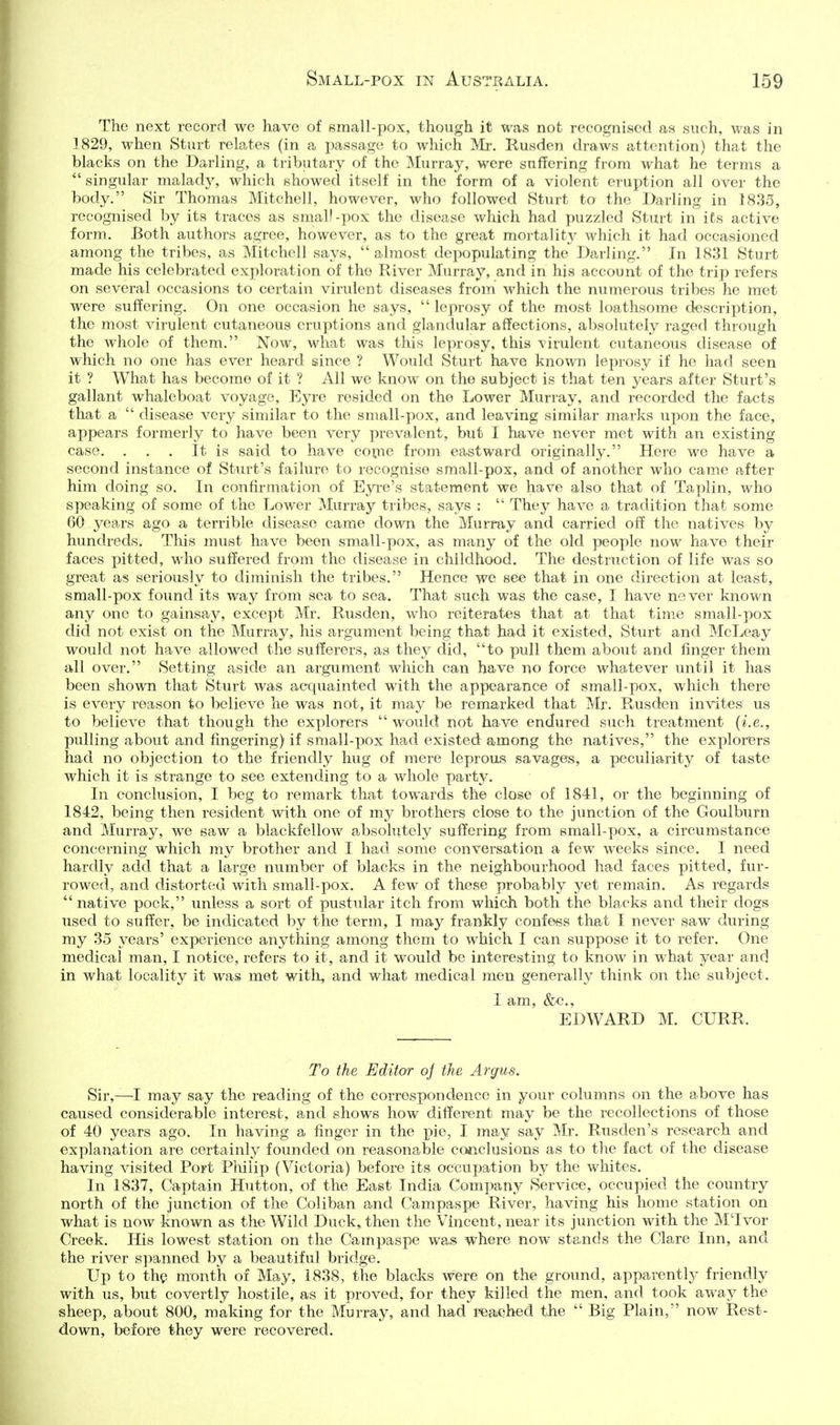 The next record we have of 8mall-pox, though it was not recognised as such, was in .1829, when Sturt relates (in a passage to which Mr. Kusden draws attention) that the blacks on the Darling, a tributary of the Murray, were suffering from what he terms a  singular malady, which showed itself in the form of a violent eruption all over the body. Sir Thomas Mitchell, however, who followed Sturt to the Darling in 1835, recognised by its traces as small-pox the disease which had puzzled Sturt in its active form. Both authors agree, however, as to the great mortalit}^ which it had occasioned among the tribes, as Mitchell says,  almost depopulating the Barling. In 1831 Sturt made his celebrated exploration of the River Murray, and in his account of the trip refers on several occasions to certain virulent diseases from which the numerous tribes he met were suffering. On one occasion he says,  leprosy of the most loathsome description, the most virulent cutaneous eruptions and glandular affections, absolutely raged through the whole of them. Now, what was this leprosy, this virulent cutaneous disease of which no one has ever heard since ? Would Sturt have known leprosy if he had seen it ? What has become of it ? All we know on the subject is that ten years after Sturt's gallant whaleboat voyage. Eyre resided on the Lower Murray, and recorded the facts that a  disease very similar to the small-pox, and leaving similar marks upon the face, appears formerly to have been very prevalent, but I have never met with an existing case. . . . It is said to have copne from eastward originally. Here we have a second instance of Sturt's failure to recognise small-pox, and of another who came after him doing so. In confirmation of Eyre's statement we have also that of Taplin, who speaking of some of the Lower Murray tribes, says :  They have a tradition that some 60 years ago a terrible disease came down the Murray and carried off the natives by hundreds. This must have been small-pox, as many of the old people now have their faces pitted, who suffered from the disease in childhood. The destruction of life was so great as seriously to diminish the tribes. Hence we see that in one direction at least, small-pox found its way from sea to sea. That such was the case, I have never known any one to gainsay, except Mr. Rusden, who reiterates that at that time small-pox did not exist on the Murray, his argument being that had it existed, Sturt and McLeay would not have allowed the sufferers, as they did, to pull them about and finger them all over. Setting aside an argument which can have no force whatever until it has been shown that Sturt was acquainted with the appearance of small-pox, which there is every reason to believe he was not, it may be remarked that Mr. Rusden invites us to believe that though the explorers  would not have endured such treatment {i.e., pulling about and fingering) if small-pox had existed among the natives, the explorers had no objection to the friendly hug of mere leprous savages, a peculiarity of taste which it is strange to see extending to a whole party. In conclusion, I beg to remark that towards the close of 1841, or the beginning of 1842, being then resident with one of my brothers close to the junction of the Goulburn and Murray, we saw a blackfellow absolutely suffering from small-pox, a circumstance concerning which my brother and I had some conversation a few weeks since. I need hardly add that a large number of blacks in the neighbourhood had faces pitted, fur- rowed, and distorted with small-pox. A few of these probably yet remain. As regards  native pock, unless a sort of pustular itch from which both the blacks and their dogs used to suffer, be indicated by the term, I may frankly confess that I never saw during my 35 j^ears' experience anything among them to which I can suppose it to refer. One medical man, I notice, refers to it, and it would be interesting to know in what year and in what locality it was met with, and what medical men generally think on the subject. I am, &/C., EDWARD M. CURR. To the Editor oj the Argus. Sir,—I may say the reading of the correspondence in your columns on the above has caused considerable interest, and shows how different may be the recollections of those of 40 years ago. In having a finger in the pie, I may say Mr. Rusclen's research and explanation are certainly founded on reasonable conclusions as to the fact of the disease having visited Port Philip (Victoria) before its occupation by the whites. In 1837, Captain Hutton, of the East India Company Service, occupied the country north of the junction of the Coliban and Campaspe River, having his home station on what is now known as the Wild Duck, then the Vincent, near its junction with the MTvor Creek. His lowest station on the Campaspe was where now stands the Clare Inn, and the river s])anned by a beautiful bridge. Up to the month of May, 1838, the blacks were on the ground, apparently friendly with us, but covertly hostile, as it proved, for they killed the men, and took away the sheep, about 800, making for the Murray, and had I'cached the  Big Plain, now Rest- down, before they were recovered.
