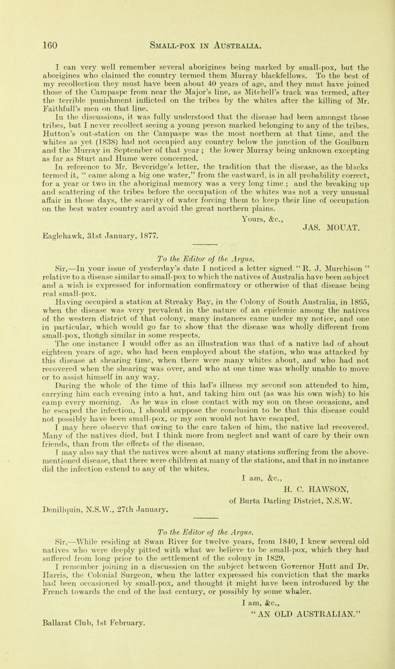 I can very well remember several aborigines being marked by small-pox, but the aborigines who claimed the country termed them Murray blackfelfows. To the best of my recollection they must have been about 40 years of age, and they must have joined those of the Campaspe from near the Major's line, as Mitchell's track was termed, after the terrible punishment inflicted on the tribes by the whites after the killing of Mr. Faithfull's men on that line. In the discussions, it was fully understood that the disease had been amongst those tribes, but I never recollect seeing a young person marked belonging to any of the tribes. Hutton's out-station on the Campaspe was the most northern at that time, and the whites as yet (1838) had not occupied any country below the junction of the Goulburn and the Murray in September of that year ; the lower Murray being unkno-wTi excepting as far as Sturt and Hume were concerned. In reference to Mr. Beveridge's letter, the tradition that the disease, as the blacks termed it,  came along a big one water, from the eastward, is in all probability correct, for a year or two in the aboriginal memory was a very long time ; and the breaking up and scattering of the tribes before the occupation of the whites was not a very unusual affair in those days, the scarcity of water forcing them to keep their line of occupation on the best water country and avoid the great northern plains. Yours, &c., JAS. MOUAT. Eaglehawk, 31st January, 1877. To the Editor oj the Argus. Sir,—In your issue of yesterday's date I noticed a letter signed  R. J. Murchison  relative to a disease similar to small-pox to which the natives of Australia have been subject and a wish is expressed for information confirmatory or otherwise of that disease being real small-pox. Having occupied a station at Streaky Bay, in the Colony of South Australia, in 1865, when the disease was very prevalent in the nature of an epidemic among the natives of the western district of that colony, many instances came under my notice, and one in particular, which would go far to show that the disease was wholly different from small-pox, though similar in some respects. The one instance I would offer as an illustration was that of a native lad of about eighteen years of age, who had been employed about the station, who was attacked by this disease at shearing time, when there were many whites about, and who had not recovered when the shearing was over, and who at one time was wholly unable to move or to assist himself in any way. During the whole of the time of this lad's illness my second son attended to him, carrying him each evening into a hut, and taking him out (as was his own wish) to his camp every morning. As he was in close contact with my son on these occasions, and he escaped the infection, I should suppose the conclusion to be that this disease could not possibly have been small-pox, or my son would not have escaped. I may here observe that owing to the care taken of him, the native lad recovered. Manj^ of the natives died, but I think more from neglect and want of care by their own friends, than from the effects of the disease. I may also say that the natives were about at many stations suffering from the above- mentioned disease, that there were children at many of the stations, and that in no instance did the infection extend to any of the whites. I am, &c., H. C. HAWSON, of Burta Darling District, N.S.W. Deniliquin, N.S.W., 27th January. To the Editor of the Argus. Sir,—While residing at Swan River for twelve years, from 1840, I knew several old natives who were deeply pitted with what we believe to be small-pox, which they had suffered from long prior to the settlement of the colony in 1829. I remember joining in a discussion on the subject between Governor Hutt and Dr. Harris, the Colonial Surgeon, when the latter expressed his conviction that the marks had been occasioned by small-pox, and thought it might have been introduced by the French towards the end of the last century, or possibly by some whaler. I am, &c., AN OLD AUSTRALIAN. Ballarat Club, 1 st February.