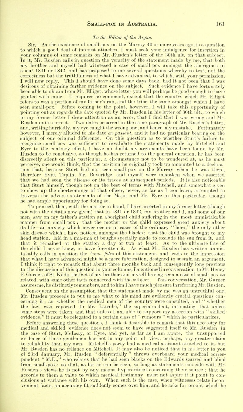 To the Editor oj the Argus. Sir,—As the existence of small-pox on the Mun-ay 40 or more years ago, is a question to which a good deal of interest attaches, I must seek your indulgence for insertion in your columns of some remarks on Mr. Rusden's letter of the 80th ult. on that subject. In it, Mr. Rusden calls in question the veracity of the statement made by me, that both my brother and myself had witnessed a case of small-pox amongst the aborigines in about 1841 or 1842, and has proposed to me several questions whereby to test, not the correctness but the truthfulness of what I have advanced, to which, with your permission, I will now reply. This I should have done some days back, had it not been that I was desirous of obtaining further evidence on the subject. Such evidence I have fortunately been able to obtain from Mr. Elliget, whose letter you will perhaps be good enough to have printed with mine. It requires no comment, except that the country which Mr. Elliget refers to was a portion of my father's run, and the tribe the same amongst which I have seen small-pox. Before coming to the point, however, I will take this opportunity of pointing out as regards the date quoted by Mr. Rusden in his letter of 30th ult., to which in my former letter I drew attention as an error, that I find that I was wrong and Mr. Rusden quite correct. Two dates occurred in the same paragraph of Mr. Rusden's letter, and, writing hurriedly, my eye caught the wrong one, and hence my mistake. Fortunately however, I merely alluded to his date eyt passant, and it had no particular bearing on the subject of our original difference. On this question as to whether Sturt's failure to recognise small-pox was sufficient to invalidate the statements made by Mitchell and Eyre to the contrary effect, I have no doubt my arguments have been found by Mr. Rusden to be conclusive, as though he has returned to the general question, he has been discreetly silent on this particular, a circumstance not to be wondered at, as he must perceive, one would think, that the position he originally took up amounted to a declara- tion that, because Sturt had not seen small-pox on the Murray when he was there, theiefore Eyre, Toplin, Mr. Bevericlge, and myself were mistaken when we asserted that we had seen the disease or its traces at subsequent periods. It is also noticeable that Sturt himself, though not on the best of terms with Mitchell, and somewhat given to show up the shortcomings of that officer, never, as far as I can learn, attempted to traverse the adverse statements of the Major and Mr. Eyre in this particular, though he had ample opportunity for doing so. To proceed, then, with the matter in hand, I have asserted in my former letter (though not with the details now given) that in 1841 or 1842, my brother and I, and some of our men, saw on my father's station an aboriginal child suffering in the most unmistak£.ble manner from small-pox ; that the mother or the child expressed great anxiety about its life—an anxiety which never occurs in cases of the ordinary  bora, the only other skin disease which I have noticed amongst the blacks ; that the child was brought to my head station, laid in a mia-mia of boughs specially made to exclude the sun from it, and that it remained at the station a day or two at least. As to the ultimate fate of the child I never knew, or have forgotten it. As what Mr. Rusden has written unmis- takably calls in question the bona fides of this statement, and leads to the impression that what I have advanced might be a mere fabrication, designed to sustain an argument, I think it right to remark that about three months back and consequently long previous to the discussion of this question in yourcolumns,! mentioned in conversation to Mr. Henry F. Gurner, of St.Kilda,thefact of my brother and myself having seen a case of small pox as related, with some other facts connected with the subject. This conversation, Mr. Gurner assures me, he distinctly remembers, and to him I have much pleasure in referring Mr. Rusden. Consequent on the assumption that the statement made by me was an untruthful one, Mr. Rusden proceeds to put to me what to his mind are evidently crucial questions con- cerning it; as whether the medical men of the country were consulted, and whether the fact was reported to Mr. Latrobe, the superintendent, intimating that unless some steps were taken, and that unless I am able to sup])ort ray assertion with  skilled evidence, it must be relegated to a certain class of  rumours  which he particularizes. Before answering these questions, I think it desirable to remark that tliis necessity for medical and skilled evidence does not seem to have suggested itself to Mr. Rusden in the case of Sturt, McLeay, or Eyre, and yet, as far as I am aware, the unsupported evidence of those gentlemen has not in any point of view, perhaps, any greater claim to reliability than my own. Mitchell's party had a medical assistant attached to it, but Mr. Rusden has no reliance on Mitchell. It may also be noticed that in his letter to you of 23rd January, Mr. Rusden  deferentially  throws overboard your medical corres- pondent  M.D., who relates that he had seen blacks on the Edwards scarred and blind from small-pox ; so that, as far as can be seen, so long as statements coincide with Mr. Rusden's views he is not by any means hypercritical concerning their source ; that he accords to them a value to which medical testimony must not aspu'e if it point to con- clusions at variance with his own. When such is the case, when vvdtnesses relate incon- venient facts, an accuracy fit suddenly comes over him, and he asks for proois, which he