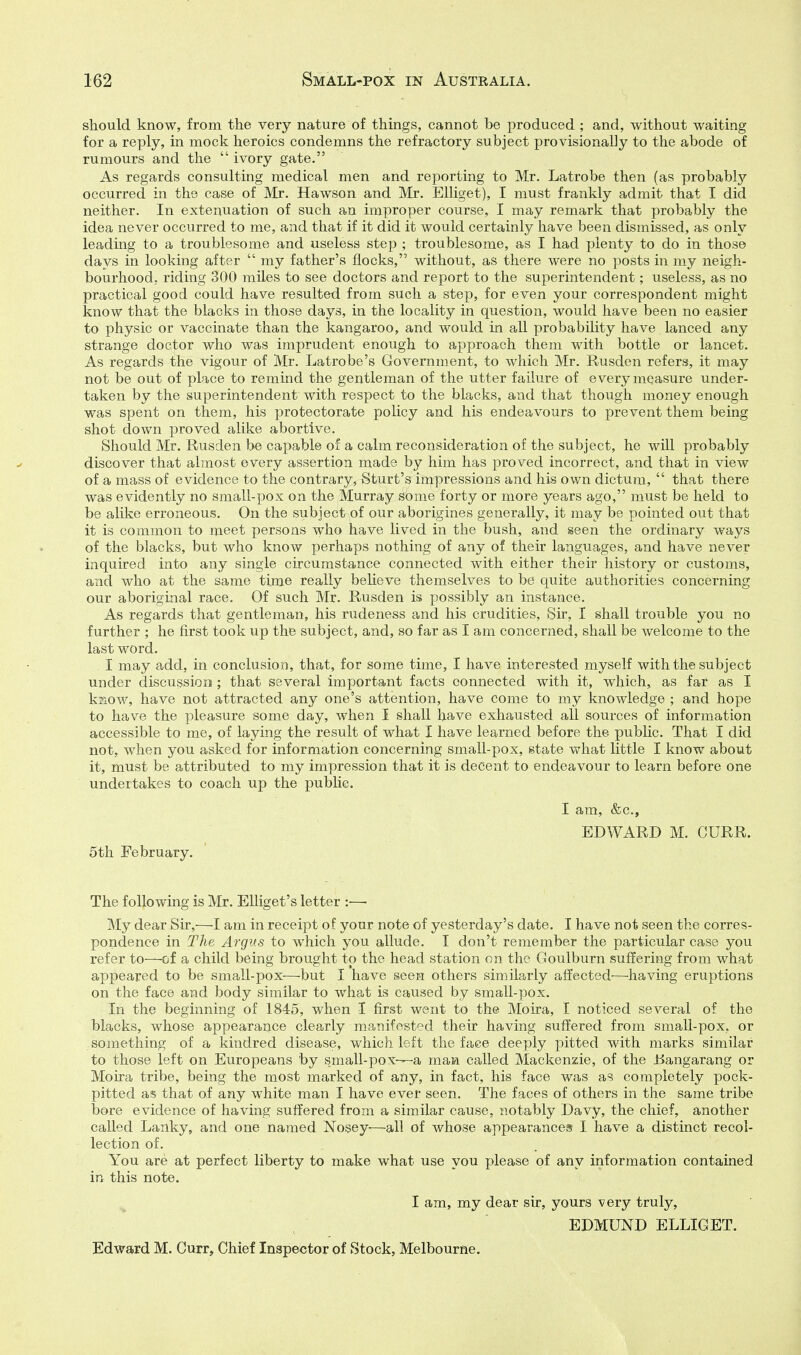 should know, from the very nature of things, cannot be produced ; and, without waiting for a reply, in mock heroics condemns the refractory subject provisionally to the abode of rumours and the  ivory gate. As regards consulting medical men and reporting to Mr. Latrobe then (as probably occurred in the case of Mr. Hawson and Mr. Elliget), I must frankly admit that I did neither. In extenuation of such an improper course, I may remark that probably the idea never occurred to me, and that if it did it would certainly have been dismissed, as only leading to a troublesome and useless step ; troublesome, as I had plenty to do in those days in looking after  my father's flocks, without, as there were no posts in my neigh- bourhood, riding 300 miles to see doctors and report to the superintendent; useless, as no practical good could have resulted from such a step, for even your correspondent might know that the blacks in those days, in the locality in question, would have been no easier to physic or vaccinate than the kangaroo, and would in all probability have lanced any strange doctor who was imprudent enough to approach them with bottle or lancet. As regards the vigour of Mr. Latrobe's Government, to which Mr. Rusden refers, it may not be out of place to remind the gentleman of the utter failure of every measure under- taken by the superintendent with respect to the blacks, and that though money enough was spent on them, his protectorate policy and his endeavours to prevent them being shot down proved alike abortive. Should Mr. Rusden be capable of a calm reconsideration of the subject, he wUl probably discover that almost every assertion made by him has proved incorrect, and that in view of a mass of evidence to the contrary, Sturt's impressions and his own dictum,  that there was evidently no small-pox on the Murray some forty or more years ago, must be held to be alike erroneous. On the subject of our aborigines generally, it may be pointed out that it is common to meet persons who have lived in the bush, and seen the ordinary ways of the blacks, but who know perhaps nothing of any of their languages, and have never inquired into any single circumstance connected with either their history or customs, and who at the same tijue really believe themselves to be quite authorities concerning our aboriginal race. Of such Mr. Rusden is possibly an instance. As regards that gentleman, his rudeness and his crudities. Sir, I shall trouble you no further ; he first took up the subject, and, so far as I am concerned, shall be welcome to the last word. I may add, in conclusion, that, for some time, I have interested myself with the subject under discussion ; that several important facts connected with it, which, as far as I kjiow, have not attracted any one's attention, have come to my knowledge ; and hope to have the pleasure some day, when I shall have exhausted all sources of information accessible to me, of laying the result of what I have learned before the public. That I did not, when you asked for information concerning small-pox, state what little I know about it, must be attributed to my impression that it is decent to endeavour to learn before one undertakes to coach up the public. I am, &c., EDWARD M. CURR. 5th February. The following is Mr. Elliget's letter :—■ My dear Sir,—I am in receipt of your note of yesterday's date. I have not seen the corres- pondence in The Argus to which you allude. I don't remember the particular case you refer to—of a child being brought to the head station on the Goulburn suffering from what appeared to be small-pox—but I have seen others similarly affected—having eruptions on the face and body similar to what is caused by small-pox. In the beginning of 1845, when I first went to the Motra, I noticed several of the blacks, whose appearance clearly manifested their having suffered from small-pox, or , something of a kindred disease, which left the face deeply pitted with marks similar to those left on Europeans by s.mall-pox—a maa called Mackenzie, of the JBangarang or Moira tribe, being the most marked of any, in fact, his face was as completely pock- pitted as that of any white man I have ever seen. The faces of others in the same tribe bore evidence of having suffered from a similar cause, notably Davy, the chief, another called Lanky, and one named Nosey-—all of whose appearances I have a distinct recol- lection of. You are at perfect liberty to make what use you please of any information contained in this note. I am, my dear sir, yours very truly, EDMUND ELLIGET. Edward M. Curr, Chief Inspector of Stock, Melbourne.