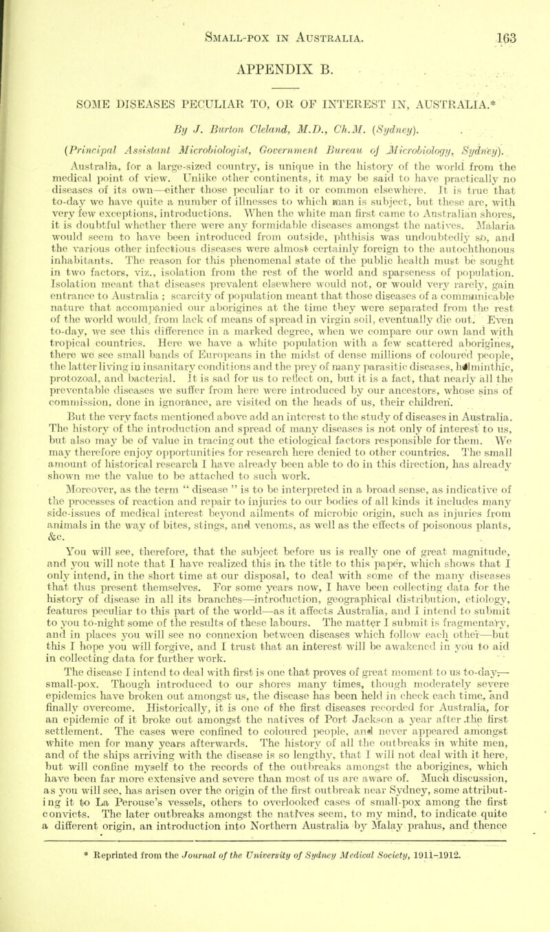 APPENDIX B. SOME DISEASES PECULIAR TO, OR OF INTEREST IN, AUSTRALIA.* By J. Burton Cleland, M.D., Ch.M. {Sydney). {Principal Assistant Microbiologist, Government Bureau of Microbiology, Sydney). Australia, for a large-sized country, is unique in the history of the world from the medical point of view. Unlike other continents, it may be said to have practically no diseases of its own—either those peculiar to it or common elsewhere. It is true that to-day we have quite a number of illnesses to which man is subject, but these are, with very few exceptions, introductions. When the white man first came to Australian shores, it is doubtful whether there were any formidable diseases amongst the natives. IMalaria would seem to have been introduced from outside, phthisis was undoubtedly so, and the various other infectious diseases were almost certainly foreign to the autochthonous inhabitants. The reason for this phenomenal state of the public health must be sought in two factors, viz., isolation from the rest of the world and sparseness of population. Isolation meant that diseases prevalent elsewhere would not, or would very rarely, gain entrance to Australia ; scarcity of population meant that those diseases of a communicable nature that accompanied our aborigines at the time they were separated from the rest of the world would, from lack of means of spread in virgin soil, eventually die out. Even to-day, we see this difference in a marked degree, when wo compare our own land with tropical countries. Here we have a white population with a few scattered aborigines, there we see small bands of Europeans in the midst of dense millions of coloured people, the latter living in insanitary conditions and the prey of many parasitic diseases, hJlminthic, protozoal, and bacterial. It is sad for us to reflect on, but it is a fact, that nearly all the preventable diseases we suffer from here were introduced by our ancestors, whose sins of commission, done in ignorance, are visited on the heads of us, their children. But the very facts mentioned above add an interest to the study of diseases in Australia. The history of the introduction and spread of many diseases is not only of interest to us, but also may be of value in tracing out the etiological factors responsible for them. We may therefore enjoy opportunities for research here denied to other countries. The small amount of historical research I have already been able to do in this direction, has already shown me the value to be attached to such work. Moreover, as the term  disease  is to be interpreted in a broad sense, as indicative of the processes of reaction and repair to injuries to our bodies of all kinds it includes many side-issues of medical interest beyond ailments of microbic origin, such as injuries from animals in the way of bites, stings, and venoms, as well as the effects of poisonous plants, &c. You will see, therefore, that the subject before us is really one of great magnitude, and you will note that I have realized this in the title to this pape'r, which shows that I only intend, in the short time at our disposal, to deal with some of the many diseases that thus present themselves. For some years now, I have been collecting data for the history of disease in all its branches—introduction, geographical distribution, etiology, features peculiar to this part of the world—as it affects Australia, and I intend to submit to you to-night some of the results of these labours. The matter I submit is fragmentary, and in places you will see no connexion between diseases which follow each other—but this I hope you will forgive, and I trust that an interest will be awakened in you to aid in collecting data for further work. The disease I intend to deal with first is one that proves of great moment to us to-day;— small-pox. Though introduced to our shores many times, though moderately severe epidemics have broken out amongst us, the disease has been held in check each time, and finally overcome. Historically, it is one of the first diseases recorded for Australia, for an epidemic of it broke out amongst the natives of Port Jackson a year after .the first settlement. The cases were confined to coloured people, an^ never appeared amongst white men for many years afterwards. The history of all the outbreaks in white men, and of the ships arriving with the disease is so lengthy, that I will not deal with it here, but will confine myself to the records of the outbreaks amongst the aborigines, which have been far more extensive and severe than most of us are aware of. Much discussion, as you will see, has arisen over the origin of the first outbreak near Sydney, some attribut- ing it to La Perouse's vessels, others to overlooked cases of small-pox among the first convicts. The later outbreaks amongst the natives seem, to my mind, to indicate quite a different origin, an introduction into Northern Australia bj^ Malay prahus, and thence * Reprinted from the Journal of the University of Sydney Medical Society, 1911-1912.
