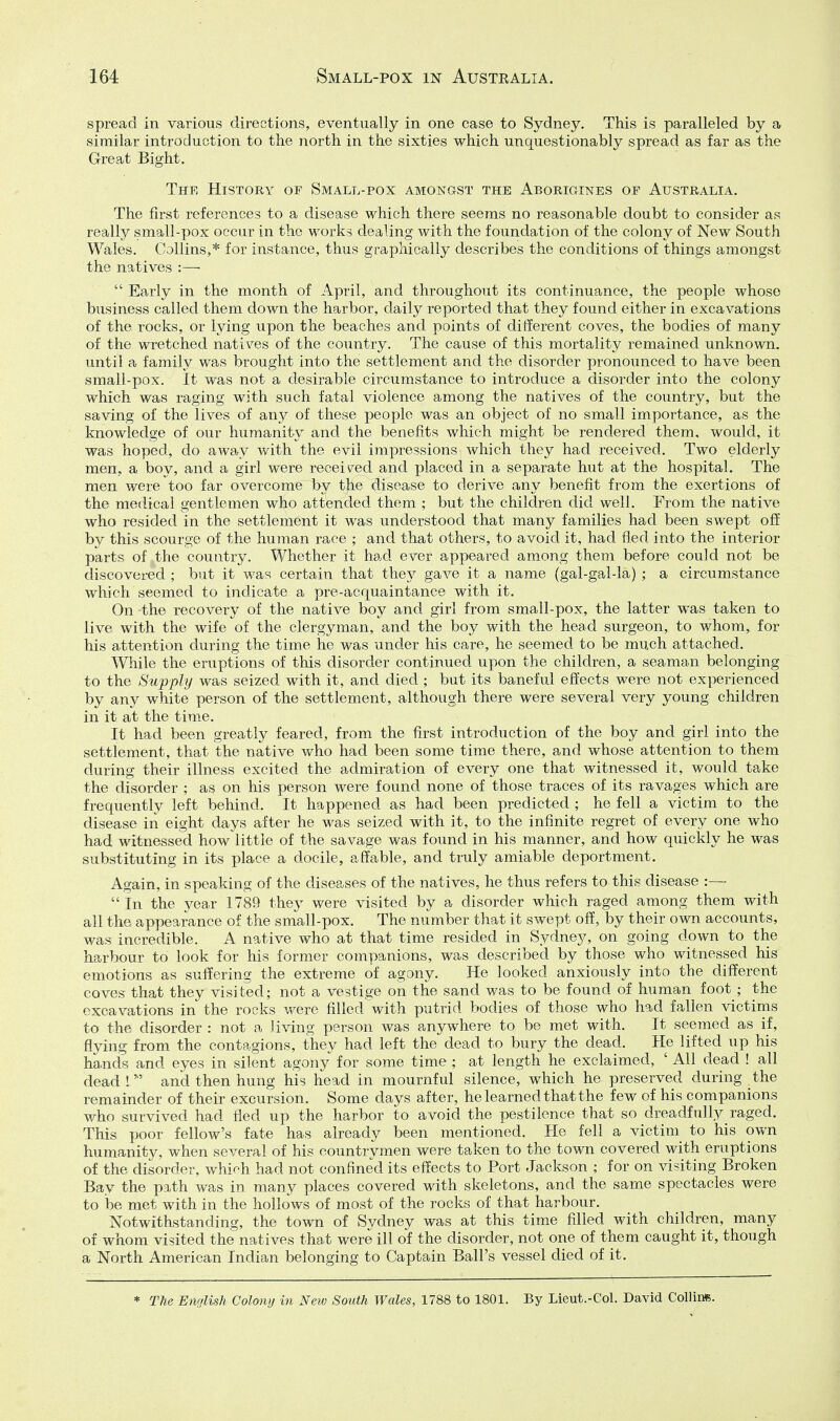 spread in various directions, eventually in one case to Sydney. This is paralleled by a similar introduction to the north in the sixties which unquestionably spread as far as the Great Bight. The History of Small-pox amongst the Aborigines of Australia. The first references to a disease which there seems no reasonable doubt to consider as really small-pox occur in the works dealing with the foundation of the colony of New South Wales. Collins,* for instance, thus graphically describes the conditions of things amongst the natives :—■  Early in the month of April, and throughout its continuance, the people whose business called them down the harbor, daily reported that they found either in excavations of the rocks, or lying upon the beaches and points of different coves, the bodies of many of the wretched nati\^es of the country. The cause of this mortality remained unknown, until a family was brought into the settlement and the disorder pronounced to have been small-pox. It was not a desirable circumstance to introduce a disorder into the colony which was raging with such fatal violence among the natives of the country, but the saving of the lives of any of these people was an object of no small importance, as the knowledge of our humanity and the benefits which might be rendered them, would, it was hoped, do away with the evil impressions which they had received. Two elderly men. a boy, and a girl were received and placed in a separate hut at the hospital. The men were too far overcome by the disease to derive any benefit from the exertions of the medical gentlemen who attended them ; but the children did well. From the native who resided in the settlement it was understood that many families had been swept off by this scourge of the human race ; and that others, to avoid it, had fled into the interior parts of the country. Whether it had ever appeared among them before could not be discovered ; but it was certain that they gave it a name (gal-gal-la) ; a circumstance which seemed to indicate a pre-acquaintance with it. On the recovery of the native boy and girl from small-pox, the latter was taken to live with the wife of the clergyman, and the boy with the head surgeon, to whom, for his attention during the time he was under his care, he seemed to be much attached. While the eruptions of this disorder continued upon the children, a seaman belonging to the Supply was seized with it, and died ; but its baneful effects were not experienced by any white person of the settlement, although there were several very young children in it at the time. It had been greatly feared, from the first introduction of the boy and girl into the settlement, that the native who had been some time there, and whose attention to them during their illness excited the admiration of every one that witnessed it, would take the disorder ; as on his person were found none of those traces of its ravages which are frequently left behind. It happened as had been predicted ; he fell a victim to the disease iri eight days after he was seized with it, to the infinite regret of every one who had witnessed how little of the savage was found in his manner, and how quickly he was substituting in its place a docile, a (fable, and truly amiable deportment. Again, in speaking of the diseases of the natives, he thus refers to this disease :—■ In the year 1789 th.Qj were visited by a disorder which raged among them with all the appearance of the small-pox. The number that it swept off, by their own accounts, was incredible. A native who at that time resided in Sydney, on going down to the harbour to look for his former companions, was described by those who witnessed his emotions as suffering the extreme of agony. He looked anxiously into the different coves that they visited; not a vestige on the sand was to be found of human foot ; the excavations in the rocks were filled with putrid bodies of those who had fallen victims to the disorder : not a living person was anywhere to be met with. It seemed as if, flying from the contagions, they had left the dead to bury the dead. He lifted up his ha.nds and eyes in silent agony for some time ; at length he exclaimed, ' All dead ! all dead I. and then hung his head in mournful silence, which he preserved during the remainder of their excursion. Some days after, he learned that the few of his companions who survived had fled up the harbor to avoid the pestilence that so dreadfully raged. This poor fellow's fate has already been mentioned. He fell a victim to his own humanity, when several of his countrymen were taken to the town covered with eruptions of the disorder, which had not confined its effects to Port Jackson ; for on visiting Broken Bay the path was in many places covered with skeletons, and the same spectacles were to be met with in the hollows of most of the rocks of that harbour. Notwithstanding, the town of Sydney was at this time filled with children, many of whom visited the natives that were ill of the disorder, not one of them caught it, though a North American Indian belonging to Captain Ball's vessel died of it. * The English Colony in New South Wales, 1788 to 1801. By Lieut.-Col. David Collins.