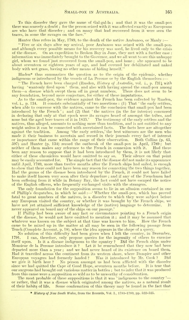 To this disorder they gave the name of Gal-gal-la ; and that it was the small-pox there was scarcely a doubt; for the person seized with it was affected exactly as Europeans are who have that disorder ; and on many that had recovered from it were seen the traces, in some the ravages on the face. Hunter thus refers in May, 1789, to the death of the native Arabanoo, or Manly :—  Five or six days after my arrival, poor Arabanoo was seized with the small-pox, and although every possible means for his recovery was used, he lived only to the crisis of the disease. On an expedition to Broken Bay in June, they met with a further case : information was immediately brought to the Gov^ernor, and we all went to see this unhappy girl, whom we found just recovered from the small-pox, and lame ; she appeared to be about seventeen or eighteen years of age, and had covered her debilitated and naked body with wet grass, having no other means of hiding herself. Bladen* thus summarizes the question as to the origin of the epidemic, whether indigenous or introduced by the vessels of La Perouse or by the English themselves :—  The French have been charged (Rusden, History of Australia, vol. i., p. T3l\ with having 'wantonly fired upon ' them, and also with having spread the small-pox among them—^a disease which swept them off in great numbers. There does not seem to be any foundation, beyond mere conjecture, for either of these imputations. As to the small-pox, the evidence against the French has been collected by Rusden, vol. i., p. 134, It consists substantially of two assertions : (1) That ' the early settlers, when able to converse with the natives, came to the conclusion that small-pox had been introduced by the French ' ; and (2) that ' the natives (in the far interior) concurred in declaring that only at that epoch were its ravages heard of amongst the tribes, and none but the aged bore traces of it in 1835.' The testimony of the ea.rly settlers and the natives, thus alleged, amounts to nothing more than tradition, and is not entitled to any weight unless it can be connected with ascertained facts. The facts here are altogether against the tradition. Among 'the early settlers,'the best witnesses are the men who made it their business to ascertain and record in their journals every fact of interest or importance that came within the range of their observation. Both Collins (p. 65, 597) and Hunter (p. 134) record the outbreak of the small-pox in April, 1789 ; but neither of them makes any reference to the French in connexion with it. Had there been any reason to suppose that it had been introduced by them, it is not likely that either of these chroniclers would have omitted to say so. Their silence on that point may be easily accounted for. The simple fact that the disease did not make its appearance until April, 1789, more than twelve months after the French ships had sailed, is enough to show that there could not have been any reason for connecting the two things together. Had the germs of the disease been introduced by the French, it could not have failed to make itself known very soon after their departure ; and if any of the Frenchmen had been suffering from it while in Botany Bay, the fact could not have escaped the notice of the English officers, who frequently exchanged visits with the strangers. The only foundation for the supposition seems to lie in an allusion contained in one of Phillip's despatches, in which he said :—' Whether the small-pox, which has proved fatal to great numbers of the natives, is a disorder to which they were subject before any European visited the countrj^, or whether it was brought by the French ships, we have not yet attained sufficient knowledge of the (native) language to determine. It never appeared on board any of the ships on our passage.' If Phillip had been aware of any fact or circumstance pointing to a French origin of the disease, he would not have omitted to mention it; and it may be assumed that whatever was knoAvn on the subject at that time was known to him. How the French came to be mixed up in the matter at all may be seen in the following passage from Tench (Complete Account, p. 18), where the idea appears in the shape of a query. No solution of this difficulty had been given when I left the country, in December, 1791. I can, therefore, only propose queries for the ingenuity of others to exercise itself upon. Is it a disease indigenous to the country ? Did the French ships under Monsieur de la Perouse introduce it ? Let it be remembered that they now had been departed more than a year ; and we had never heard of its existence on board them. Had it travelled across the continent from its western shore, where Dampier and other European voyagers had formerly landed ? Was it introduced by Mr. Cook ? Did we give it birth here ? No person amongst us had been afflicted with the disorder since we had quitted the Cajje of Good Hope, seventeen months before. It is true that our surgeons had brought out variolous matter in bottles ; but to infer that it was produced from this cause were a supposition so wild as to be unworthy of consideration. The most probable of these suppositions is that it was ' indigenous to the country '— or rather, that it was a disease which originated among the natives, as a natural result of their habits of life. Some confirmation of this theory may be found in the fact that ♦ History of New South Wales, from the Records, VoL I., 1783-1789, pp. 522-525.