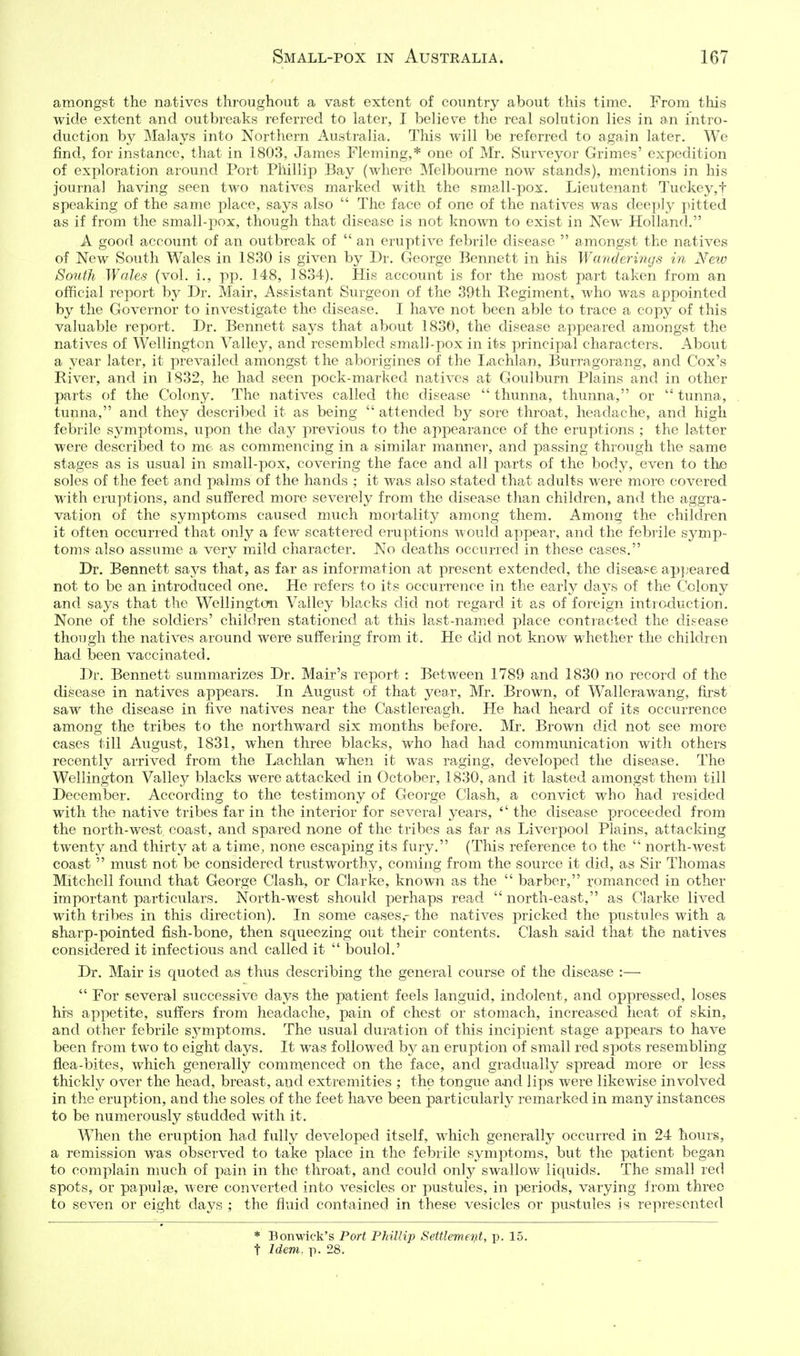 amongst the natives throughout a vast extent of country about this time. From this wide extent and outbreaks referred to later, I believe the real solution lies in an intro- duction by Malays into Northern Australia. This will be referred to again later. We find, for instance, that in 1803, James Fleming,* one of Mr. Surveyor Grimes' expedition of exploration around Port Phillip Bay (where Melbourne now stands), mentions in his journal having seen two natives marked with the small-pox. Lieutenant ']'uckey,t speaking of the same place, says also  The face of one of the natives was deeply pitted as if from the small-pox, though that disease is not known to exist in New Holland. A good account of an outbreak of  an eruptive febrile disease  amongst the natives of New South Wales in 1830 is given by Dr. George Bennett in his Wanderings in Neto South Wales (vol. i., pp. 148, 1834). His account is for the most part taken from an official report hy Dr. Mair, Assistant Surgeon of the 39th Regiment, who was appointed by the Governor to investigate the disease. I have not been able to trace a copy of this valuable report. Dr. Bennett says that about 1830, the disease appeared amongst the natives of Wellington Valley, and resembled small-pox in its principal characters. About a year later, it prevailed amongst the aborigines of the I^achlan, Burragorang, and Cox's River, and in 1832, he had seen pock-marked natives at Goulburn Plains and in other parts of the Colony. The natives called the disease  thunna, thunna, or  tunna, tunna, and they described it as being  attended by sore throat, headache, and high febrile symptoms, upon the day previous to the appearance of the eruptions ; the latter were described to me as commencing in a similar manner, and passing through the same stages as is usual in small-pox, covering the face and all parts of the body, even to the soles of the feet and palms of the hands ; it was also stated that adults were more covered with eruptions, and suffered more severely from the disease than children, an<l the aggra- vation of the symptoms caused much mortality among them. Among the children it often occurred that only a few scattered eruptions woulcl appear, and the febrile sj^mp- toms also assume a very mild character. No deaths occurred in these cases. Dr. Bennett says that, as far as information at present extended, the disease appeared not to be an introduced one. He refers to its occurrence in the early days of the Colony and says that the Wellington Valley blacks did not regard it as of foreign introduction. None of the soldiers' children stationed at this last-named place contracted the disease though the natives around were suffering from it. He did not know whether the children had been vaccinated. Dr. Bennett summarizes Dr. Mair's report : Between 1789 and 1830 no record of the disease in natives appears. In August of that year, Mr. Brown, of Wallerawang, first saw the disease in five natives near the Castlereagh, He had heard of its occurrence among the tribes to the northward six months before. Mr. Brown did not see more cases till August, 1831, when three blacks, who had had communication with others recently arrived from the Lachlan when it was raging, developed the disease. The Wellington Valley blacks were attacked in October, 1830, and it lasted amongst them till December. According to the testimony of George Clash, a convict who had resided with the native tribes far in the interior for several years,  the disease proceeded from the north-west coast, and spared none of the tribes as far as Liverpool Plains, attacking twenty and thirty at a time, none escaping its fury. (This reference to the  north-west coast  must not be considered trustworthy, coming from the source it did, as Sir Thomas Mitchell found that George Clash, or Clarke, known as the  barber, romanced in other important particulars. North-west should perhaps read  north-east, as Clarke lived with tribes in this direction). In some cases,- the natives pricked the pustules with a sharp-pointed fish-bone, then squeezing out their contents. Clash said that the natives considered it infectious and called it  boulol.' Dr. Mair is quoted as thus describing the general course of the disease :—  For several successive days the patient feels languid, indolent, and oppressed, loses his appetite, suffers from headache, pain of chest or stomach, increased heat of skin, and other febrile symptoms. The usual duration of this incipient stage appears to have been from two to eight days. It was followed by an eruption of small red spots resembling flea-bites, which generally commenced on the face, and gradually spread more or less thickly over the head, breast, and extremities ; the tongue ajid lips were likewise involved in the eruption, and the soles of the feet have been particularly remarked in ma>ny instances to be numerously studded with it. When the eruption had fully developed itself, which generally occurred in 24 hours, a remission was observed to take place in the febrile symptoms, but the patient began to complain much of pain in the throat, and could only swallow liquids. The small red spots, or papulae, were converted into vesicles or pustules, in periods, varying from three to seven or eight days ; the fluid contained in these vesicles or pustules is represented * Bonwiek's Port Phillip Settlemet]Lt, p. 15. t Idem. p. 28.