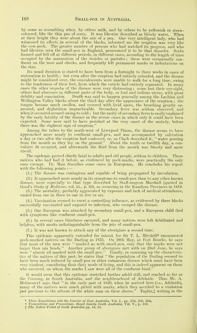 by some as resembling whey, by others milk, and by others to be yellowish or straw- coloured, like the thin pus of sores. It was likewise described as bloody water. When at their height they were about the size of a pea. One revj intelligent lady, who had witnessed its effects in several of the blacks, informed me the eruption was very like the cow-pock. The greater number of persons who had watched its progress, and who had likewise seen the small-pox in England, pronounced it to be that disorder. Scabs formed and fell off at different periods, in different cases, according to the length of time occupied by the maturation of the vesicles or pustules ; these were occasionally con- fluent on the nose and cheeks, and frequently left permanent marks or indentations on the skin. Its usual duration is stated to have been from a fortnight to three weeks in cases of restoration to health ; but even after the eruption had entirely subsided, and the disease might be considered over, the convalescents were unable to walk for a long time, owing to the tenderness of their feet, from which the cuticle had entirely separated. In many cases the other sequelae of the disease were very distressing ; some lost their eye-sight, others had abscesses in different parts of the body, or foul and tedious ulcers, with great debility and emaciation. Death was said to happen generally among the Lachlan and Wellington Valley blacks about the third day after the appearance of the eruption ; the tongue became much swollen, and covered with livid spots, the breathing greatly op- pressed, and deglutition impracticable. Secondary fever was seldom observed, and when it occurred seemed owing to cold ; but the rarity of secondary fever is easily explained by the early fatality of the disease in the severe cases in which only it could have been expected. Some were said to have perished at the very onset of the malady, before there was the slightest sign of eruption. Among the tribes to the north-west of Liverpool Plains, the disease seems to have approached more nearly to confluent small-pox, and was accompanied by salivation a day or two after the eruption had coalesced, or, as Clash described it,  water pouring from the mouth as they lay on the ground. About the tenth or twelfth day, a con- vulsive fit occurred, and afterwards the fluid from the mouth was bloody and more viscid. The epidemic proved chiefly fatal to adults and old people, seldom to children. Those natives who had had it before, as evidenced by pock-marks, were practically the only ones exempt. Dr. Mair describes some cases in Europeans. He concludes his report with the following points : — (1.) The disease was contagious and capable of being propagated by inoculation. (2.) It approached more nearly in its symptoms to small-pox than to any other known disease, more especially to that type described by Staff-surgeon Marshall (quoted in Good's Study of Medicine, vol. iii., p. 82), as occurring in the Kandyan Provinces in 1819. (3.) The mortality, probably aggravated by exposure and lack of medical attendance, varied from one in three to one in five or six. (4.) Vaccination seemed to exert a controlling influence, as evidenced by three blacks successfully vaccinated and exposed to infection, who escaped the disease. (5.) One European was attacked by secondary small-pox, and a European child died with symptoms like confluent small-pox. (6.) In several cases blindness occurred, and many natives were left debilitated and helpless, with marks indistinguishable from the pits of small-pox. (7.) It was not known to attack any of the aborigines a second time. This epidemic apparently extended far inland, for Sir T. L. Mitchell* encountered pock-marked natives on the Darling in 1835. On 28th May, at Port Bourke, he says that most of the men were  marked as with small-pox, only that the marks were not larger than pin heads. Another group of aborigines met with on 23rd June, he says were  almost all marked with the small-pox. Finally, in summing up the characteris- tics of the natives of this part, he states that  the population of the Darling seemed to have been much reduced by small-pox or other cutaneous disease which must have been very virulent, considering their dirty mode of living, and this is indeed apparent on those who survived, on whom the marks I saw were all of the confluent kind. It would seem that this epidemic stretched further afield still, and reached as far as the Coorong, in South Australia, and the neighbourhood of Adelaide. Thus Mr. A. Molineauxf says that in the early part of 1839, when he arrived here (i.e., Adelaide), many of the natives were much pitted with marks, which they ascribed to a visitation just previous to the advent of the white man on these shores. Taplin,J writing in the * Three Expeditions into the Interior of East Australia, Vol. I., pp. 216, 238, 304. t Transactions and Proceedings, Royal Society South Australia, VoL V., p. 110. % The Native Tribes of South Australia pp. 44, 81.