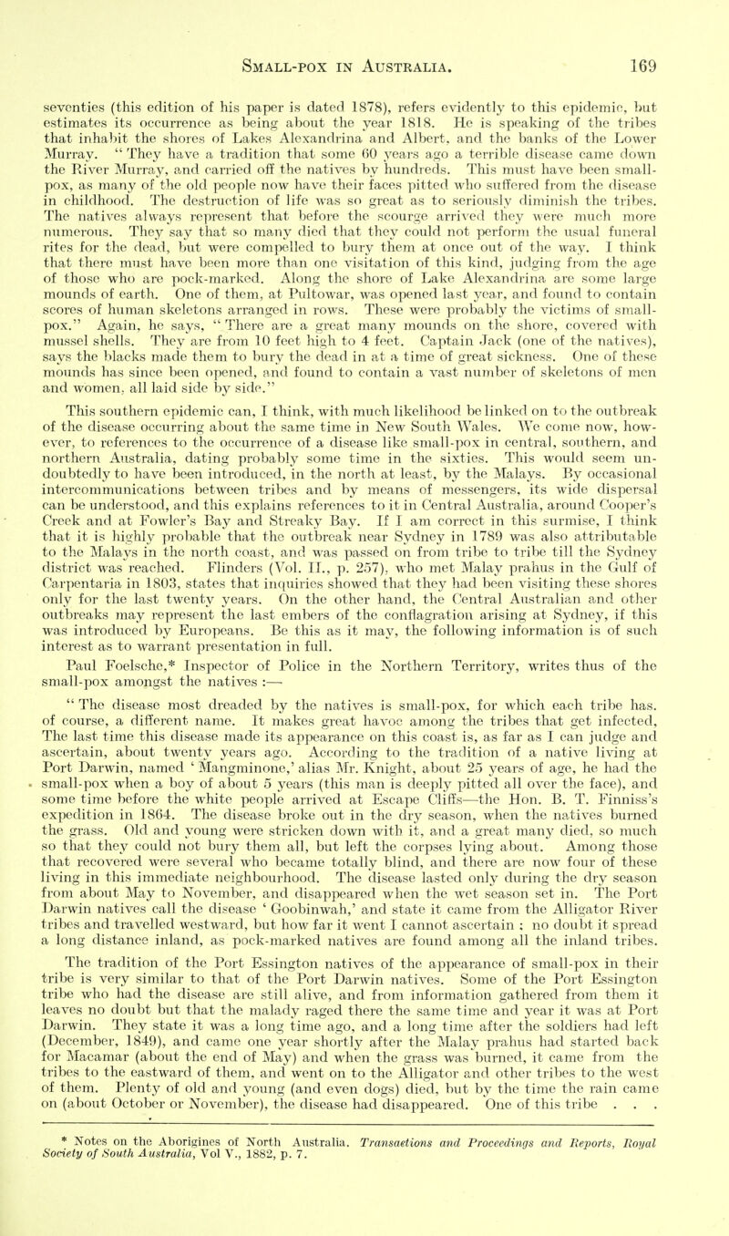 seventies (this edition of his paper is dated 1878), refers evidently to this epidemic, but estimates its occurrence as being about the year 1818. He is speaking of the tribes that inhabit the shores of Lakes Alexandrina and Albert, and the banks of the Lower Murray.  They have a tradition that some 60 years ago a terrible disease came down the River Murray, and carried off the natives by hundreds. This must have been small- pox, as many of the old people now have their faces pitted who suffered from the disease in childhood. The destruction of life was so great as to seriously diminish the tribes. The natives always represent that before the scourge arrived they were much more numerous. They say that so many died that they could not perform the usual funeral rites for the dead, but were compelled to bury them at once out of the way. I think that there must have been more than one visitation of this kind, judging from the age of those who are pock-marked. Along the shore of Lake Alexandrina are some large mounds of earth. One of them, at Pultowar, was opened last year, and found to contain scores of human skeletons arranged in rows. These were probably the victims of small- pox. Again, he says,  There are a great many mounds on the shore, covered with mussel shells. They are from 10 feet high to 4 feet. Captain Jack (one of the natives), says the blacks made them to bury the dead in at a time of great sickness. One of these mounds has since been opened, and found to contain a vast number of skeletons of men and women, all laid side by side. This southern epidemic can, I think, with much likelihood be linked on to the outbreak of the disease occurring about the same time in New South Wales. We come now, how- ever, to references to the occurrence of a disease like small-pox in central, southern, and northern Australia, dating probably some time in the sixties. This would seem un- doubtedly to have been introduced, in the north at least, by the Malays. By occasional intercommunications between tribes and by means of messengers, its wide dispersal can be understood, and this explains references to it in Central Australia, around Cooper's Creek and at Fowler's Bay and Streaky Bay. If I am correct in this surmise, I think that it is highly probable that the outbreak near Sydney in 1789 was also attributable to the Malaj^s in the north coast, and was passed on from tribe to tribe till the Sydney district was reached. Flinders (Vol. II., p. 257), who met Malay prahus in the Gulf of Carpentaria in 1803, states that inquiries showed that they had been visiting these shores only for the last twenty years. On the other hand, the Central Australian and other outbreaks may represent the last embers of the conflagration arising at Sydney, if this was introduced by Europeans. Be this as it may, the following information is of such interest as to warrant presentation in full. Paul Foelsche,* Inspector of Police in the Northern Territory, writes thus of the small-pox amongst the natives :—•  The disease most dreaded by the natives is small-pox, for which each tribe has. of course, a different name. It makes great havoc among the tribes that get infected. The last time this disease made its appearance on this coast is, as far as I can judge and ascertain, about twenty years ago. According to the tradition of a native living at Port Darwin, named ' Mangminone,' alias Mr. Knight, about 25 years of age, he had the small-pox when a boy of about 5 years (this man is deeply pitted all over the face), and some time before the white people arrived at Escape Cliffs—^the Hon. B. T. Finniss's expedition in 1864. The disease broke out in the dry season, Mdien the natives burned the grass. Old and young were stricken down with it, and a great many died, so much so that they could not bury them all, but left the corpses lying about. Among those that recovered were several who became totally blind, and there are now four of these living in this immediate neighbourhood. The disease lasted only during the dry season from about May to November, and disappeared when the wet season set in. The Port Darwin natives call the disease ' Goobinwah,' and state it came from the Alligator River tribes and travelled westward, but how far it went I cannot ascertain : no doubt it spread a long distance inland, as pock-marked natives are found among all the inland tribes. The tradition of the Port Essington natives of the appearance of small-pox in their tribe is very similar to that of the Port Darwin natives. Some of the Port Essington tribe who had the disease are still alive, and from information gathered from them it leaves no doubt but that the malady raged there the same time and year it was at Port Darwin. They state it was a long time ago, and a long time after the soldiers had left (December, 1849), and came one year shortly after the Malay prahus had started back for Macamar (about the end of May) and when the grass was burned, it came from the tribes to the eastward of them, and went on to the Alligator and other tribes to the west of them. Plenty of old and young (and even dogs) died, but by the time the rain came on (about October or November), the disease had disappeared. One of this tribe . . * Notes on the Aborigines of Nortli Anstralia. Transaetions and Proceedings and Reports, Royal Society of South Australia, Vol V., 1882, p. 7.