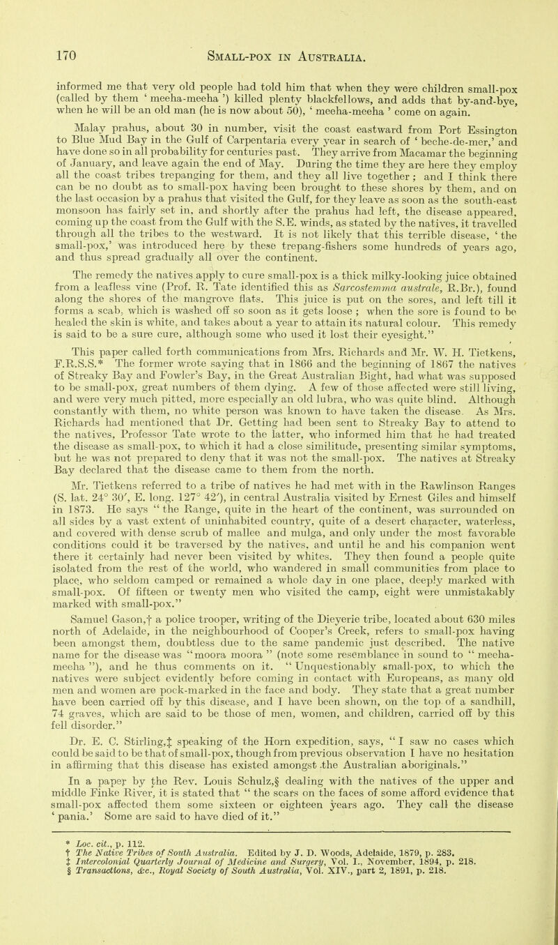 informed me that very old people had told him that when they were children small-pox (called by them ' meeha-meeha ') killed plenty blackfellows, and adds that by-and-bye, when he will be an old man (he is now about 50), ' meeha-meeha ' come on again. Malay prahus, about 30 in number, visit the coast eastward from Port Essington to Blue Mud Bay in the Gulf of Carpentaria every year in search of ' beche-de-mer,' and have done so in all probability for centuries past. They arrive from Macamar the beginning of January, and leave again the end of May. During the time they are here they employ all the coast tribes trepanging for them, and they all live together ; and I think there can be no doubt as to small-pox having been brought to these shores by them, and on the last occasion by a prahus that visited the Gulf, for they leave as soon as the south-east monsoon has fairly set in, and shortly after the prahus had left, the disease appeared, coming up the coast from the Gulf with the S.E. winds, as stated by the natives, it travelled through all the tribes to the westward. It is not likely that this terrible disease, ' the small-pox,' was introduced here by these trepang-fishers some hundreds of years ago, and thus spread gradually all over the continent. The remedy the natives apply to cure small-pox is a thick milky-looking juice obtained from a leafless vine (Prof. R. Tate identified this as Sarcostemma australe, R.Br,), found along the shores of the mangrove flats. This juice is put on the sores, and left till it forms a scab, which is washed off so soon as it gets loose ; when the sore is found to be healed the skin is white, and takes about a year to attain its natural colour. This remedy is said to be a sure cure, although some who used it lost their eyesight. This paper called forth communications from Mrs. Richards and Mr. W. H. Tietkens, F.R.S.S.* The former wrote saying that in 1866 and the beginning of 1867 the natives of Streaky Bay and Fowler's Bay, in the Great Australian Bight, had what was supposed to be small-pox, great numbers of them dying. A few of those affected were still living, and were very much pitted, more especially an old lubra, who was quite blind. Although constantly with them, no white person was known to have taken the disease, As Mrs. Richards had mentioned that Dr. Getting had been sent to Streaky Bay to attend to the natives. Professor Tate wrote to the latter, who informed him that he had treated the disease as small-pox, to which it had a close similitude, presenting similar symptoms, but he was not prepared to deny that it was not the small-pox. The natives at Streaky Bay declared that the disease came to them from the north. Mr. Tietkens referred to a tribe of natives he had met with in the Rawlinson Ranges (S. lat. 24° 30', E. long. 127° 42'), in central Australia visited by Ernest Giles and himself in 1873. He says  the Range, quite in the heart of the continent, was surrounded on all sides by a vast extent of uninhabited country, quite of a desert character, waterless, and covered with dense scrub of mallee and mulga, and only under the most favorable conditions could it be traversed by the natives, and until he and his companion went there it certainly had never been visited by whites. They then found a people quite isolated from the rest of the world, who wandered in small communities from place to place, who seldom camped or remained a whole day in one place, deeply marked with small-pox. Of fifteen or twenty men who visited the camp, eight were unmistakably marked with small-pox. Samuel Gason,-j- a police trooper, writing of the Dieyerie tribe, located about 630 miles north of Adelaide, in the neighbourhood of Cooper's Creek, refers to small-pox having been amongst them, doubtless due to the same pandemic just described. The native name for the disease was moora moora  (note some resemblance in sound to  meeha- meeha ), and he thus comments on it.  Unquestionably small-pox, to which the natives were subject evidently before coming in contact with Europeans, as many old men and women are pock-marked in the face and body. They state that a great number have been carried off by this disease, and I have been shown, on the top of a sandhill, 74 graves, which are said to be those of men, women, and children, carried off by this fell disorder. Dr. E. C. Stirling,^ speaking of the Horn expedition, says,  I saw no cases which couldbesaidtobethatof small-pox, though from previous observation I have no hesitation in affirming that this disease has existed amongst -the Australian aboriginals. In a paper by the Rev. Louis Schulz,§ dealing with the natives of the upper and middle Einke River, it is stated that  the scars on the faces of some afford evidence that small-pox affected them some sixteen or eighteen years ago. They call the disease ' pania.' Some are said to have died of it. * Loc. ciL, p. 112. t The Native Tribes of South Australia. Edited by J. D. Woods, Adelaide, 1879, p. 283. t Intercolonial Quarterly Journal of Medicine and Surgery, Vol. I., November, 1894, p. 218, § Trmsactions, &e., Royal Society of South Australia, Vol. XIV., part 2, 1891, p, 218,