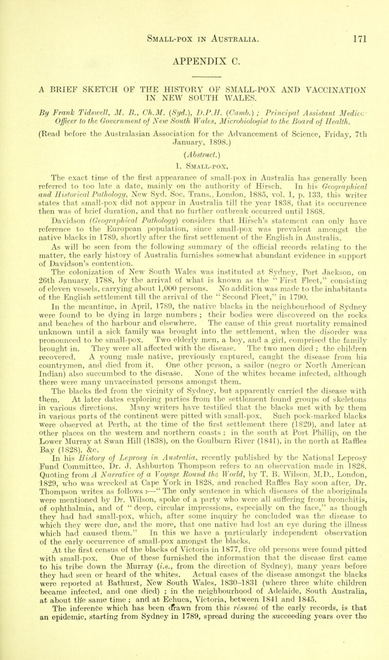 APPENDIX C. A BRIEF SKETCH OF THE HISTORY OF SMALL-POX AND VACCINATION IN NEW SOUTH WALES. By Frank Tidswell, M. B., Ch.M. {Syd.), D.P.II. (Camb.) ; Principal Assistant Medicc' Officer to the Government of New South Wales, Microbiologist to the Board of Health. (Read before the Australasian Association for the Advancement of Science, Friday, 7th January, 1898.) {Abstract.) 1. Small-pox. The exact time of the first appearance of small-pox in Australia has generally been referred to too late a date, mainly on the authority of Hirsch. In his Geographical and Historical Pathology, New Syd. Soc. Trans., London, 1885, vol. 1, p. 133, this writer states that small-pox did not appear in Australia till the year 1838, that its occurrence then was of brief duration, and that no further outbreak occurred until 1868. Davidson (Geographical Pathology) considers that Hirsch's statement can only have reference to the European population, since small-pox was prevalent amongst the native blacks in 1789, shortly after the first settlement of the English in Australia. As will be seen from the following summary of the official records relating to the matter, the early history of Australia furnishes somewhat abundant evidence in support of Davidson's contention. The colonization of New South Wales was instituted at Sydney, Port Jackson, on 26th January, 1788, by the arrival of what is known as the  First Fleet, consisting of eleven vessels, carrying about 1,000 persons. No addition was made to the inhabitants of the English settlement till the arrival of the  Second Fleet, in 1790. In the meantime, in April, 1789, the native blacks in the neighbourhood of Sydney were found to be dying in large numbers ; their bodies were discovered on the rocks and beaches of the harbour and elsewhere. The cause of this great mortality remained unknown until a sick family was brought into the settlement, when the disorder was pronounced to be small-pox. Two elderly men, a boy, and a girl, comprised the family brought in. They were all affected with the disease. The two men died ; the children recovered. A young male native, previously captured, caught the disease from his countrymen, and died from it. One other person, a sailor (negro or North American Indian) also succumbed to the disease. None of the whites became infected, although there were many unvaccinated persons amongst them. The blacks fled from the vicinity of Sydney, but apparently carried the disease with them. At later dates exploring parties from the settlement found groups of skeletons in various directions. Many writers have testified that the blacks met with by them in various parts of the continent were pitted with small-pox. Such pock-marked blacks were observed at Perth, at the time of the first settlement there (1829), and later at other places on the western and northern coasts ; in the south at Port Phillip, on the Lower Murray at Swan Hill (1838), on the Goulburn River (1841), in the north at Raffles Bay (1828), &c. In his History of Leprosy in Australia, recently published by the National Leprosy Fund Committee, Dr. J. Ashburton Thompson refers to an observation made in 1828. Quoting from 4 Narrative of a Voyage Round the World, by T. B. Wilson, M.D., London, 1829, who was wrecked at Cape York in 1828, and reached Raffles Bay soon after. Dr. Thompson writes as follows h— The only sentence in which diseases of the aboriginals were mentioned by Dr. Wilson, spoke of a party who were all suffering from bronchitis, of ophthalmia, and of  deep, circular impressions, especially on the face, as though they had had small-pox, which, after some inquiry he concluded was the disease to which they were due, and the more, that one native had lost an eye during the illness which had caused them. In this we have a particularly independent observation of the early occurrence of small-pox amojigst the blacks. At the first census of the blacks of Victoria in 1877, five old persons were found pitted with small-pox. One of these furnished the information that the disease first came to his tribe down the Murray {i.e., from the direction of Sydney), many years before they had seen or heard of the whites. Actual cases of the disease amongst the blacks were reported at Bathurst, New South Wales, 1830-1831 (where three white children became infected, and one died) ; in the neighbourhood of Adelaide, South Australia, at about th'e same time ; and at Echuca, Victoria, between 1841 and 1845. The inference which has been (frawn from this resume of the early records, is that an epidemic, starting from Sydney in 1789, spread during the succeeding years over tho