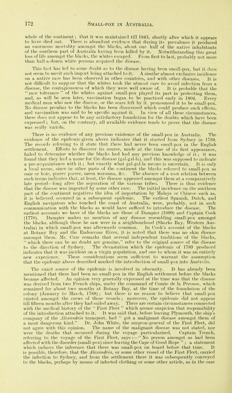 whole of the continent; that it was maintained till 1845, shortly after which it appears to have died out. There is abundant evidenoe that during its prevalence it produced an enormous mortality amongst the blacks, about one half of the native inhabitants of the southern part of Australia having bsen killed by it. Notwithstanding this R-reat loss of life amongst the blacks, the whites escaped. From first to last, probably not more than half-a-dozen white persons acquired the disease. This fact has led to some doubt as to the disease having been small-pox, but it doss not seem to merit such import being attached to it. A similar almost exclusive incidence on a native race has been observed in other countries, and with other diseases. It is not difficult to suppose that the whites took the utmost care to avoid infection from a disease, the contagiousness of which they were well aware of. It is probable that the  race tolerance  of the whites against small-pox played its part in protecting them, and, as will be seen later, vaccination began to be practised early in 1804. Every medical man who saw the disease, or the scars left by it, pronounced it to be small-pox. No disease peculiar to the blacks has been discovered which could produce such effects, and vaccination was said to be specific against it. In view of all these circumstances, there does not appear to be any satisfactory foundation for the doubts which have been expressed ; but, on the contrary, all available evidence tends to prove that the disease was really variola. There is no evidence of any previous existence of the small-pox in Australia. The evidence of the epidemic given above indicates that it started from Sydney in 1789. The records referring to it state that there had never been small-pox in the English settlement. Efforts to discover its source, made at the time of its first appearance, failed to determine whether the blacks had had any previous knowledge of it ; it was found that they had a name for the disease (gal-gal-la), and this was supposed to indicate a pre-acquaintance with it ; but exactly what gal-gal-la means is uncertain. It is only a local name, since in other parts of the continent the blacks referred to small-pox as ouie or boie, purrer purrer, meen waranna, &c. The absence of a root relation between such terms indicates that, at least, the disease appeared amongst them at a comparatively late period—long after the separation of the various tribes. There is thus evidence that the disease was imported by some other race. The initial incidence on the southern part of the continent negatives the idea of importation by Malays or Chinese such as, it is believed, occurred in a subsequent epidemic. The earliest Spanish, Dutch, and English navigators who touched the coast of Australia, were, probably, not in such communication with the blacks as would have sufficed to introduce the disease. The earliest accounts we have of the blacks are those of Dampier (1G99) and Captain Cook (1770). Dampier makes no mention of any disease resembling small-pox amongst the blacks, although those he saw were in a neighbourhood (Sharks Bay, Western Aus- tralia) in which small-pox was afterwards commgn. In Cook's account of the blacks at Botany Bay and the Endeavour River, it is noted that there was no skin disease amongst them. Mr. Curr remarks that several independent traditions of the blacks,  which there can be no doubt are genuine, refer to the original source of the disease to the direction of Sydney. The devastation which the epidemic of 1789 produced indicates that it was incident on a virgin population, and one to whom it was an entirely new experience. These considerations seem sufficient to warrant the assumption that the epidemic above described marked the introduction of small-pox into Australia. The exact source of the epidemic is involved in obscurity. It has already been mentioned that there had been no small-pox in the English settlement before the blacks became affected. An opinion very generally expressed at the time was that the disease was derived from two French ships, under the command of Comte de la Perouse, which remained for about two months at Botany Bay, at the time of the foundation of the colony (January to March, 1788) ; but there is no reason to believe that small-pox existed amongst the crews of these vessels ; moreover, the epidemic did not appear till fifteen months after they had sailed away. There are certain circumstances connected with the medical history of the  First Fleet  which arouse suspicion that responsibility of the introduction attached to it. It was said that, before leaving Plymouth, the ship's company of the Alexandria transport, had  got a malignant disease amongst them of a most dangerous kind. Dr. John White, the surgeon-general of the First Fleet, did not agree with this opinion. The name of the malignant disease was not stated, nor were the deaths that occurred during the voyage particularized. Captain Trench, referring to the voyage of the First Fleet, says :— No person amongst us had been affected with the disorder (small-pox) since leaving the Cape of Good Hope  ; a statement which induces the inference that there was small-pox on board before that time. It is possible, therefore, that the Alexandria, or some other vessel of the First Fleet, carried the infection to Sydney, and from the settlement there it was subsequently conveyed to the blacks, perhaps by means of infected clothing or some other article, as in the case