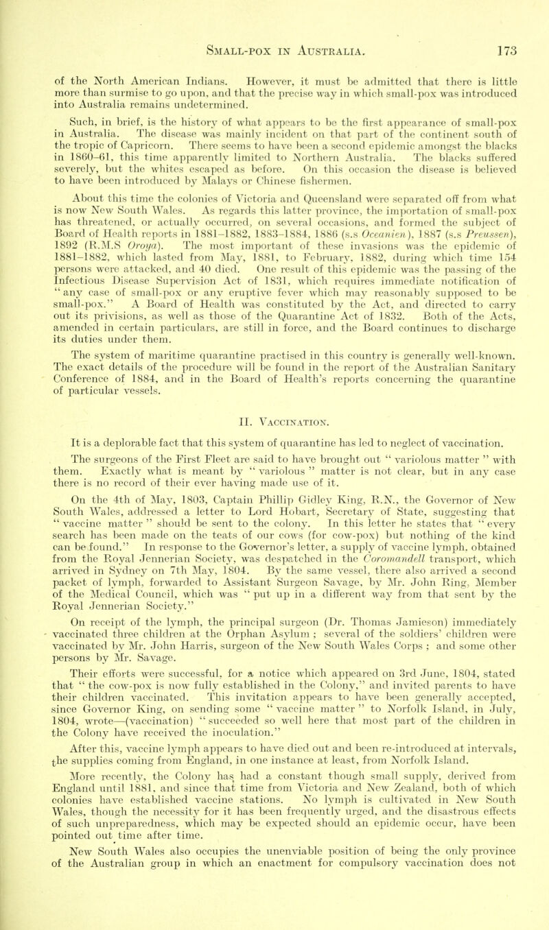 of the North American Indians. However, it mvist be admitted that there is little more than surmise to go upon, and that the precise way in which small-pox was introduced into Australia remains undetermined. Such, in brief, is the history of what appears to bo the first appearance of small-pox in Australia. The disease was mainl}'' incident on that part of the continent south of the tropic of Capricorn. There seems to have been a second epidemic amongst the blacks in 1860-61, this time apparently limited to Northern Australia. The blacks suffered severely, but the whites escaped as before. On this occasion the disease is believed to have been introduced by Malays or Chinese fishermen. About this time the colonies of Victoria and Queensland were separated ofi' from what is now New South Wales. As regards this latter province, the importation of small-pox has threatened, or actually occurred, on several occasions, and formed the subject of Board of Health reports in1881-1882, 1883-1884, 1886 (s.s Oceanian), 1887 (s.s Prmssen), 1892 (R.M.S Oroya). The most important of these invasions was the epidemic of 1881-1882, which lasted from May, 1881, to February, 1882, during which time 154 persons were attacked, and 40 died. One result of this epidemic was the passing of the Infectious Disease Supervision Act of 1831, which requires immediate notification of any case of small-pox or any eruptive fever which may reasonably supposed to be small-pox. A Board of Health was constituted by the Act, and directed to carry out its privisions, as well as those of the Quarantine Act of 1832. Both of the Acts, amended in certain particulars, are still in force, and the Board continues to discharge its duties under them. The system of maritime quarantine practised in this country is generally well-known. The exact details of the procedure will be found in the report of the Australian Sanitary Conference of 1884, and in the Board of Health's reports concerning the quarantine of particular vessels. II. Vaccination. It is a deplorable fact that this system of quarantine has led to neglect of vaccination. The surgeons of the First Fleet are said to have brought out variolous matter with them. Exactly what is meant by variolous matter is not clear, but in any case there is no record of their ever having made use of it. On the 4th of May, 1803, Captain Phillip Gidley King, R.N., the Governor of New South Wales, addressed a letter to Lord Hobart, Secretary of State, suggesting that vaccine matter should be sent to the colony. In this letter he states that every search has been made on the teats of our cows (for cow-pox) but nothing of the kind can be found. In response to the Governor's letter, a supply of vaccine lymph, obtained from the Royal Jennerian Society, was despatched in the Coromcvndell transport, which arrived in Sydney on 7th May, 1804. By the same vessel, there also arrived a second packet of lymph, forwarded to Assistant Surgeon Savage, by Mr. John Ring, Member of the Medical Council, which was put up in a different way from that sent by the Royal Jennerian Society. On receipt of the lymph, the principal surgeon (Dr. Thomas Jamieson) immediately vaccinated three children at the Orphan Asylum ; several of the soldiers' children were vaccinated by Mr. John Harris, surgeon of the New South Wales Corps ; and some other persons by Mr. Savage. Their efl'orts were successful, for a notice which appeared on 3rd June, 1804, stated that the cow-pox is now fully established in the Colony, and invited parents to have their children vaccinated. This invitation appears to have been generally accepted, since Governor King, on sending some vaccine matter to Norfolk Island, in July, 1804, wrote—(vaccination) succeeded so well here that most part of the children in the Colony have received the inoculation. After this, vaccine lymph appears to have died out and been re-introduced at intervals, the supplies coming from England, in one instance at least, from Norfolk Island. More recently, the Colony has had a constant though small supply, derived from England until 1881, and since that time from Victoria and New Zealancl, both of which colonies have established vaccine stations. No lymph is cultivated in New South Wales, though the necessity for it has been frequently urged, and the disastrous effects of such unpreparedness, which may be expected should an epidemic occur, have been pointed out time after time. New South Wales also occupies the unenviable position of being the only province of the Australian group in which an enactment for compulsorj^ vaccination does not