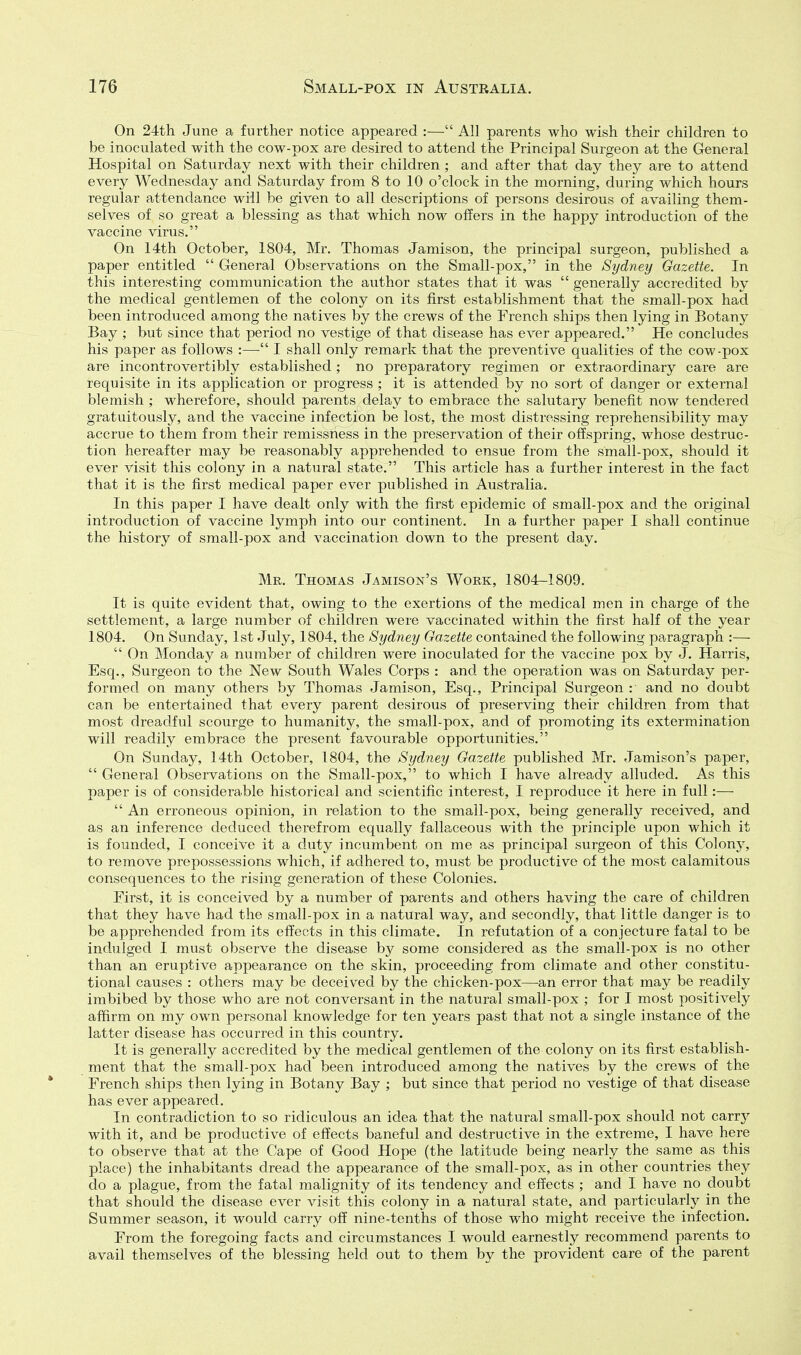 On 24th June a further notice appeared :— All parents who wish their children to be inoculated with the cow-pox are desired to attend the Principal Surgeon at the General Hospital on Saturday next with their children ; and after that day they are to attend every Wednesday and Saturday from 8 to 10 o'clock in the morning, during which hours regular attendance will be given to all descriptions of persons desirous of availing them- selves of so great a blessing as that which now offers in the happy introduction of the vaccine virus. On 14th October, 1804, Mr. Thomas Jamison, the principal surgeon, published a paper entitled  General Observations on the Small-pox, in the Sydney Gazette. In this interesting communication the author states that it was  generally accredited by the medical gentlemen of the colony on its first establishment that the small-pox had been introduced among the natives by the crews of the French ships then lying in Botany Bay ; but since that period no vestige of that disease has ever appeared. He concludes his paper as follows :—■ I shall only remark that the preventive qualities of the cow-pox are incontrovertibly established; no preparatory regimen or extraordinary care are requisite in its application or progress ; it is attended by no sort of danger or external blemish ; wherefore, should parents delay to embrace the salutary benefit now tendered gratuitously, and the vaccine infection be lost, the most distressing reprehensibility may accrue to them from their remissness in the preservation of their offspring, whose destruc- tion hereafter may be reasonably apprehended to ensue from the small-pox, should it ever visit this colony in a natural state. This article has a further interest in the fact that it is the first medical paper ever published in Australia. In this paper I have dealt only with the first epidemic of small-pox and the original introduction of vaccine lymph into our continent. In a further paper I shall continue the history of small-pox and vaccination down to the present day. Mr. Thomas Jamison's Work, 1804-1809. It is quite evident that, owing to the exertions of the medical men in charge of the settlement, a large number of children were vaccinated within the first half of the year 1804. On Sunday, 1st July, 1804, the Sydney Gazette contained the following paragraph :—  On Monday a number of children were inoculated for the vaccine pox by J. Harris, Esq., Surgeon to the New South Wales Corps : and the operation was on Saturday per- formed on many others by Thomas Jamison, Esq., Principal Surgeon : and no doubt can be entertained that every parent desirous of preserving their children from that most dreadful scourge to humanity, the small-pox, and of promoting its extermination will readily embrace the present favourable opportunities. On Sunday, 14th October, 1804, the Sydney Gazette published Mr. Jamison's paper,  General Observations on the Small-pox, to which I have already alluded. As this paper is of considerable historical and scientific interest, I reproduce it here in full:—  An erroneous opinion, in relation to the small-pox, being generally received, and as an inference deduced therefrom equally fallaceous with the principle upon which it is founded, I conceive it a duty incumbent on me as principal surgeon of this Colony, to remove prepossessions which, if adhered to, must be productive of the most calamitous consequences to the rising generation of these Colonies. Eirst, it is conceived by a number of parents and others having the care of children that they have had the small-pox in a natural way, and secondly, that little danger is to be apprehended from its effects in this climate. In refutation of a conjecture fatal to be indulged I must observe the disease by some considered as the small-pox is no other than an eruptive appearance on the skin, proceeding from climate and other constitu- tional causes : others may be deceived by the chicken-pox—an error that may be readily imbibed by those who are not conversant in the natural small-pox ; for I most positively affirm on my own personal knowledge for ten years past that not a single instance of the latter disease has occurred in this country. It is generally accredited by the medical gentlemen of the colony on its first establish- ment that the small-pox had been introduced among the natives by the crews of the French ships then lying in Botany Bay ; but since that period no vestige of that disease has ever appeared. In contradiction to so ridiculous an idea that the natural small-pox should not carrj^ with it, and be productive of effects baneful and destructive in the extreme, I have here to observe that at the Cape of Good Hope (the latitude being nearly the same as this place) the inhabitants dread the appearance of the small-pox, as in other countries they do a plague, from the fatal malignity of its tendency and effects ; and I have no doubt that should the disease ever visit this colony in a natural state, and particularly in the Summer season, it would carry off nine-tenths of those who might receive the infection. From the foregoing facts and circumstances I would earnestly recommend parents to avail themselves of the blessing held out to them by the provident care of the parent