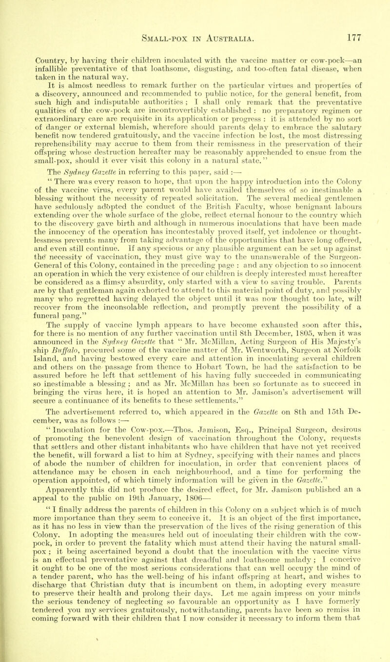 Country, by having their children inoculated with the vaccine matter or cow-pock—an infallible preventative of that loathsome, disgusting, and too-often fatal disease, when taken in the natural way. It is almost needless to remark further on the paiticular virtues and propeities of a discovery, announced and recommended to public notice, for the general benefit, fiom such high and indisputable authorities ; I shall only lemark that the preventative qualities of the cow-pock are incontrovertibly established : no preparatory regimen or extraordinary care are requisite in its application or progress : it is attended by no sort of danger or external blemish, wherefore should parents (^elay to embrace the salutary benefit now tendered gratuitously, and the vaccine infection be lost, the most distressing reprehensibility may accrue to them from their remissness in the preservation of their offspring whose destruction hereafter may be reasonably apprehended to ensue from the small-pox, should it ever visit this colony in a natural state. The Sydney Gazette in referring to this paper, said :—  There was every reason to hope, that upon the happy introduction into the Colony of the vaccine virus, every parent would have availed themselves of so inestimable a blessing without the necessity of repeated solicitation. The several medical gentlemen have sedulously aclbpted the conduct of the British Faculty, whose benignant labours extending over the whole surface of the globe, reflect eternal honour to the country which to the discovery gave birth and although in numerous inoculations that have been made the innocency of the operation has incontestably proved itself, yet indolence or thought- lessness prevents many from taking advantage of the opportunities that have long offered, and even still continue. If any specious or any plausible argument can be set up against the necessity of vaccination, they must give way to the unanswerable of the Surgeon- General of this Colony, contained in the preceding page : and any objection to so innocent an operation in which the very existence of our children is deeply interested must hereafter be considered as a flimsy absurdity, only started with a view to saving trouble. Parents are by that gentleman again exhorted to attend to this material point of duty, and possibly many who regretted having delayed the object until it was now thought too late, will recover from the inconsolable reflection, and promptly prevent the possibility of a funeral pang. The supply of vaccine lymph appears to have become exhausted soon after this, for there is no mention of any further vaccination until 8th December, 1805, when it was announced in the Sydney Gazette that  Mr. McMillan, Acting Surgeon of His Majesty's ship Bvjfalo, procured some of the vaccine matter of Mr. Wentworth, Surgeon at Norfolk Island, and having bestowed every care and attention in inoculating several children and others on the passage from thence to Hobart Town, he had the satisfaction to be assured before he left that settlement of his having fully succeeded in communicating so inestimable a blessing ; and as Mr. McMillan has been so fortunate as to succeed in bringing the virus here, it is hoped an attention to Mr. Jamison's advertisement will secure a continuance of its benefits to these settlements. The advertisement referred to, which appeared in the Gazette on 8th and loth De- cember, was as follows :—  Inoculation for the Cow-pox.—Thos. Jamison, Esq., Principal Surgeon, desirous of promoting the benevolent design of vaccination throughout the Colony, requests that settlers and other distant inhabitants who have children that have not yet received the benefit, will forward a list to him at Sydney, specifjnng with their names and places of abode the number of children for inoculation, in order that convenient places of attendance may be chosen in each neighbourhood, and a time for performing the operation appointed, of which timely information will be given in the Gazette. Apparently this did not produce the desired effect, for Mr. Jamison published an a appeal to the public on 19th January, 1806—  I finally address the parents of children in this Colony on a subject which is of much more importance than they seem to conceive it. It is an object of the first iiuportance, as it has no less in view than the preservation of the lives of the rising generation of this Colony. In adopting the measures held out of inoculating their children with the cow- pock, in order to prevent the fatality which must attend their having the natural small- pox ; it being ascertained beyond a doubt that the inoculation with the vaccine varus is an effectual preventative against that dreadful and loathsome malady ; I conceive it ought to be one of the most serious considerations that can well occupy the mind of a tender parent, who has the well-being of his infant offspring at heart, and wishes to discharge that Christian duty that is incumbent on them, in adopting every measure to preserve their health and prolong their days. Let me again impress on your minds the serious tendency of neglecting so favourable an opportunity as I have formerly tendered you my services gratuitously, notwithstanding, parents have been so remiss in coming forward with their children that I now consider it necessary to inform them that