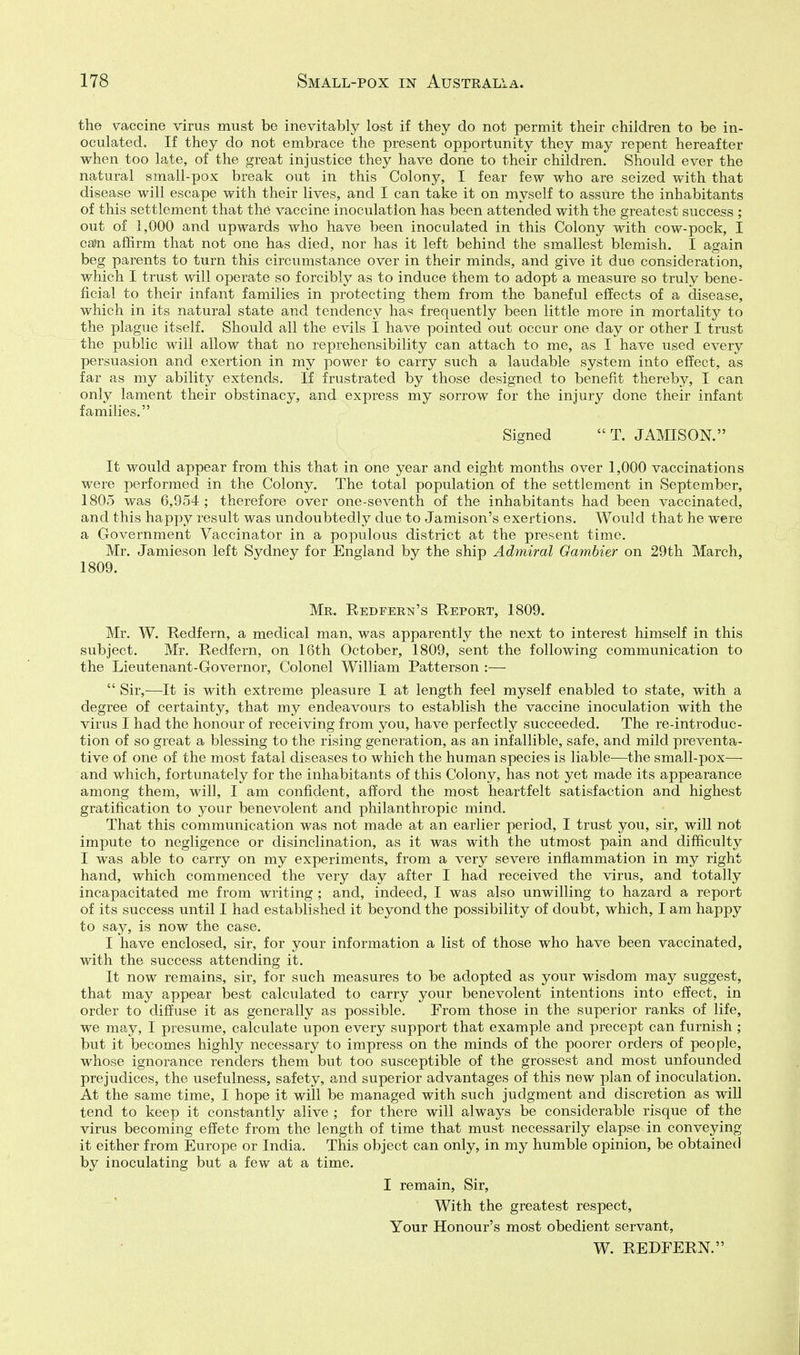 the vaccine virus must be inevitably lost if they do not permit their children to be in- oculated. If they do not embrace the present opportunity they may repent hereafter when too late, of the great injustice they have done to their children. Should ever the natural small-pox break out in this Colony, I fear few who are seized with that disease will escape with their lives, and I can take it on myself to assure the inhabitants of this settlement that the vaccine inoculation has been attended with the greatest success ; out of ],000 and upwards who have been inoculated in this Colony with cow-pock, I ca>n affirm that not one has died, nor has it left behind the smallest blemish. I again beg parents to turn this circumstance over in their minds, and give it due consideration, which I trust will operate so forcibly as to induce them to adopt a measure so truly bene- ficial to their infant families in protecting them from the baneful effects of a disease, which in its natural state and tendency has frequently been little more in mortality to the plague itself. Should all the evils I have pointed out occur one day or other I trust the public will allow that no reprehensibility can attach to me, as I have nsed every persuasion and exertion in my power to carry such a laudable system into effect, as far as my ability extends. If frustrated by those designed to benefit thereby, I can only lament their obstinacy, and express my sorrow for the injury done their infant families. { Signed T. JAMISON. It would appear from this that in one year and eight months over 1,000 vaccinations were performed in the Colony. The total population of the settlement in September, 1805 was 6,954; therefore over one-seventh of the inhabitants had been vaccinated, and this happy result was undoubtedly due to Jamison's exertions. Would that he were a Government Vaccinator in a populous district at the present time. Mr. Jamieson left Sydney for England by the ship Admiral Gambier on 29th March, 1809. Mr. Eedfeen's Report, 1809. Mr. W. Redfern, a medical man, was apparently the next to interest himself in this subject. Mr. Redfern, on 16th October, 1809, sent the following communication to the Lieutenant-Governor, Colonel William Patterson :—  Sir,—It is with extreme pleasure I at length feel myself enabled to state, with a degree of certainty, that my endeavours to establish the vaccine inoculation with the virus I had the honour of receiving from you, have perfectly succeeded. The re-introduc- tion of so great a blessing to the rising generation, as an infallible, safe, and mild preventa- tive of one of the most fatal diseases to which the human species is liable—the small-pox— and which, fortunately for the inhabitants of this Colony, has not yet made its appearance among them, will, I am confident, afford the most heartfelt satisfaction and highest gratification to your benevolent and philanthropic mind. That this communication was not made at an earlier period, I trust you, sir, will not impute to negligence or disinclination, as it was with the utmost pain and difficulty I was able to carry on my experiments, from a very severe infiammation in my right hand, which commenced the very day after I had received the virus, and totally incapacitated me from writing ; and, indeed, I was also unwilling to hazard a report of its success until I had established it beyond the possibility of doubt, which, I am happy to say, is now the case. I have enclosed, sir, for your information a list of those who have been vaccinated, with the success attending it. It now remains, sir, for such measures to be adopted as your wisdom may suggest, that may appear best calculated to carry your benevolent intentions into effect, in order to diffuse it as generally as possible. From those in the superior ranks of life, we may, I presume, calculate upon every support that example and precept can furnish ; but it becomes highly necessary to impress on the minds of the poorer orders of people, whose ignorance renders them but too susceptible of the grossest and most unfounded prejudices, the usefulness, safety, and superior advantages of this new plan of inoculation. At the same time, I hope it will be managed with such judgment and discretion as will tend to keep it constantly alive ; for there will always be considerable risque of the virus becoming effete from the length of time that must necessarily elapse in conveying it either from Europe or India. This object can only, in my humble opinion, be obtained by inoculating but a few at a time. I remain, Sir, With the greatest respect. Your Honour's most obedient servant, W. REDFERN.
