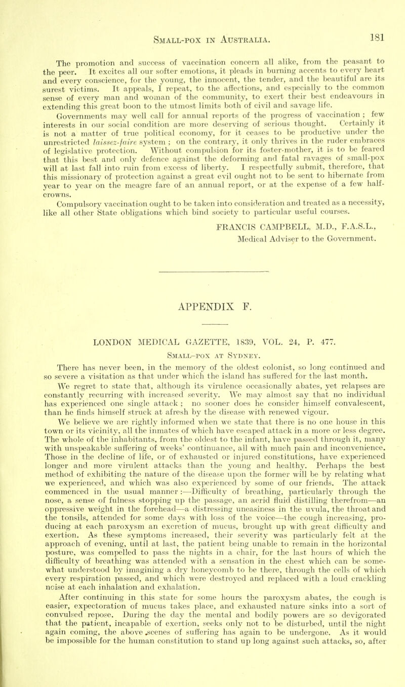 The promotion and success of vaccination concern all alike, from the peasant to the peer. It excites all our softer emotions, it pleads in burning accents to every heart and every conscience, for the young, the innocent, the tender, and the beautiful are its surest victims. It appeals, I repeat, to the affections, and especially to the common sense of every man and woman of the community, to exert their best endeavours in extending this great boon to the utmost limits both of civil and savage life. Governments may well call for annual reports of the progress of vaccination ; few interests in our social condition are more deserving of seiious thought. Certainly it is not a matter of true political economy, for it ceases to be productive under the unrestricted laissez-faire system ; on the contrary, it only thrives in the ruder embraces of legislative protection. Without compulsion for its foster-mother, it is to be feared that this best and only defence against the deforming and fatal ravages of small-pox will at last fall into ruin from excess of liberty. I respectfully submit, therefore, that this missionary of protection against a great evil ought not to be sent to hibernate from year to year on the meagre fare of an annual report, or at the expense of a few half- crowns. Compulsory vaccination ought to be taken into consideration and treated as a necessity, like all other State obligations which bind society to particular useful courses. FRANCIS CAMPBELL. M.D., F.A.S.L., Medical Adviser to the Government. APPENDIX F. LONDON MEDICAL GAZETTE, 1839, VOL. 24, P. 477. Small-pox at Sydney. There has never been, in the memorj^ of the oldest colonist, so long continued and so severe a visitation as that under which the island has suffered for the last month. We regret to state that, although its virulence occasionally abates, yet relapses are constantly recurring with increased severity. W^e may almost say that no individual has experienced one single attack ; no sooner does he consider himself convalescent, than he finds himself struck at afresh by the disease with renewed vigour. We believe we are rightly informed when we state that there is no one house in this town or its vicinity, all the inmates of which have escaped attack in a more or less degree. The whole of the inhabitants, from the oldest to the infant, have passed through it, many with unspeakable suffering of weeks' continuance, all with much pain and inconvenience. Those in the decline of life, or of exhausted or injured constitutions, have experienced longer and more virulent attacks than the young and healthy. Perhaps the best method of exhibiting the nature of the disease upon the former will be by relating what we experienced, and which was also experienced by some of our friends. The attack commenced in the usual manner :—Difficulty of breathing, particularly through the nose, a sense of fulness stopping up the passage, an acrid fluid distilling therefrom—an oppressive weight in the forehead—a distressing uneasiness in the uvula, the throat and the tonsils, attended for some days with loss of the voice—the cough increasing, pro- ducing at each paroxysm an excretion of mucus, brought up with great difficulty and exertion. As these symptoms increased, their severity was particularly felt a.t the approach of evening, until at last, the patient being unable to remain in the horizontal posture, was compelled to pass the nights in a chair, for the last hours of which the difficulty of breathing was attended with a sensation in the chest which can be some- what understood by imagining a dry honeycomb to be there, through the cells of which every respiration passed, and which were destroyed and replaced with a loud crackling noise at each inhalation and exhalation. After continuing in this state for some hours the paroxysm abates, the cough is easier, expectoration of mucus takes place, and exhausted nature sinks into a sort of convulsed repose. During the day the mental and bodily powers are so devigorated that the patient, incapable of exertion, seeks onlj^ not to be disturbed, until the night again coming, the above scenes of suffering has again to be undergone. As it would be impossible for the human constitution to stand up long against such attacks, so, after