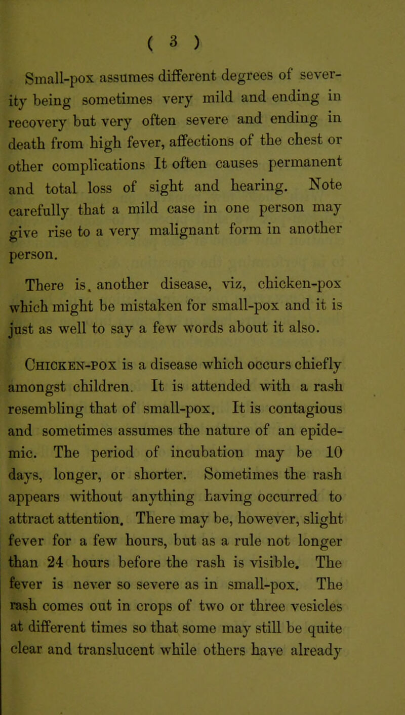 Small-pox assumes different degrees of sever- ity being sometimes very mild and ending in recovery but very often severe and ending in death from high fever, affections of the chest or other complications It often causes permanent and total loss of sight and hearing. Note carefully that a mild case in one person may give rise to a very malignant form in another person. There is. another disease, viz, chicken-pox which might be mistaken for small-pox and it is just as well to say a few words about it also. Chicken-pox is a disease which occurs chiefly amongst children. It is attended with a rash resembling that of small-pox. It is contagious and sometimes assumes the nature of an epide- mic. The period of incubation may be 10 days, longer, or shorter. Sometimes the rash appears without anything having occurred to attract attention. There may be, however, slight fever for a few hours, but as a rule not longer than 24 hours before the rash is visible. The fever is never so severe as in small-pox. The rash comes out in crops of two or three vesicles at different times so that some may still be quite clear and translucent while others have already