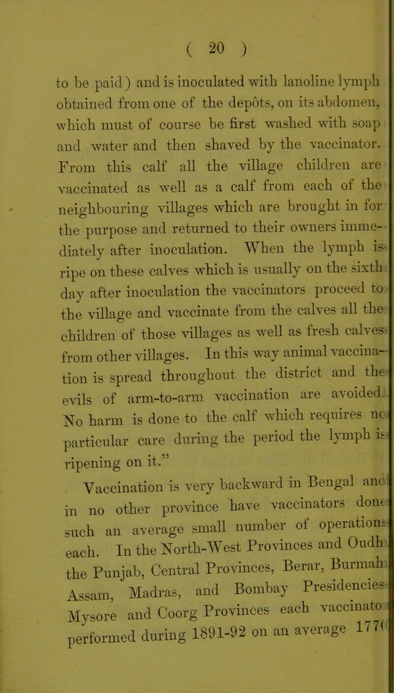 to be paid ) and is inoculated with lanoline lymph obtained from one of the depots, on its abdomen, which must of course be first washed with soap and water and then shaved by the vaccinator. From this calf all the village children are vaccinated as well as a calf from each of the neighbouring villages which are brought in for the purpose and returned to their owners imme- diately after inoculation. When the lymph is- ripe on these calves which is usually on the sixth day after inoculation the vaccinators proceed to the village and vaccinate from the calves all the children of those villages as well as fresh calves- from other villages. In this way animal vaccina- tion is spread throughout the district and the evils of arm-to-arm vaccination are avoided No harm is done to the calf which requires nc particular care during the period the lymph i. ripening on it. Vaccination is very backward in Bengal anc in no other province have vaccinators dont such an average small number of operation, each. In the North-West Provinces and Oudh the Punjab, Central Provinces, Berar, Burmah Assam, Madras, and Bombay Presidencies- Mysore and Coorg Provinces each vaccmato performed during 1891-92 on an average 177(