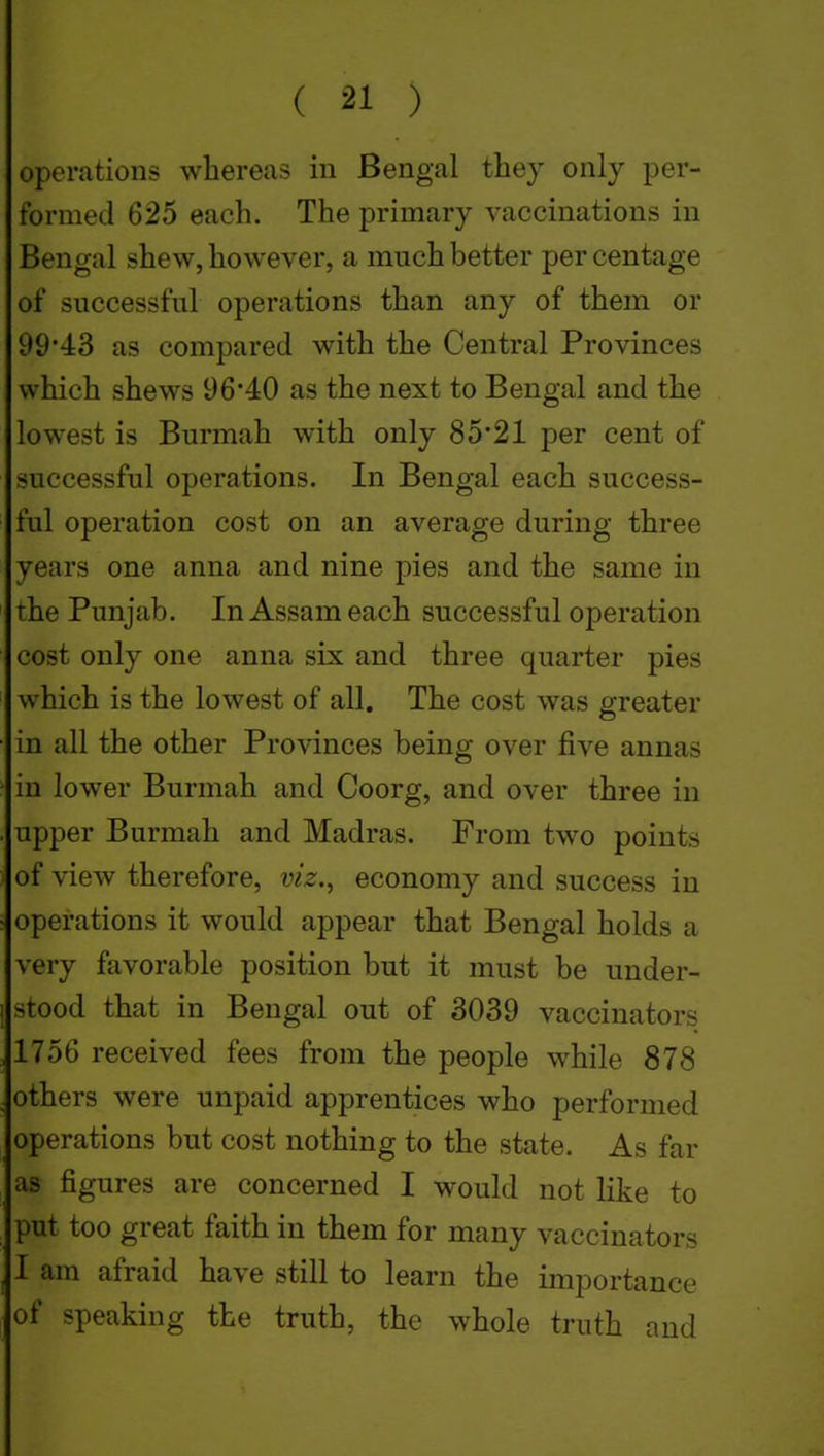 operations whereas in Bengal they only per- formed 625 each. The primary vaccinations in Bengal shew, however, a much better percentage of successful operations than any of them or 99'43 as compared with the Central Provinces which shews 96*40 as the next to Bengal and the lowest is Burmah with only 85*21 per cent of successful operations. In Bengal each success- ful operation cost on an average during three years one anna and nine pies and the same in the Punjab. In Assam each successful operation cost only one anna six and three quarter pies which is the lowest of all. The cost was greater in all the other Provinces being over five annas in lower Burmah and Coorg, and over three in upper Burmah and Madras. From two points of view therefore, viz.^ economy and success in operations it would appear that Bengal holds a very favorable position but it must be under- stood that in Bengal out of 3039 vaccinators 1756 received fees from the people while 878 others were unpaid apprentices who performed operations but cost nothing to the state. As far as figures are concerned I would not like to put too great faith in them for many vaccinators I am afraid have still to learn the importance of speaking the truth, the whole truth and